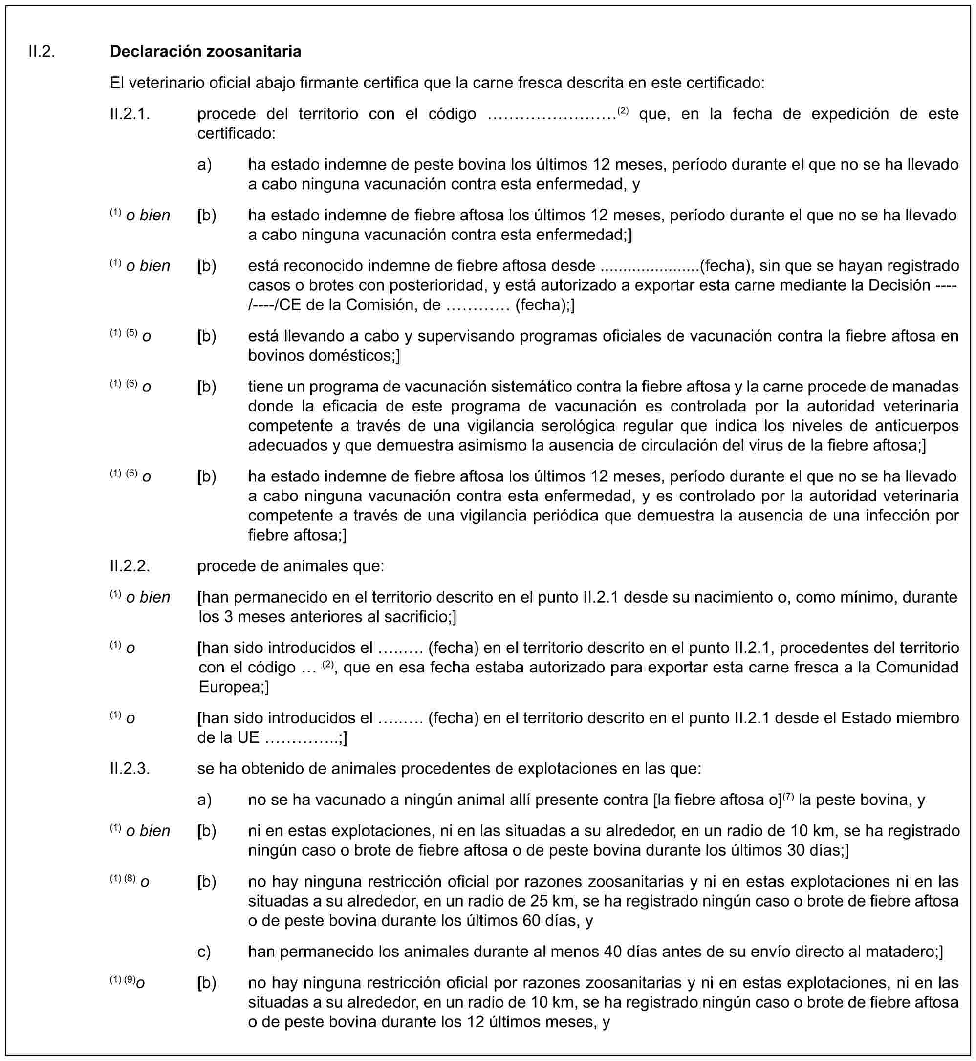 II.2. Declaración zoosanitariaEl veterinario oficial abajo firmante certifica que la carne fresca descrita en este certificado:II.2.1. procede del territorio con el código ………(2) que, en la fecha de expedición de este certificado:a) ha estado indemne de peste bovina los últimos 12 meses, período durante el que no se ha llevado a cabo ninguna vacunación contra esta enfermedad, y(1) o bien [b) ha estado indemne de fiebre aftosa los últimos 12 meses, período durante el que no se ha llevado a cabo ninguna vacunación contra esta enfermedad;](1) o bien [b) está reconocido indemne de fiebre aftosa desde ......................(fecha), sin que se hayan registrado casos o brotes con posterioridad, y está autorizado a exportar esta carne mediante la Decisión ----/----/CE de la Comisión, de … (fecha);](1) (5) o [b) está llevando a cabo y supervisando programas oficiales de vacunación contra la fiebre aftosa en bovinos domésticos;](1) (6) o [b) tiene un programa de vacunación sistemático contra la fiebre aftosa y la carne procede de manadas donde la eficacia de este programa de vacunación es controlada por la autoridad veterinaria competente a través de una vigilancia serológica regular que indica los niveles de anticuerpos adecuados y que demuestra asimismo la ausencia de circulación del virus de la fiebre aftosa;](1) (6) o [b) ha estado indemne de fiebre aftosa los últimos 12 meses, período durante el que no se ha llevado a cabo ninguna vacunación contra esta enfermedad, y es controlado por la autoridad veterinaria competente a través de una vigilancia periódica que demuestra la ausencia de una infección por fiebre aftosa;]II.2.2. procede de animales que:(1) o bien [han permanecido en el territorio descrito en el punto II.2.1 desde su nacimiento o, como mínimo, durante los 3 meses anteriores al sacrificio;](1) o [han sido introducidos el ... (fecha) en el territorio descrito en el punto II.2.1, procedentes del territorio con el código (2), que en esa fecha estaba autorizado para exportar esta carne fresca a la Comunidad Europea;](1) o [han sido introducidos el ... (fecha) en el territorio descrito en el punto II.2.1 desde el Estado miembro de la UE …..;]II.2.3. se ha obtenido de animales procedentes de explotaciones en las que:a) no se ha vacunado a ningún animal allí presente contra [la fiebre aftosa o](7) la peste bovina, y(1) o bien [b) ni en estas explotaciones, ni en las situadas a su alrededor, en un radio de 10 km, se ha registrado ningún caso o brote de fiebre aftosa o de peste bovina durante los últimos 30 días;](1) (8) o [b) no hay ninguna restricción oficial por razones zoosanitarias y ni en estas explotaciones ni en las situadas a su alrededor, en un radio de 25 km, se ha registrado ningún caso o brote de fiebre aftosa o de peste bovina durante los últimos 60 días, yc) han permanecido los animales durante al menos 40 días antes de su envío directo al matadero;](1) (9)o [b) no hay ninguna restricción oficial por razones zoosanitarias y ni en estas explotaciones, ni en las situadas a su alrededor, en un radio de 10 km, se ha registrado ningún caso o brote de fiebre aftosa o de peste bovina durante los 12 últimos meses, y