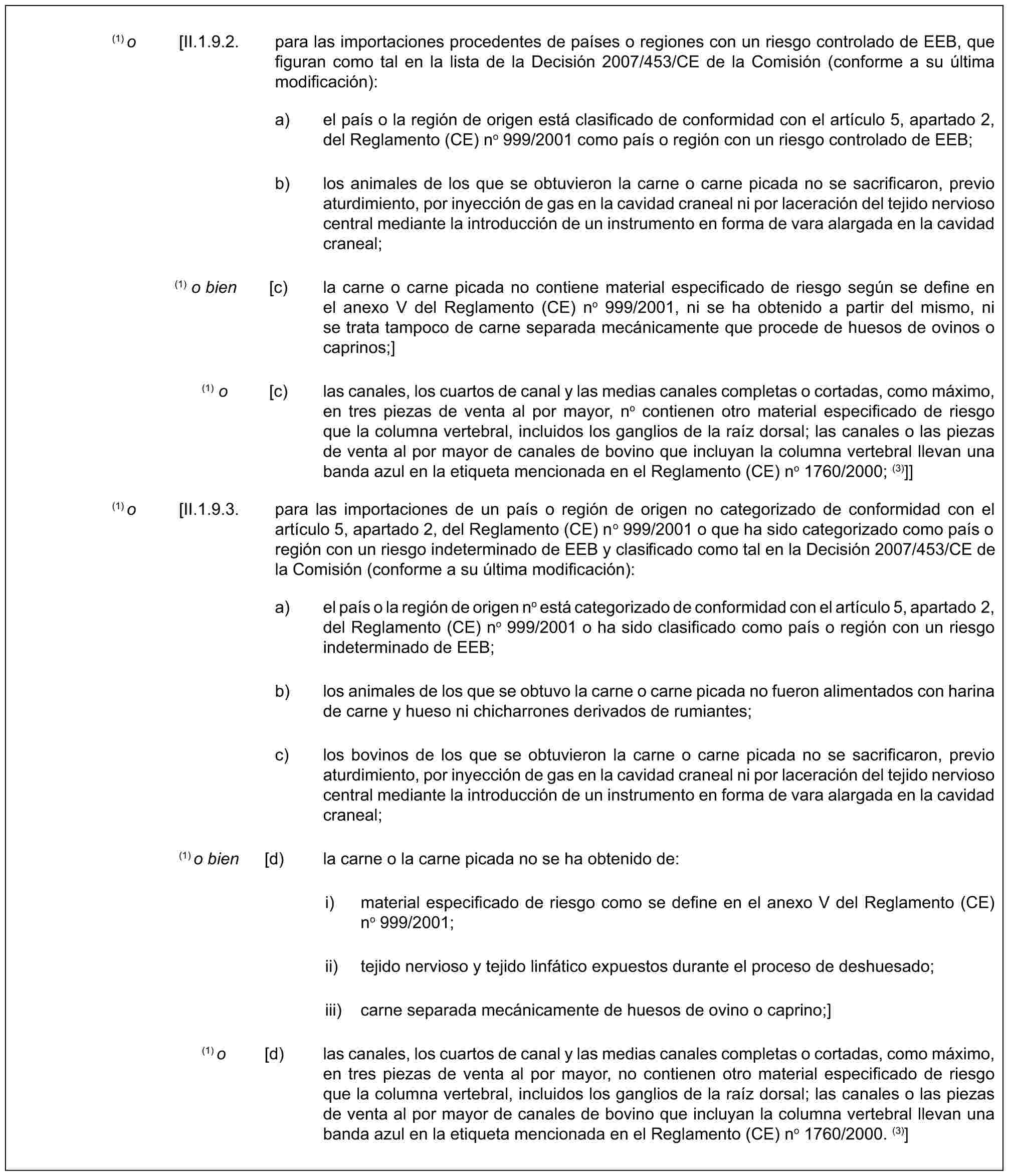 (1) o [II.1.9.2. para las importaciones procedentes de países o regiones con un riesgo controlado de EEB, que figuran como tal en la lista de la Decisión 2007/453/CE de la Comisión (conforme a su última modificación):a) el país o la región de origen está clasificado de conformidad con el artículo 5, apartado 2, del Reglamento (CE) no 999/2001 como país o región con un riesgo controlado de EEB;b) los animales de los que se obtuvieron la carne o carne picada no se sacrificaron, previo aturdimiento, por inyección de gas en la cavidad craneal ni por laceración del tejido nervioso central mediante la introducción de un instrumento en forma de vara alargada en la cavidad craneal;(1) o bien [c) la carne o carne picada no contiene material especificado de riesgo según se define en el anexo V del Reglamento (CE) no 999/2001, ni se ha obtenido a partir del mismo, ni se trata tampoco de carne separada mecánicamente que procede de huesos de ovinos o caprinos;](1) o [c) las canales, los cuartos de canal y las medias canales completas o cortadas, como máximo, en tres piezas de venta al por mayor, no contienen otro material especificado de riesgo que la columna vertebral, incluidos los ganglios de la raíz dorsal; las canales o las piezas de venta al por mayor de canales de bovino que incluyan la columna vertebral llevan una banda azul en la etiqueta mencionada en el Reglamento (CE) no 1760/2000; (3)]](1) o [II.1.9.3. para las importaciones de un país o región de origen no categorizado de conformidad con el artículo 5, apartado 2, del Reglamento (CE) no 999/2001 o que ha sido categorizado como país o región con un riesgo indeterminado de EEB y clasificado como tal en la Decisión 2007/453/CE de la Comisión (conforme a su última modificación):a) el país o la región de origen no está categorizado de conformidad con el artículo 5, apartado 2, del Reglamento (CE) no 999/2001 o ha sido clasificado como país o región con un riesgo indeterminado de EEB;b) los animales de los que se obtuvo la carne o carne picada no fueron alimentados con harina de carne y hueso ni chicharrones derivados de rumiantes;c) los bovinos de los que se obtuvieron la carne o carne picada no se sacrificaron, previo aturdimiento, por inyección de gas en la cavidad craneal ni por laceración del tejido nervioso central mediante la introducción de un instrumento en forma de vara alargada en la cavidad craneal;(1) o bien [d) la carne o la carne picada no se ha obtenido de:i) material especificado de riesgo como se define en el anexo V del Reglamento (CE) no 999/2001;ii) tejido nervioso y tejido linfático expuestos durante el proceso de deshuesado;iii) carne separada mecánicamente de huesos de ovino o caprino;](1) o [d) las canales, los cuartos de canal y las medias canales completas o cortadas, como máximo, en tres piezas de venta al por mayor, no contienen otro material especificado de riesgo que la columna vertebral, incluidos los ganglios de la raíz dorsal; las canales o las piezas de venta al por mayor de canales de bovino que incluyan la columna vertebral llevan una banda azul en la etiqueta mencionada en el Reglamento (CE) no 1760/2000. (3)]