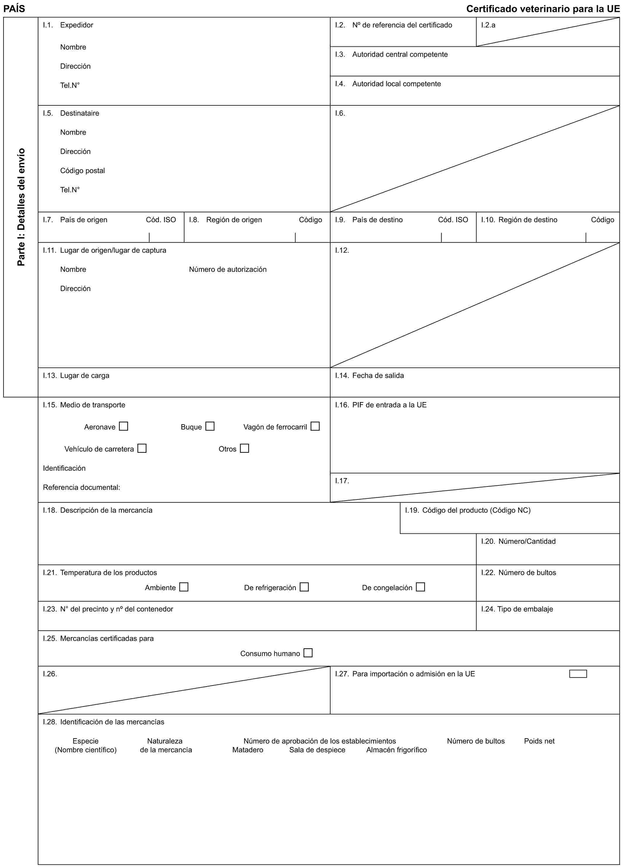 PAÍS Certificado veterinario para la UEParte I: Detalles del envíoI.1. ExpedidorNombreDirecciónTel.N°I.2. No de referencia del certificadoI.2.aI.3. Autoridad central competenteI.4. Autoridad local competenteI.5. DestinataireNombreDirecciónCódigo postalTel.N°I.6.I.7. País de origen Cód. ISOI.8. Región de origen CódigoI.9. País de destino Cód. ISOI.10. Región de destino CódigoI.11. Lugar de origen/lugar de capturaNombreDirecciónNúmero de autorizaciónI.12.I.13. Lugar de cargaI.14. Fecha de salidaI.15. Medio de transporteAeronave Buque Vagón de ferrocarrilVehículo de carretera OtrosIdentificaciónReferencia documental:I.16. PIF de entrada a la UEI.17.I.18. Descripción de la mercancíaI.19. Código del producto (Código NC)I.20. Número/CantidadI.21. Temperatura de los productosAmbiente De refrigeración De congelaciónI.22. Número de bultosI.23. N° del precinto y no del contenedorI.24. Tipo de embalajeI.25. Mercancías certificadas paraConsumo humanoI.26.I.27. Para importación o admisión en la UEI.28. Identificación de las mercancíasEspecie Naturaleza Número de aprobación de los establecimientos Número de bultos Poids net(Nombre científico) de la mercancía Matadero Sala de despiece Almacén frigorífico