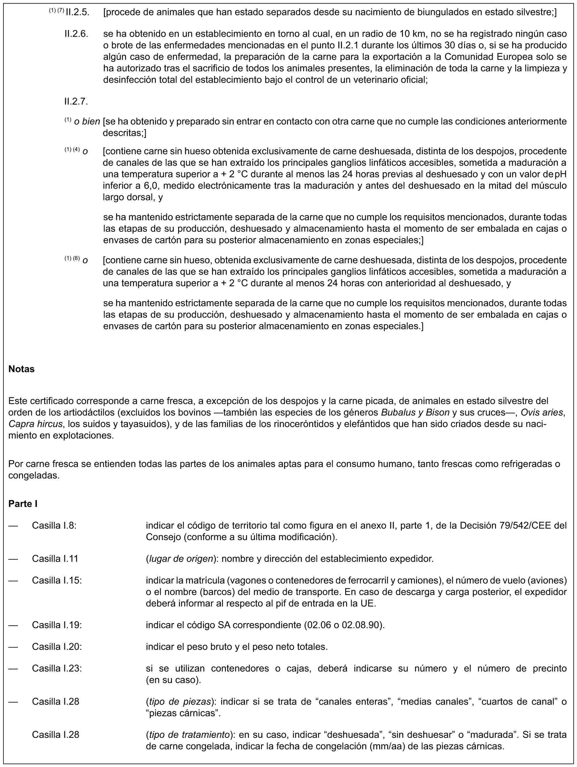 (1) (7) II.2.5. [procede de animales que han estado separados desde su nacimiento de biungulados en estado silvestre;]II.2.6. se ha obtenido en un establecimiento en torno al cual, en un radio de 10 km, no se ha registrado ningún caso o brote de las enfermedades mencionadas en el punto II.2.1 durante los últimos 30 días o, si se ha producido algún caso de enfermedad, la preparación de la carne para la exportación a la Comunidad Europea solo se ha autorizado tras el sacrificio de todos los animales presentes, la eliminación de toda la carne y la limpieza y desinfección total del establecimiento bajo el control de un veterinario oficial;II.2.7.(1) o bien [se ha obtenido y preparado sin entrar en contacto con otra carne que no cumple las condiciones anteriormente descritas;](1) (4) o [contiene carne sin hueso obtenida exclusivamente de carne deshuesada, distinta de los despojos, procedente de canales de las que se han extraído los principales ganglios linfáticos accesibles, sometida a maduración a una temperatura superior a + 2 °C durante al menos las 24 horas previas al deshuesado y con un valor de pH inferior a 6,0, medido electrónicamente tras la maduración y antes del deshuesado en la mitad del músculo largo dorsal, yse ha mantenido estrictamente separada de la carne que no cumple los requisitos mencionados, durante todas las etapas de su producción, deshuesado y almacenamiento hasta el momento de ser embalada en cajas o envases de cartón para su posterior almacenamiento en zonas especiales;](1) (8) o [contiene carne sin hueso, obtenida exclusivamente de carne deshuesada, distinta de los despojos, procedente de canales de las que se han extraído los principales ganglios linfáticos accesibles, sometida a maduración a una temperatura superior a + 2 °C durante al menos 24 horas con anterioridad al deshuesado, yse ha mantenido estrictamente separada de la carne que no cumple los requisitos mencionados, durante todas las etapas de su producción, deshuesado y almacenamiento hasta el momento de ser embalada en cajas o envases de cartón para su posterior almacenamiento en zonas especiales.]NotasEste certificado corresponde a carne fresca, a excepción de los despojos y la carne picada, de animales en estado silvestre del orden de los artiodáctilos (excluidos los bovinos —también las especies de los géneros Bubalus y Bison y sus cruces—, Ovis aries, Capra hircus, los suidos y tayasuidos), y de las familias de los rinoceróntidos y elefántidos que han sido criados desde su nacimiento en explotaciones.Por carne fresca se entienden todas las partes de los animales aptas para el consumo humano, tanto frescas como refrigeradas o congeladas.Parte I— Casilla I.8: indicar el código de territorio tal como figura en el anexo II, parte 1, de la Decisión 79/542/CEE del Consejo (conforme a su última modificación).— Casilla I.11 (lugar de origen): nombre y dirección del establecimiento expedidor.— Casilla I.15: indicar la matrícula (vagones o contenedores de ferrocarril y camiones), el número de vuelo (aviones) o el nombre (barcos) del medio de transporte. En caso de descarga y carga posterior, el expedidor deberá informar al respecto al pif de entrada en la UE.— Casilla I.19: indicar el código SA correspondiente (02.06 o 02.08.90).— Casilla I.20: indicar el peso bruto y el peso neto totales.— Casilla I.23: si se utilizan contenedores o cajas, deberá indicarse su número y el número de precinto (en su caso).— Casilla I.28 (tipo de piezas): indicar si se trata de “canales enteras”, “medias canales”, “cuartos de canal” o “piezas cárnicas”.Casilla I.28 (tipo de tratamiento): en su caso, indicar “deshuesada”, “sin deshuesar” o “madurada”. Si se trata de carne congelada, indicar la fecha de congelación (mm/aa) de las piezas cárnicas.