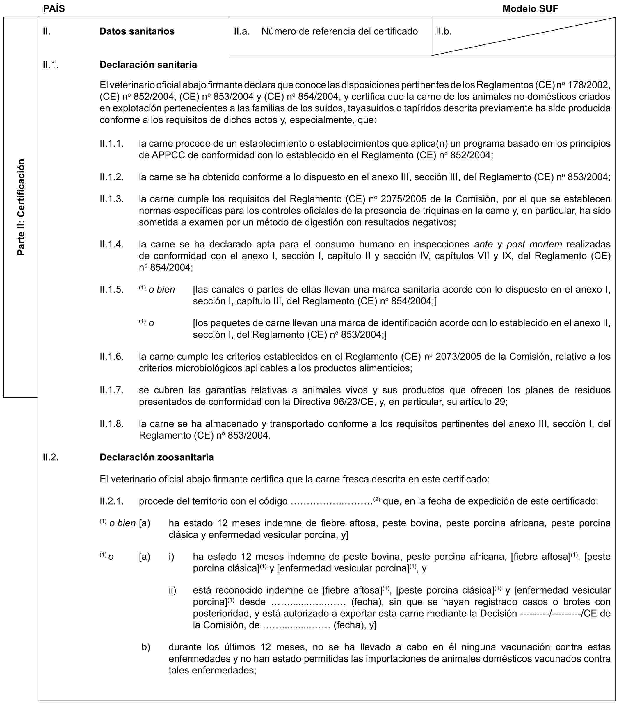 PAÍS Modelo SUFParte II: CertificaciónII. Datos sanitariosII.a. Número de referencia del certificadoII.b.II.1. Declaración sanitariaEl veterinario oficial abajo firmante declara que conoce las disposiciones pertinentes de los Reglamentos (CE) no 178/2002, (CE) no 852/2004, (CE) no 853/2004 y (CE) no 854/2004, y certifica que la carne de los animales no domésticos criados en explotación pertenecientes a las familias de los suidos, tayasuidos o tapíridos descrita previamente ha sido producida conforme a los requisitos de dichos actos y, especialmente, que:II.1.1. la carne procede de un establecimiento o establecimientos que aplica(n) un programa basado en los principios de APPCC de conformidad con lo establecido en el Reglamento (CE) no 852/2004;II.1.2. la carne se ha obtenido conforme a lo dispuesto en el anexo III, sección III, del Reglamento (CE) no 853/2004;II.1.3. la carne cumple los requisitos del Reglamento (CE) no 2075/2005 de la Comisión, por el que se establecen normas específicas para los controles oficiales de la presencia de triquinas en la carne y, en particular, ha sido sometida a examen por un método de digestión con resultados negativos;II.1.4. la carne se ha declarado apta para el consumo humano en inspecciones ante y post mortem realizadas de conformidad con el anexo I, sección I, capítulo II y sección IV, capítulos VII y IX, del Reglamento (CE) no 854/2004;II.1.5. (1) o bien [las canales o partes de ellas llevan una marca sanitaria acorde con lo dispuesto en el anexo I, sección I, capítulo III, del Reglamento (CE) no 854/2004;](1) o [los paquetes de carne llevan una marca de identificación acorde con lo establecido en el anexo II, sección I, del Reglamento (CE) no 853/2004;]II.1.6. la carne cumple los criterios establecidos en el Reglamento (CE) no 2073/2005 de la Comisión, relativo a los criterios microbiológicos aplicables a los productos alimenticios;II.1.7. se cubren las garantías relativas a animales vivos y sus productos que ofrecen los planes de residuos presentados de conformidad con la Directiva 96/23/CE, y, en particular, su artículo 29;II.1.8. la carne se ha almacenado y transportado conforme a los requisitos pertinentes del anexo III, sección I, del Reglamento (CE) no 853/2004.II.2. Declaración zoosanitariaEl veterinario oficial abajo firmante certifica que la carne fresca descrita en este certificado:II.2.1. procede del territorio con el código …….. …(2) que, en la fecha de expedición de este certificado:(1) o bien [a) ha estado 12 meses indemne de fiebre aftosa, peste bovina, peste porcina africana, peste porcina clásica y enfermedad vesicular porcina, y](1) o [a) i) ha estado 12 meses indemne de peste bovina, peste porcina africana, [fiebre aftosa](1), [peste porcina clásica](1) y [enfermedad vesicular porcina](1), yii) está reconocido indemne de [fiebre aftosa](1), [peste porcina clásica](1) y [enfermedad vesicular porcina](1) desde .......... (fecha), sin que se hayan registrado casos o brotes con posterioridad, y está autorizado a exportar esta carne mediante la Decisión ---------/---------/CE de la Comisión, de ........... (fecha), y]b) durante los últimos 12 meses, no se ha llevado a cabo en él ninguna vacunación contra estas enfermedades y no han estado permitidas las importaciones de animales domésticos vacunados contra tales enfermedades;