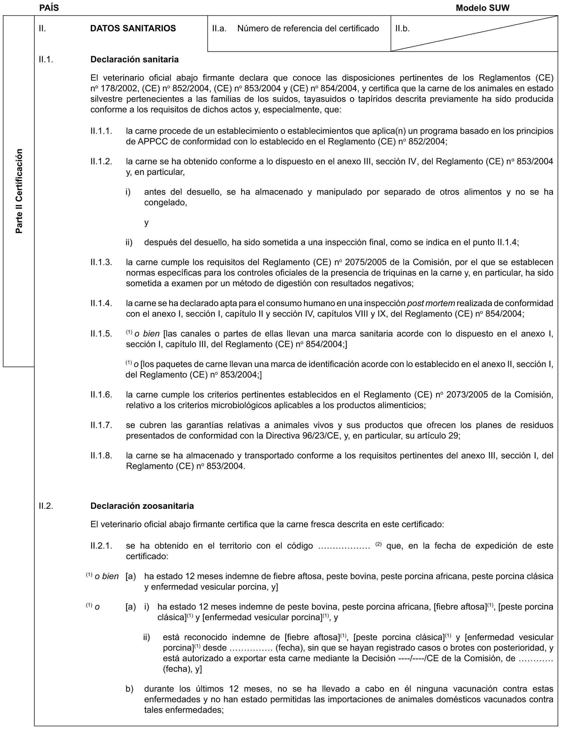 PAÍS Modelo SUWParte II CertificaciónII. DATOS SANITARIOSII.a. Número de referencia del certificadoII.b.II.1. Declaración sanitariaEl veterinario oficial abajo firmante declara que conoce las disposiciones pertinentes de los Reglamentos (CE) no 178/2002, (CE) no 852/2004, (CE) no 853/2004 y (CE) no 854/2004, y certifica que la carne de los animales en estado silvestre pertenecientes a las familias de los suidos, tayasuidos o tapíridos descrita previamente ha sido producida conforme a los requisitos de dichos actos y, especialmente, que:II.1.1. la carne procede de un establecimiento o establecimientos que aplica(n) un programa basado en los principios de APPCC de conformidad con lo establecido en el Reglamento (CE) no 852/2004;II.1.2. la carne se ha obtenido conforme a lo dispuesto en el anexo III, sección IV, del Reglamento (CE) no 853/2004 y, en particular,i) antes del desuello, se ha almacenado y manipulado por separado de otros alimentos y no se ha congelado,yii) después del desuello, ha sido sometida a una inspección final, como se indica en el punto II.1.4;II.1.3. la carne cumple los requisitos del Reglamento (CE) no 2075/2005 de la Comisión, por el que se establecen normas específicas para los controles oficiales de la presencia de triquinas en la carne y, en particular, ha sido sometida a examen por un método de digestión con resultados negativos;II.1.4. la carne se ha declarado apta para el consumo humano en una inspección post mortem realizada de conformidad con el anexo I, sección I, capítulo II y sección IV, capítulos VIII y IX, del Reglamento (CE) no 854/2004;II.1.5. (1) o bien [las canales o partes de ellas llevan una marca sanitaria acorde con lo dispuesto en el anexo I, sección I, capítulo III, del Reglamento (CE) no 854/2004;](1) o [los paquetes de carne llevan una marca de identificación acorde con lo establecido en el anexo II, sección I, del Reglamento (CE) no 853/2004;]II.1.6. la carne cumple los criterios pertinentes establecidos en el Reglamento (CE) no 2073/2005 de la Comisión, relativo a los criterios microbiológicos aplicables a los productos alimenticios;II.1.7. se cubren las garantías relativas a animales vivos y sus productos que ofrecen los planes de residuos presentados de conformidad con la Directiva 96/23/CE, y, en particular, su artículo 29;II.1.8. la carne se ha almacenado y transportado conforme a los requisitos pertinentes del anexo III, sección I, del Reglamento (CE) no 853/2004.II.2. Declaración zoosanitariaEl veterinario oficial abajo firmante certifica que la carne fresca descrita en este certificado:II.2.1. se ha obtenido en el territorio con el código …… (2) que, en la fecha de expedición de este certificado:(1) o bien [a) ha estado 12 meses indemne de fiebre aftosa, peste bovina, peste porcina africana, peste porcina clásica y enfermedad vesicular porcina, y](1) o [a) i) ha estado 12 meses indemne de peste bovina, peste porcina africana, [fiebre aftosa](1), [peste porcina clásica](1) y [enfermedad vesicular porcina](1), yii) está reconocido indemne de [fiebre aftosa](1), [peste porcina clásica](1) y [enfermedad vesicular porcina](1) desde …… (fecha), sin que se hayan registrado casos o brotes con posterioridad, y está autorizado a exportar esta carne mediante la Decisión ----/----/CE de la Comisión, de … (fecha), y]b) durante los últimos 12 meses, no se ha llevado a cabo en él ninguna vacunación contra estas enfermedades y no han estado permitidas las importaciones de animales domésticos vacunados contra tales enfermedades;