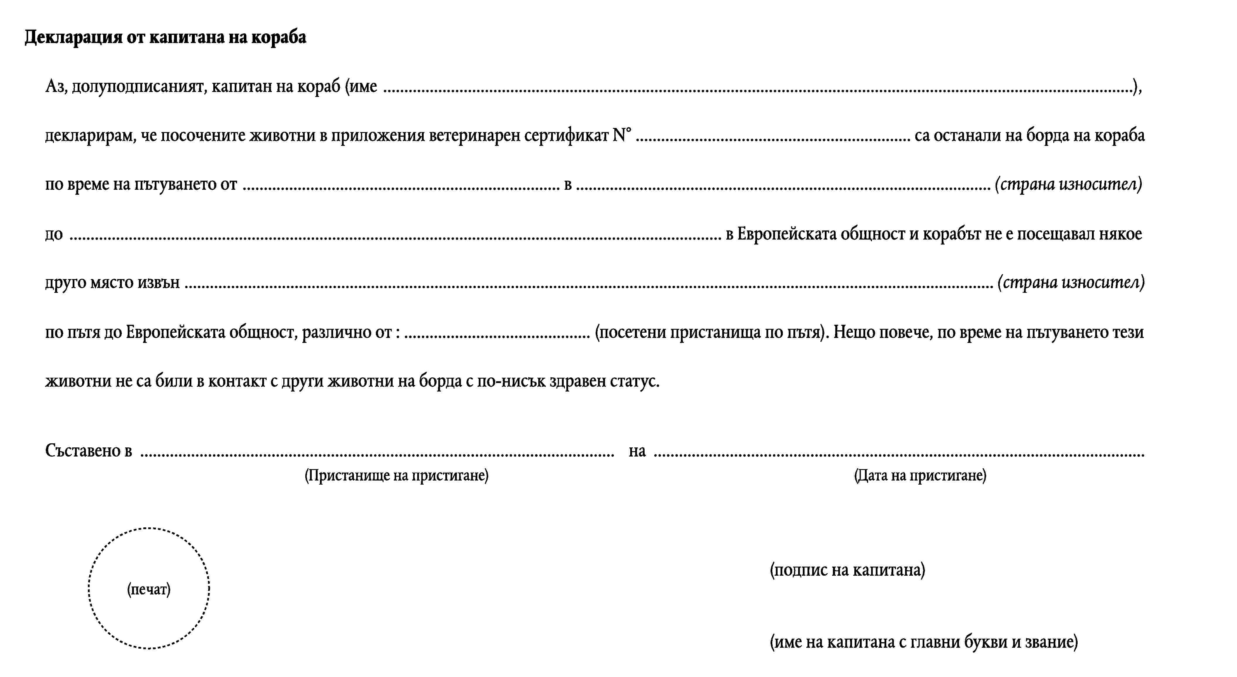 Декларация от капитана на корабаАз, долуподписаният, капитан на кораб (име …),декларирам, че посочените животни в приложения ветеринарен сертификат N° … са останали на борда на корабапо време на пътуването от … в … (страна износител)до … в Европейската общност и корабът не е посещавал някоедруго място извън … (страна износител)по пътя до Европейската общност, различно от : … (посетени пристанища по пътя). Нещо повече, по време на пътуването тезиживотни не са били в контакт с други животни на борда с по-нисък здравен статус.Съставено в …на …(Пристанище на пристигане)(Дата на пристигане)(подпис на капитана)(печат)(име на капитана с главни букви и звание)