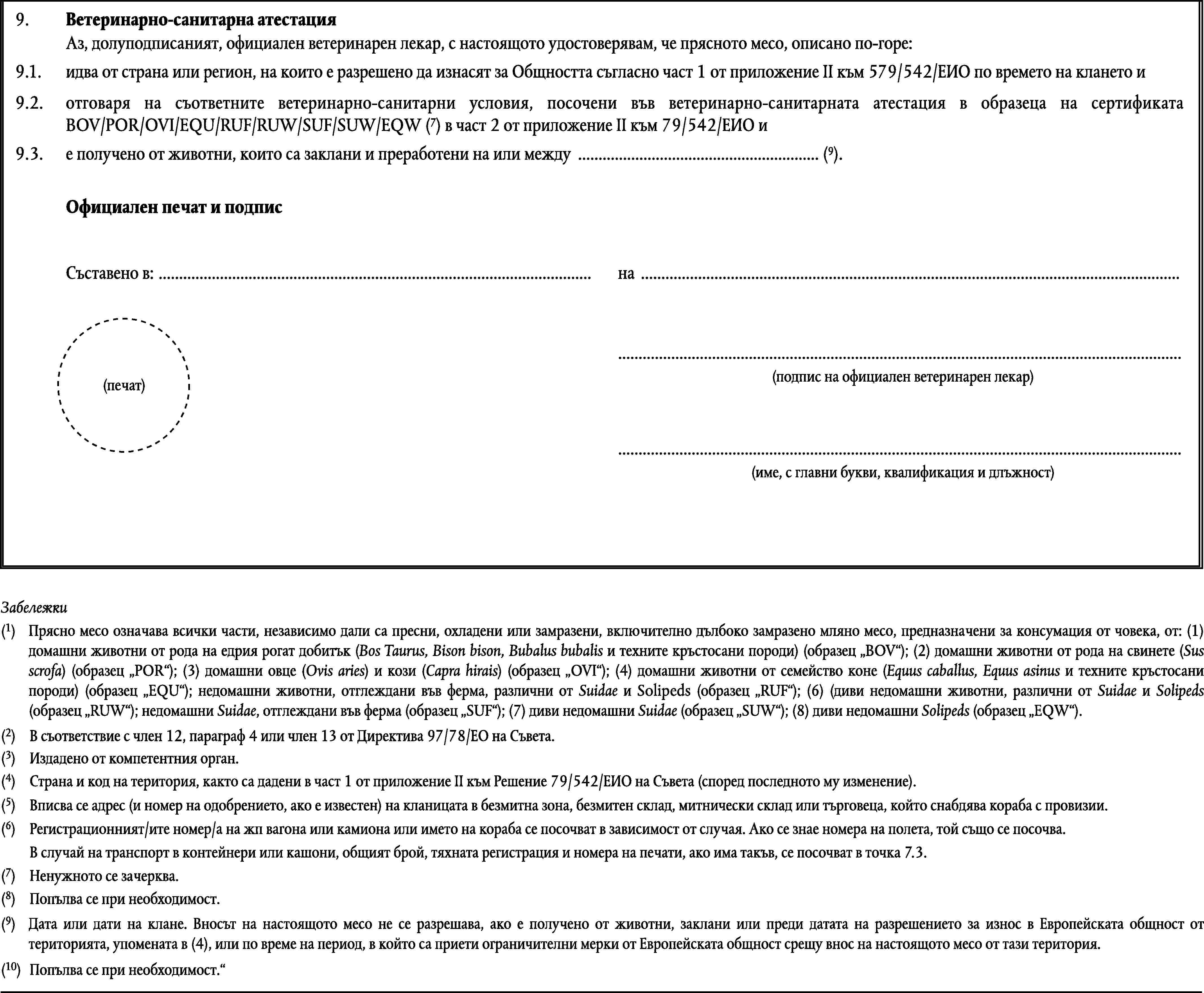 9.Ветеринарно-санитарна атестацияАз, долуподписаният, официален ветеринарен лекар, с настоящото удостоверявам, че прясното месо, описано по-горе:9.1.идва от страна или регион, на които е разрешено да изнасят за Общността съгласно част 1 от приложение II към 579/542/ЕИО по времето на клането и9.2.отговаря на съответните ветеринарно-санитарни условия, посочени във ветеринарно-санитарната атестация в образеца на сертификата BOV/POR/OVI/EQU/RUF/RUW/SUF/SUW/EQW (7) в част 2 от приложение II към 79/542/ЕИО ие получено от животни, които са заклани и преработени на или между … (9).9.3.Официален печат и подписСъставено в: …на ……(подпис на официален ветеринарен лекар)(печат)…(име, с главни букви, квалификация и длъжност)Забележки(1)Прясно месо означава всички части, независимо дали са пресни, охладени или замразени, включително дълбоко замразено мляно месо, предназначени за консумация от човека, от: (1) домашни животни от рода на едрия рогат добитък (Bos Taurus, Bison bison, Bubalus bubalis и техните кръстосани породи) (образец BOV); (2) домашни животни от рода на свинете (Sus scrofa) (образец POR); (3) домашни овце (Ovis aries) и кози (Capra hirais) (образец OVI); (4) домашни животни от семейство коне (Equus caballus, Equus asinus и техните кръстосани породи) (образец EQU); недомашни животни, отглеждани във ферма, различни от Suidae и Solipeds (образец RUF); (6) (диви недомашни животни, различни от Suidae и Solipeds (образец RUW); недомашни Suidae, отглеждани във ферма (образец SUF); (7) диви недомашни Suidae (образец SUW); (8) диви недомашни Solipeds (образец EQW).(2)В съответствие с член 12, параграф 4 или член 13 от Директива 97/78/ЕО на Съвета.(3)Издадено от компетентния орган.(4)Страна и код на територия, както са дадени в част 1 от приложение II към Решение 79/542/ЕИО на Съвета (според последното му изменение).(5)Вписва се адрес (и номер на одобрението, ако е известен) на кланицата в безмитна зона, безмитен склад, митнически склад или търговеца, който снабдява кораба с провизии.(6)Регистрационният/ите номер/а на жп вагона или камиона или името на кораба се посочват в зависимост от случая. Ако се знае номера на полета, той също се посочва.В случай на транспорт в контейнери или кашони, общият брой, тяхната регистрация и номера на печати, ако има такъв, се посочват в точка 7.3.(7)Ненужното се зачерква.(8)Попълва се при необходимост.(9)Дата или дати на клане. Вносът на настоящото месо не се разрешава, ако е получено от животни, заклани или преди датата на разрешението за износ в Европейската общност от територията, упомената в (4), или по време на период, в който са приети ограничителни мерки от Европейската общност срещу внос на настоящото месо от тази територия.(10)Попълва се при необходимост.