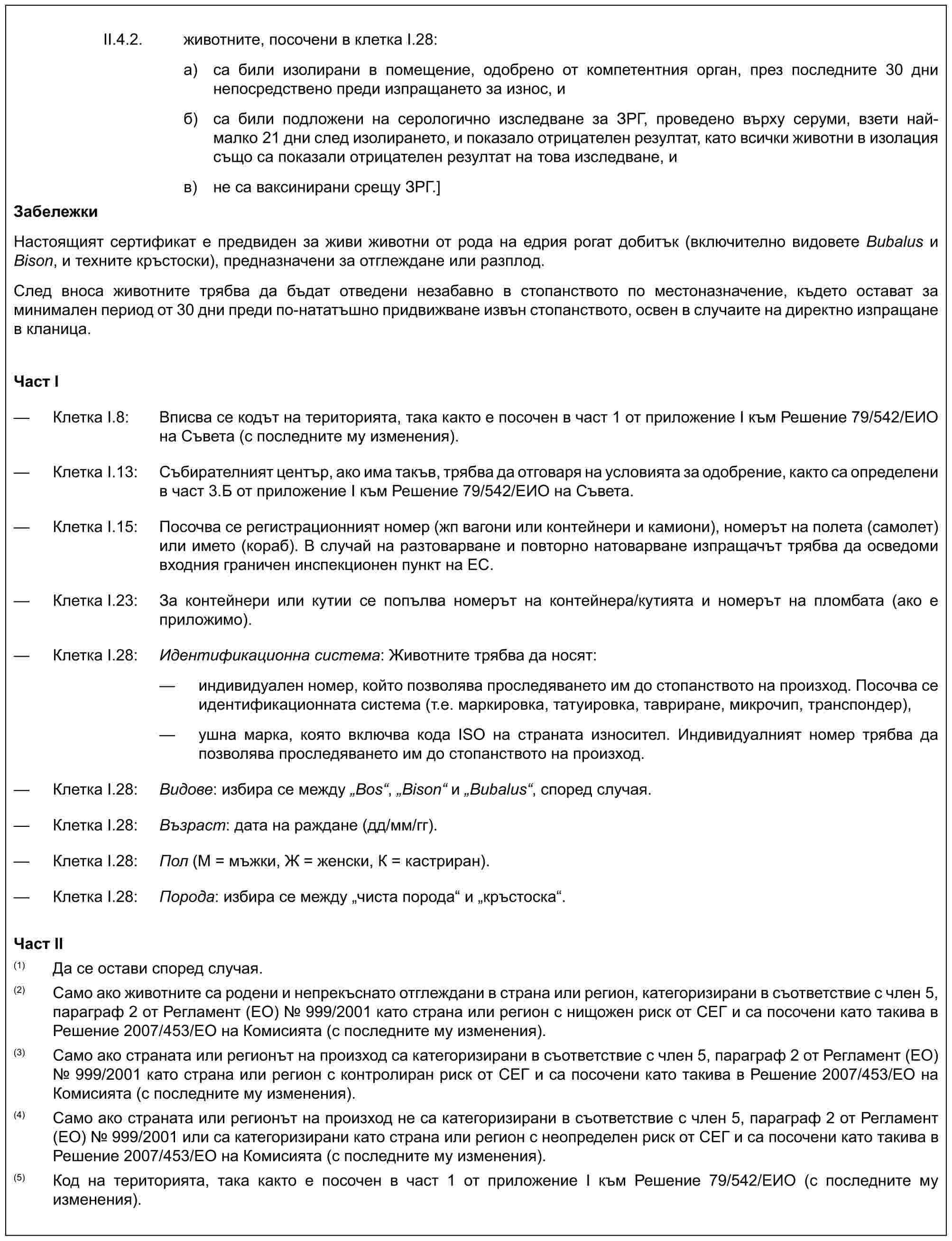 II.4.2. животните, посочени в клетка I.28:а) са били изолирани в помещение, одобрено от компетентния орган, през последните 30 дни непосредствено преди изпращането за износ, иб) са били подложени на серологично изследване за ЗРГ, проведено върху серуми, взети най-малко 21 дни след изолирането, и показало отрицателен резултат, като всички животни в изолация също са показали отрицателен резултат на това изследване, ив) не са ваксинирани срещу ЗРГ.]ЗабележкиНастоящият сертификат е предвиден за живи животни от рода на едрия рогат добитък (включително видовете Bubalus и Bison, и техните кръстоски), предназначени за отглеждане или разплод.След вноса животните трябва да бъдат отведени незабавно в стопанството по местоназначение, където остават за минимален период от 30 дни преди по-нататъшно придвижване извън стопанството, освен в случаите на директно изпращане в кланица.Част I— Клетка I.8: Вписва се кодът на територията, така както е посочен в част 1 от приложение I към Решение 79/542/ЕИО на Съвета (с последните му изменения).— Клетка I.13: Събирателният център, ако има такъв, трябва да отговаря на условията за одобрение, както са определени в част 3.Б от приложение I към Решение 79/542/ЕИО на Съвета.— Клетка I.15: Посочва се регистрационният номер (жп вагони или контейнери и камиони), номерът на полета (самолет) или името (кораб). В случай на разтоварване и повторно натоварване изпращачът трябва да осведоми входния граничен инспекционен пункт на ЕС.— Клетка I.23: За контейнери или кутии се попълва номерът на контейнера/кутията и номерът на пломбата (ако е приложимо).— Клетка I.28: Идентификационна система: Животните трябва да носят:— индивидуален номер, който позволява проследяването им до стопанството на произход. Посочва се идентификационната система (т.е. маркировка, татуировка, тавриране, микрочип, транспондер),— ушна марка, която включва кода ISO на страната износител. Индивидуалният номер трябва да позволява проследяването им до стопанството на произход.— Клетка I.28: Видове: избира се между „Bos“, „Bison“ и „Bubalus“, според случая.— Клетка I.28: Възраст: дата на раждане (дд/мм/гг).— Клетка I.28: Пол (М = мъжки, Ж = женски, К = кастриран).— Клетка I.28: Порода: избира се между „чиста порода“ и „кръстоска“.Част II(1) Да се остави според случая.(2) Само ако животните са родени и непрекъснато отглеждани в страна или регион, категоризирани в съответствие с член 5, параграф 2 от Регламент (ЕО) № 999/2001 като страна или регион с нищожен риск от СЕГ и са посочени като такива в Решение 2007/453/ЕО на Комисията (с последните му изменения).(3) Само ако страната или регионът на произход са категоризирани в съответствие с член 5, параграф 2 от Регламент (ЕО) № 999/2001 като страна или регион с контролиран риск от СЕГ и са посочени като такива в Решение 2007/453/ЕО на Комисията (с последните му изменения).(4) Само ако страната или регионът на произход не са категоризирани в съответствие с член 5, параграф 2 от Регламент (ЕО) № 999/2001 или са категоризирани като страна или регион с неопределен риск от СЕГ и са посочени като такива в Решение 2007/453/ЕО на Комисията (с последните му изменения).(5) Код на територията, така както е посочен в част 1 от приложение I към Решение 79/542/ЕИО (с последните му изменения).