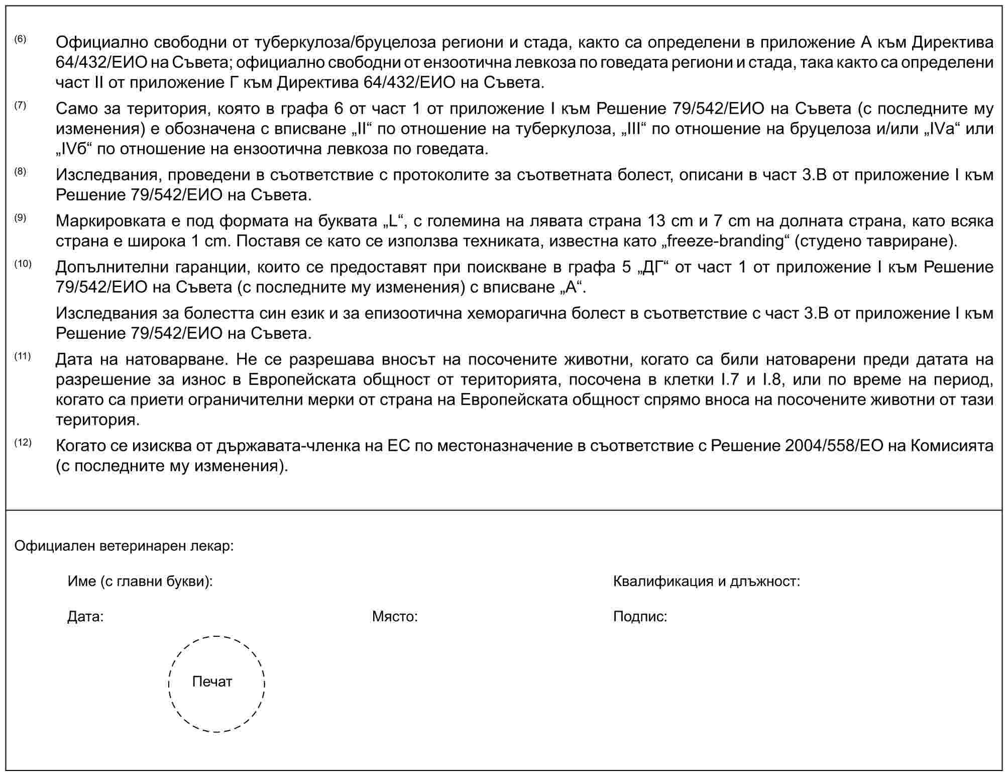 (6) Официално свободни от туберкулоза/бруцелоза региони и стада, както са определени в приложение А към Директива 64/432/ЕИО на Съвета; официално свободни от ензоотична левкоза по говедата региони и стада, така както са определени част II от приложение Г към Директива 64/432/ЕИО на Съвета.(7) Само за територия, която в графа 6 от част 1 от приложение I към Решение 79/542/ЕИО на Съвета (с последните му изменения) е обозначена с вписване „II“ по отношение на туберкулоза, „III“ по отношение на бруцелоза и/или „IVа“ или „IVб“ по отношение на ензоотична левкоза по говедата.(8) Изследвания, проведени в съответствие с протоколите за съответната болест, описани в част 3.B от приложение I към Решение 79/542/ЕИО на Съвета.(9) Маркировката е под формата на буквата „L“, с големина на лявата страна 13 cm и 7 сm на долната страна, като всяка страна е широка 1 cm. Поставя се като се използва техниката, известна като „freeze-branding“ (студено тавриране).(10) Допълнителни гаранции, които се предоставят при поискване в графа 5 „ДГ“ от част 1 от приложение I към Решение 79/542/ЕИО на Съвета (с последните му изменения) с вписване „А“.Изследвания за болестта син език и за епизоотична хеморагична болест в съответствие с част 3.В от приложение I към Решение 79/542/ЕИО на Съвета.(11) Дата на натоварване. Не се разрешава вносът на посочените животни, когато са били натоварени преди датата на разрешение за износ в Европейската общност от територията, посочена в клетки I.7 и I.8, или по време на период, когато са приети ограничителни мерки от страна на Европейската общност спрямо вноса на посочените животни от тази територия.(12) Когато се изисква от държавата-членка на ЕС по местоназначение в съответствие с Решение 2004/558/ЕО на Комисията (с последните му изменения).Официален ветеринарен лекар:Име (с главни букви):Квалификация и длъжност:Дата:Място:Подпис:Печат