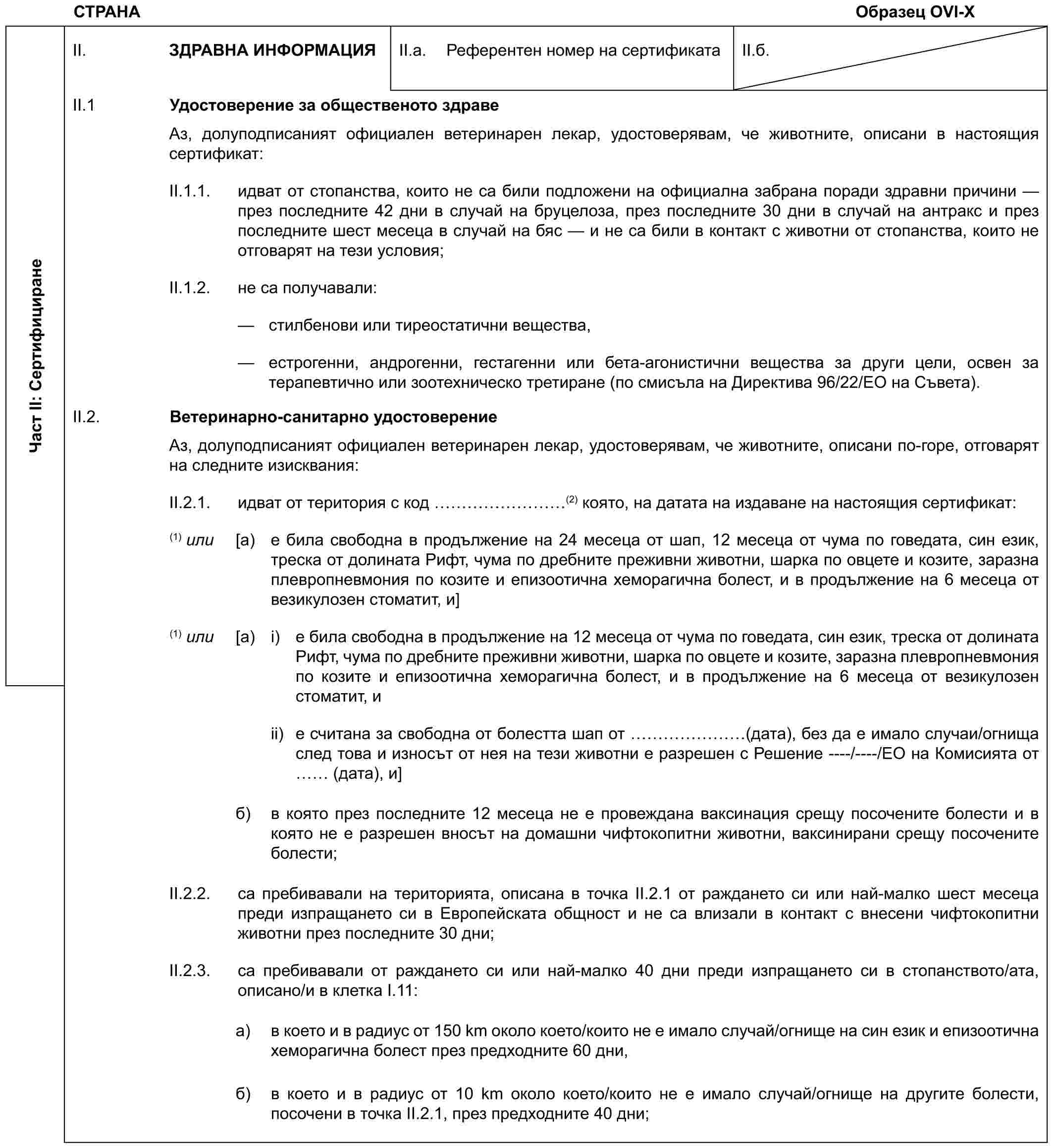 СТРАНАОбразец OVI-XЧаст II: СертифициранеII. ЗДРАВНА ИНФОРМАЦИЯII.a. Референтен номер на сертификатаII.б.II.1 Удостоверение за общественото здравеАз, долуподписаният официален ветеринарен лекар, удостоверявам, че животните, описани в настоящия сертификат:II.1.1. идват от стопанства, които не са били подложени на официална забрана поради здравни причини — през последните 42 дни в случай на бруцелоза, през последните 30 дни в случай на антракс и през последните шест месеца в случай на бяс — и не са били в контакт с животни от стопанства, които не отговарят на тези условия;II.1.2. не са получавали:— стилбенови или тиреостатични вещества,— естрогенни, андрогенни, гестагенни или бета-агонистични вещества за други цели, освен за терапевтично или зоотехническо третиране (по смисъла на Директива 96/22/ЕО на Съвета).II.2. Ветеринарно-санитарно удостоверениеАз, долуподписаният официален ветеринарен лекар, удостоверявам, че животните, описани по-горе, отговарят на следните изисквания:II.2.1. идват от територия с код ………(2) която, на датата на издаване на настоящия сертификат:(1) или [a) е била свободна в продължение на 24 месеца от шап, 12 месеца от чума по говедата, син език, треска от долината Рифт, чума по дребните преживни животни, шарка по овцете и козите, заразна плевропневмония по козите и епизоотична хеморагична болест, и в продължение на 6 месеца от везикулозен стоматит, и](1) или [a) i) е била свободна в продължение на 12 месеца от чума по говедата, син език, треска от долината Рифт, чума по дребните преживни животни, шарка по овцете и козите, заразна плевропневмония по козите и епизоотична хеморагична болест, и в продължение на 6 месеца от везикулозен стоматит, иii) е считана за свободна от болестта шап от …… (дата), без да е имало случаи/огнища след това и износът от нея на тези животни е разрешен с Решение ----/----/ЕО на Комисията от (дата), и]б) в която през последните 12 месеца не е провеждана ваксинация срещу посочените болести и в която не е разрешен вносът на домашни чифтокопитни животни, ваксинирани срещу посочените болести;II.2.2. са пребивавали на територията, описана в точка II.2.1 от раждането си или най-малко шест месеца преди изпращането си в Европейската общност и не са влизали в контакт с внесени чифтокопитни животни през последните 30 дни;II.2.3. са пребивавали от раждането си или най-малко 40 дни преди изпращането си в стопанството/ата, описано/и в клетка I.11:a) в което и в радиус от 150 km около което/които не е имало случай/огнище на син език и епизоотична хеморагична болест през предходните 60 дни,б) в което и в радиус от 10 km около което/които не е имало случай/огнище на другите болести, посочени в точка II.2.1, през предходните 40 дни;