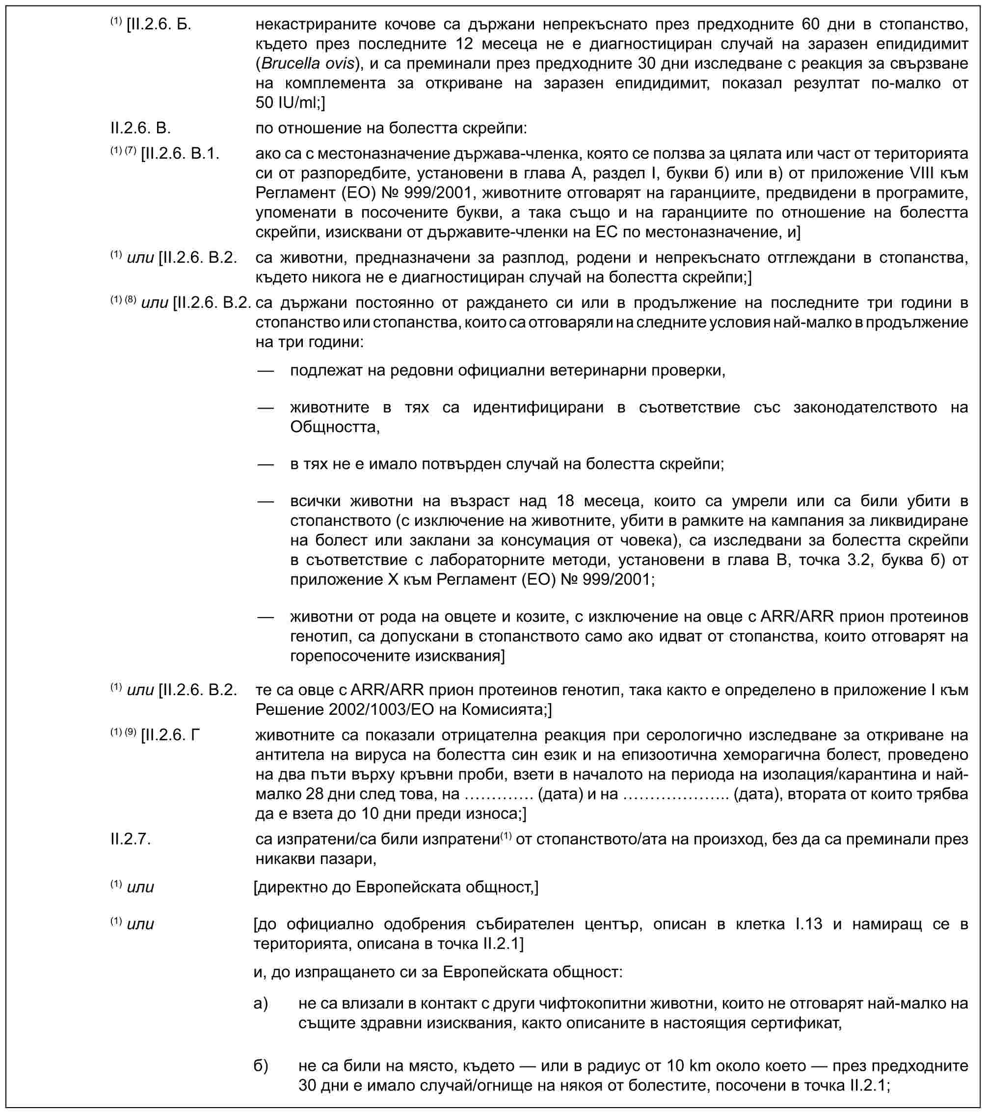 (1) [II.2.6. Б. некастрираните кочове са държани непрекъснато през предходните 60 дни в стопанство, където през последните 12 месеца не е диагностициран случай на заразен епидидимит (Brucella ovis), и са преминали през предходните 30 дни изследване с реакция за свързване на комплемента за откриване на заразен епидидимит, показал резултат по-малко от 50 IU/ml;]II.2.6. В. по отношение на болестта скрейпи:(1) (7) [II.2.6. В.1. ако са с местоназначение държава-членка, която се ползва за цялата или част от територията си от разпоредбите, установени в глава А, раздел I, букви б) или в) от приложение VIII към Регламент (ЕО) № 999/2001, животните отговарят на гаранциите, предвидени в програмите, упоменати в посочените букви, а така също и на гаранциите по отношение на болестта скрейпи, изисквани от държавите-членки на ЕС по местоназначение, и](1) или [II.2.6. В.2. са животни, предназначени за разплод, родени и непрекъснато отглеждани в стопанства, където никога не е диагностициран случай на болестта скрейпи;](1) (8) или [II.2.6. В.2. са държани постоянно от раждането си или в продължение на последните три години в стопанство или стопанства, които са отговаряли на следните условия най-малко в продължение на три години:— подлежат на редовни официални ветеринарни проверки,— животните в тях са идентифицирани в съответствие със законодателството на Общността,— в тях не е имало потвърден случай на болестта скрейпи;— всички животни на възраст над 18 месеца, които са умрели или са били убити в стопанството (с изключение на животните, убити в рамките на кампания за ликвидиране на болест или заклани за консумация от човека), са изследвани за болестта скрейпи в съответствие с лабораторните методи, установени в глава В, точка 3.2, буква б) от приложение Х към Регламент (ЕО) № 999/2001;— животни от рода на овцете и козите, с изключение на овце с ARR/ARR прион протеинов генотип, са допускани в стопанството само ако идват от стопанства, които отговарят на горепосочените изисквания](1) или [II.2.6. В.2. те са овце с ARR/ARR прион протеинов генотип, така както е определено в приложение I към Решение 2002/1003/ЕО на Комисията;](1) (9) [II.2.6. Г животните са показали отрицателна реакция при серологично изследване за откриване на антитела на вируса на болестта син език и на епизоотична хеморагична болест, проведено на два пъти върху кръвни проби, взети в началото на периода на изолация/карантина и най-малко 28 дни след това, на …. (дата) и на …….. (дата), втората от които трябва да е взета до 10 дни преди износа;]II.2.7. са изпратени/са били изпратени(1) от стопанството/ата на произход, без да са преминали през никакви пазари,(1) или [директно до Европейската общност,](1) или [до официално одобрения събирателен център, описан в клетка I.13 и намиращ се в територията, описана в точка II.2.1]и, до изпращането си за Европейската общност:a) не са влизали в контакт с други чифтокопитни животни, които не отговарят най-малко на същите здравни изисквания, както описаните в настоящия сертификат,б) не са били на място, където — или в радиус от 10 km около което — през предходните 30 дни е имало случай/огнище на някоя от болестите, посочени в точка II.2.1;