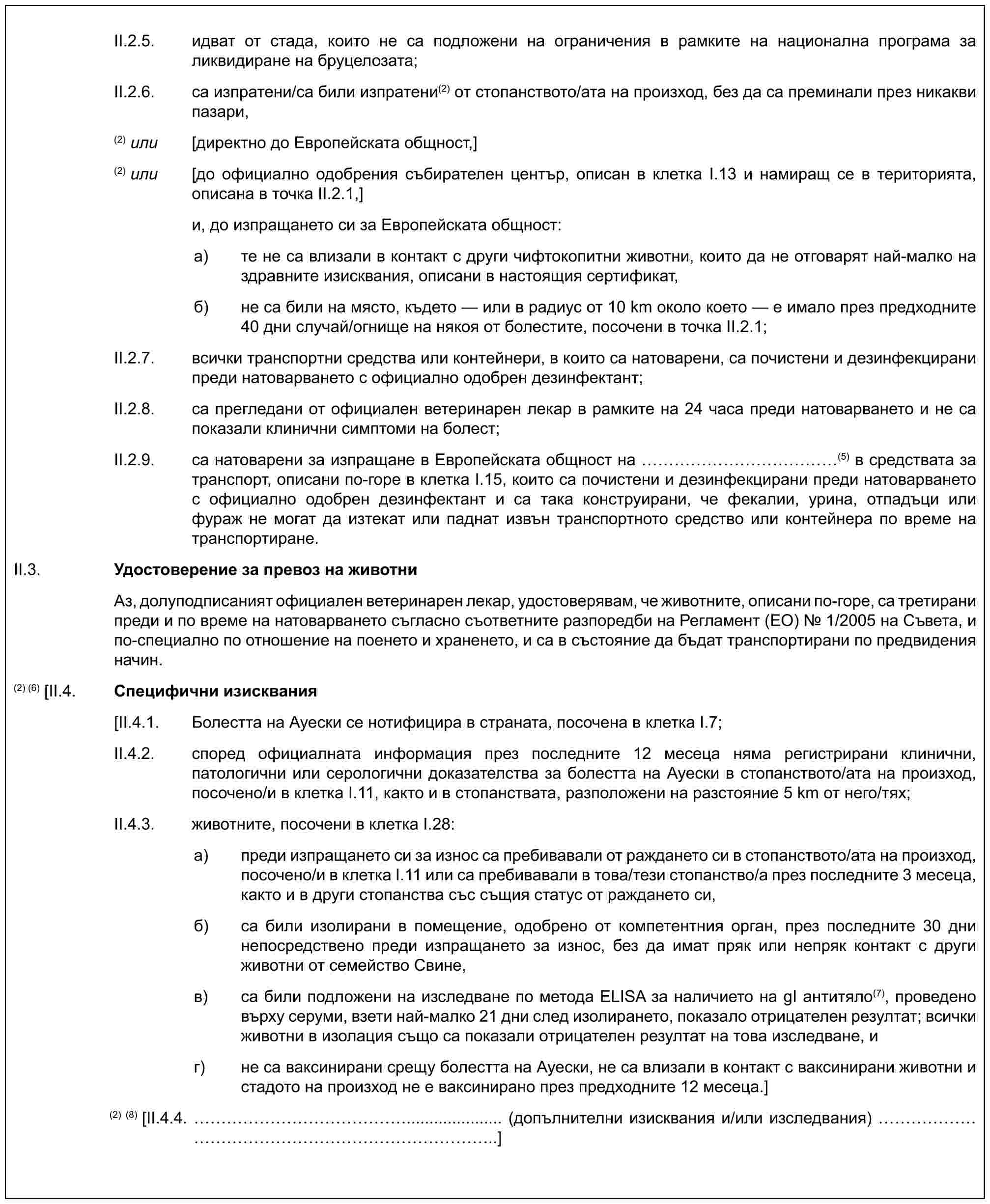 II.2.5. идват от стада, които не са подложени на ограничения в рамките на национална програма за ликвидиране на бруцелозата;II.2.6. са изпратени/са били изпратени(2) от стопанството/ата на произход, без да са преминали през никакви пазари,(2) или [директно до Европейската общност,](2) или [до официално одобрения събирателен център, описан в клетка I.13 и намиращ се в територията, описана в точка II.2.1,]и, до изпращането си за Европейската общност:a) те не са влизали в контакт с други чифтокопитни животни, които да не отговарят най-малко на здравните изисквания, описани в настоящия сертификат,б) не са били на място, където — или в радиус от 10 km около което — е имало през предходните 40 дни случай/огнище на някоя от болестите, посочени в точка II.2.1;II.2.7. всички транспортни средства или контейнери, в които са натоварени, са почистени и дезинфекцирани преди натоварването с официално одобрен дезинфектант;II.2.8. са прегледани от официален ветеринарен лекар в рамките на 24 часа преди натоварването и не са показали клинични симптоми на болест;II.2.9. са натоварени за изпращане в Европейската общност на ……………(5) в средствата за транспорт, описани по-горе в клетка I.15, които са почистени и дезинфекцирани преди натоварването с официално одобрен дезинфектант и са така конструирани, че фекалии, урина, отпадъци или фураж не могат да изтекат или паднат извън транспортното средство или контейнера по време на транспортиране.II.3. Удостоверение за превоз на животниАз, долуподписаният официален ветеринарен лекар, удостоверявам, че животните, описани по-горе, са третирани преди и по време на натоварването съгласно съответните разпоредби на Регламент (ЕО) № 1/2005 на Съвета, и по-специално по отношение на поенето и храненето, и са в състояние да бъдат транспортирани по предвидения начин.(2) (6) [II.4. Специфични изисквания[II.4.1. Болестта на Ауески се нотифицира в страната, посочена в клетка I.7;II.4.2. според официалната информация през последните 12 месеца няма регистрирани клинични, патологични или серологични доказателства за болестта на Ауески в стопанството/ата на произход, посоченo/и в клетка I.11, както и в стопанствата, разположени на разстояние 5 km от него/тях;II.4.3. животните, посочени в клетка I.28:a) преди изпращането си за износ са пребивавали от раждането си в стопанството/ата на произход, посоченo/и в клетка I.11 или са пребивавали в това/тези стопанство/а през последните 3 месеца, както и в други стопанства със същия статус от раждането си,б) са били изолирани в помещение, одобрено от компетентния орган, през последните 30 дни непосредствено преди изпращането за износ, без да имат пряк или непряк контакт с други животни от семейство Свине,в) са били подложени на изследване по метода ELISA за наличието на gI антитяло(7), проведено върху серуми, взети най-малко 21 дни след изолирането, показало отрицателен резултат; всички животни в изолация също са показали отрицателен резултат на това изследване, иг) не са ваксинирани срещу болестта на Ауески, не са влизали в контакт с ваксинирани животни и стадото на произход не е ваксинирано през предходните 12 месеца.](2)(8) [II.4.4. ……………..................... (допълнителни изисквания и/или изследвания) …………………………..]