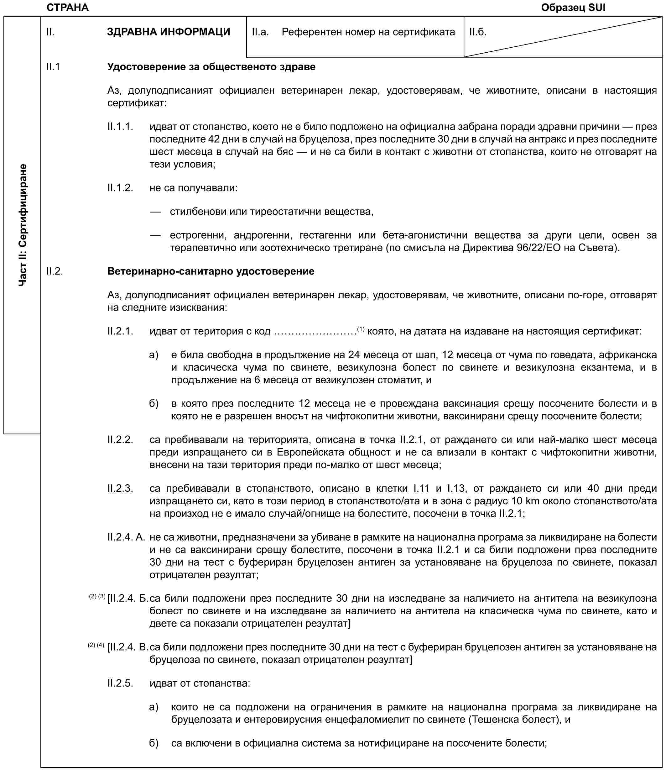 СТРАНА Образец SUIЧаст II: СертифициранеII. ЗДРАВНА ИНФОРМАЦИII.a. Референтен номер на сертификатаII.б.II.1 Удостоверение за общественото здравеАз, долуподписаният официален ветеринарен лекар, удостоверявам, че животните, описани в настоящия сертификат:II.1.1. идват от стопанство, което не е било подложено на официална забрана поради здравни причини — през последните 42 дни в случай на бруцелоза, през последните 30 дни в случай на антракс и през последните шест месеца в случай на бяс — и не са били в контакт с животни от стопанства, които не отговарят на тези условия;II.1.2. не са получавали:— стилбенови или тиреостатични вещества,— естрогенни, андрогенни, гестагенни или бета-агонистични вещества за други цели, освен за терапевтично или зоотехническо третиране (по смисъла на Директива 96/22/ЕО на Съвета).II.2. Ветеринарно-санитарно удостоверениеАз, долуподписаният официален ветеринарен лекар, удостоверявам, че животните, описани по-горе, отговарят на следните изисквания:II.2.1. идват от територия с код ………(1) която, на датата на издаване на настоящия сертификат:a) е била свободна в продължение на 24 месеца от шап, 12 месеца от чума по говедата, африканска и класическа чума по свинете, везикулозна болест по свинете и везикулозна екзантема, и в продължение на 6 месеца от везикулозен стоматит, иб) в която през последните 12 месеца не е провеждана ваксинация срещу посочените болести и в която не е разрешен вносът на чифтокопитни животни, ваксинирани срещу посочените болести;II.2.2. са пребивавали на територията, описана в точка II.2.1, от раждането си или най-малко шест месеца преди изпращането си в Европейската общност и не са влизали в контакт с чифтокопитни животни, внесени на тази територия преди по-малко от шест месеца;II.2.3. са пребивавали в стопанството, описано в клетки I.11 и I.13, от раждането си или 40 дни преди изпращането си, като в този период в стопанството/ата и в зона с радиус 10 km около стопанството/ата на произход не е имало случай/огнище на болестите, посочени в точка II.2.1;II.2.4. A. не са животни, предназначени за убиване в рамките на национална програма за ликвидиране на болести и не са ваксинирани срещу болестите, посочени в точка II.2.1 и са били подложени през последните 30 дни на тест с буфериран бруцелозен антиген за установяване на бруцелоза по свинете, показал отрицателен резултат;(2) (3)[II.2.4. Б. са били подложени през последните 30 дни на изследване за наличието на антитела на везикулозна болест по свинете и на изследване за наличието на антитела на класическа чума по свинете, като и двете са показали отрицателен резултат](2) (4) [II.2.4. В. са били подложени през последните 30 дни на тест с буфериран бруцелозен антиген за установяване на бруцелоза по свинете, показал отрицателен резултат]II.2.5. идват от стопанства:a) които не са подложени на ограничения в рамките на национална програма за ликвидиране на бруцелозата и ентеровирусния енцефаломиелит по свинете (Тешенска болест), иб) са включени в официална система за нотифициране на посочените болести;