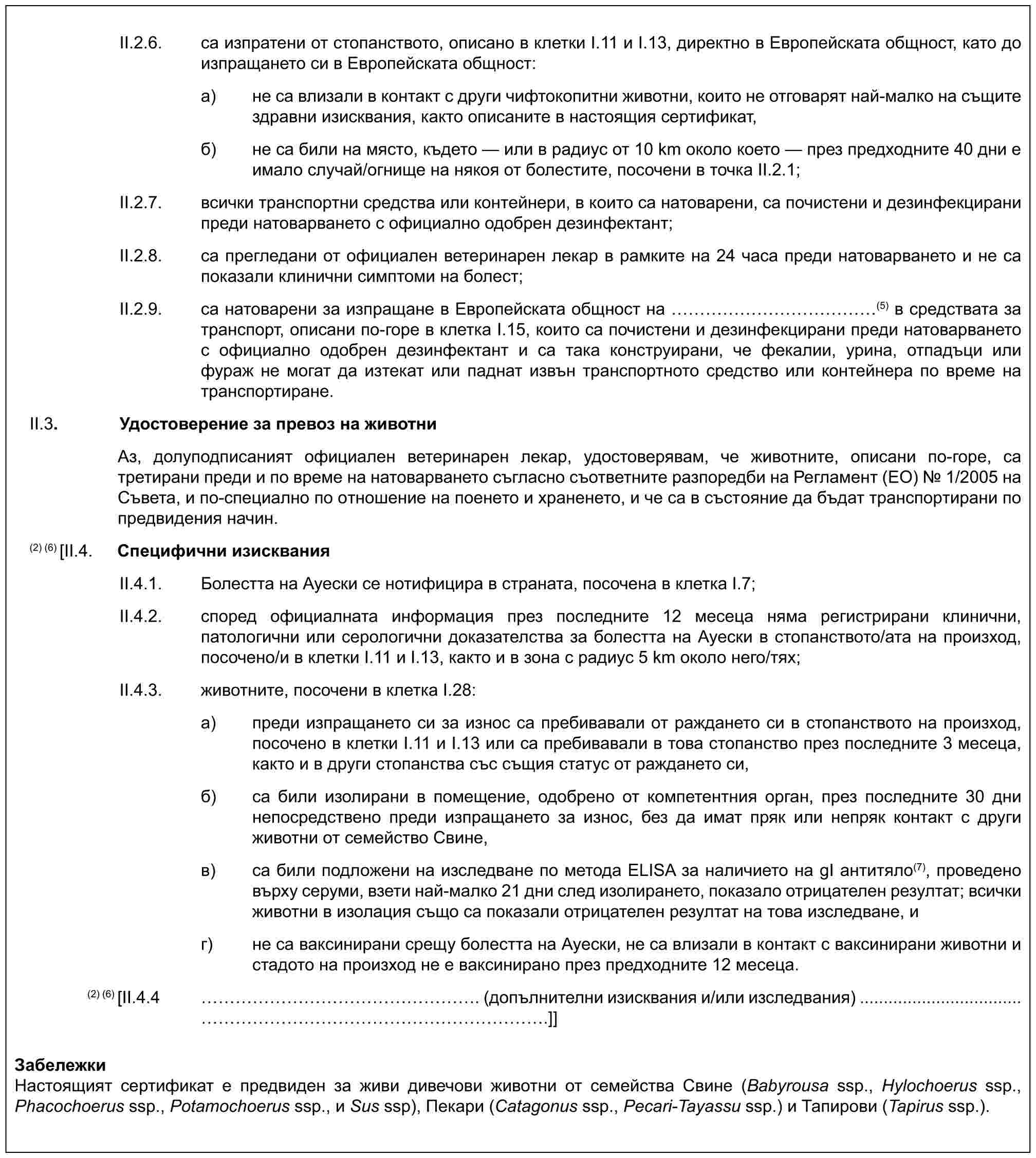 II.2.6. са изпратени от стопанството, описано в клетки I.11 и I.13, директно в Европейската общност, като до изпращането си в Европейската общност:a) не са влизали в контакт с други чифтокопитни животни, които не отговарят най-малко на същите здравни изисквания, както описаните в настоящия сертификат,б) не са били на място, където — или в радиус от 10 km около което — през предходните 40 дни е имало случай/огнище на някоя от болестите, посочени в точка II.2.1;II.2.7. всички транспортни средства или контейнери, в които са натоварени, са почистени и дезинфекцирани преди натоварването с официално одобрен дезинфектант;II.2.8. са прегледани от официален ветеринарен лекар в рамките на 24 часа преди натоварването и не са показали клинични симптоми на болест;II.2.9. са натоварени за изпращане в Европейската общност на ……………(5) в средствата за транспорт, описани по-горе в клетка I.15, които са почистени и дезинфекцирани преди натоварването с официално одобрен дезинфектант и са така конструирани, че фекалии, урина, отпадъци или фураж не могат да изтекат или паднат извън транспортното средство или контейнера по време на транспортиране.II.3. Удостоверение за превоз на животниАз, долуподписаният официален ветеринарен лекар, удостоверявам, че животните, описани по-горе, са третирани преди и по време на натоварването съгласно съответните разпоредби на Регламент (ЕО) № 1/2005 на Съвета, и по-специално по отношение на поенето и храненето, и че са в състояние да бъдат транспортирани по предвидения начин.(2) (6)[II.4. Специфични изискванияII.4.1. Болестта на Ауески се нотифицира в страната, посочена в клетка I.7;II.4.2. според официалната информация през последните 12 месеца няма регистрирани клинични, патологични или серологични доказателства за болестта на Ауески в стопанството/ата на произход, посоченo/и в клетки I.11 и I.13, както и в зона с радиус 5 km около него/тях;II.4.3. животните, посочени в клетка I.28:a) преди изпращането си за износ са пребивавали от раждането си в стопанството на произход, посоченo в клетки I.11 и I.13 или са пребивавали в това стопанство през последните 3 месеца, както и в други стопанства със същия статус от раждането си,б) са били изолирани в помещение, одобрено от компетентния орган, през последните 30 дни непосредствено преди изпращането за износ, без да имат пряк или непряк контакт с други животни от семейство Свине,в) са били подложени на изследване по метода ELISA за наличието на gI антитяло(7), проведено върху серуми, взети най-малко 21 дни след изолирането, показало отрицателен резултат; всички животни в изолация също са показали отрицателен резултат на това изследване, иг) не са ваксинирани срещу болестта на Ауески, не са влизали в контакт с ваксинирани животни и стадото на произход не е ваксинирано през предходните 12 месеца.(2) (6) [II.4.4 ………………. (допълнителни изисквания и/или изследвания) ..................................…………………….]]ЗабележкиНастоящият сертификат е предвиден за живи дивечови животни от семейства Свине (Babyrousa ssp., Hylochoerus ssp., Phacochoerus ssp., Potamochoerus ssp., и Sus ssp), Пекари (Catagonus ssp., Pecari-Tayassu ssp.) и Тапирови (Tapirus ssp.).