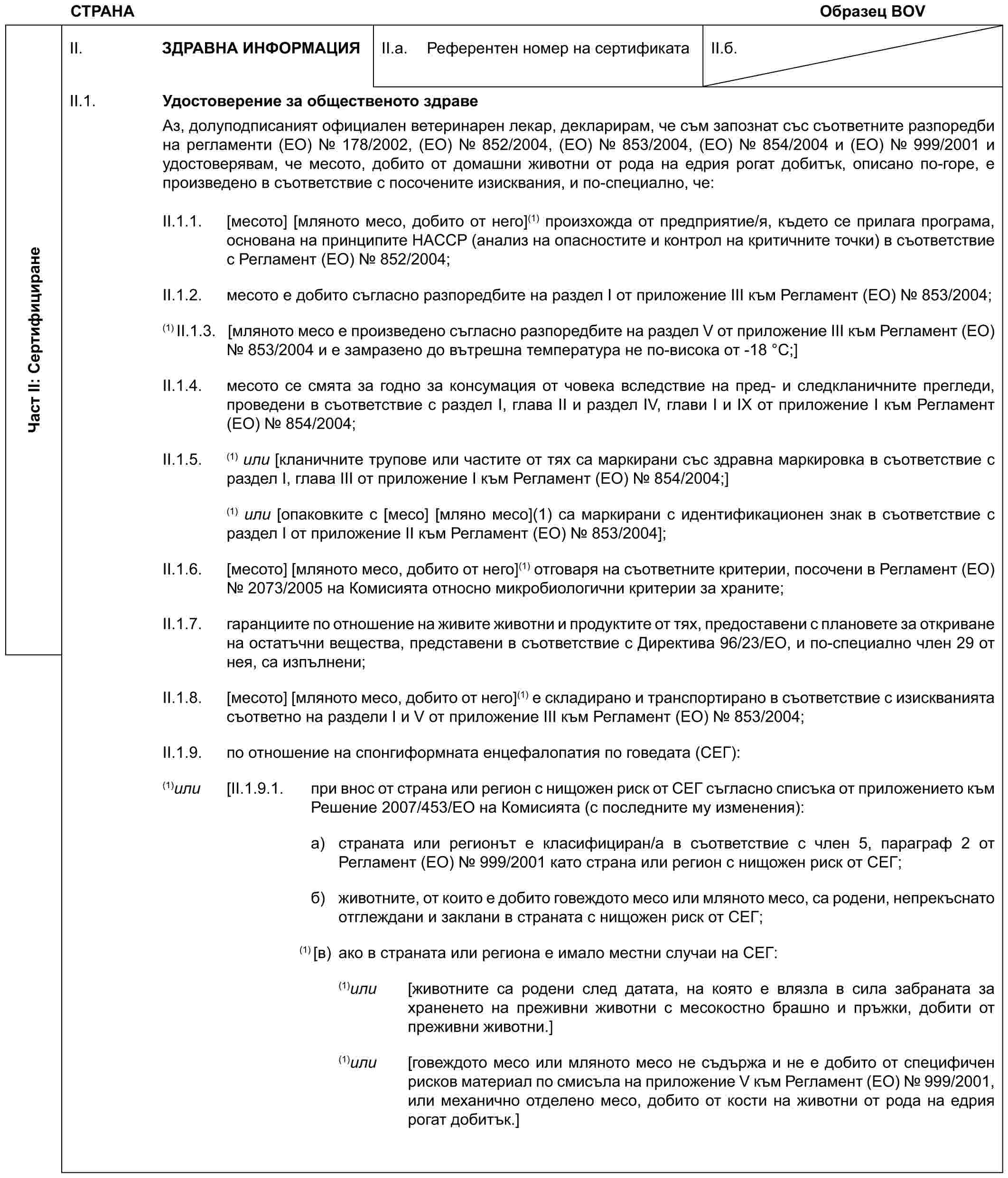 СТРАНАОбразец BOVЧаст II: СертифициранеII. ЗДРАВНА ИНФОРМАЦИЯII.a. Референтен номер на сертификатаII.б.II.1. Удостоверение за общественото здравеАз, долуподписаният официален ветеринарен лекар, декларирам, че съм запознат със съответните разпоредби на регламенти (ЕО) № 178/2002, (ЕО) № 852/2004, (ЕО) № 853/2004, (ЕО) № 854/2004 и (ЕО) № 999/2001 и удостоверявам, че месото, добито от домашни животни от рода на едрия рогат добитък, описано по-горе, е произведено в съответствие с посочените изисквания, и по-специално, че:II.1.1. [месото] [мляното месо, добито от него](1) произхожда от предприятие/я, където се прилага програма, основана на принципите HACCP (анализ на опасностите и контрол на критичните точки) в съответствие с Регламент (ЕО) № 852/2004;II.1.2. месото е добито съгласно разпоредбите на раздел I от приложение III към Регламент (ЕО) № 853/2004;(1) II.1.3. [мляното месо е произведено съгласно разпоредбите на раздел V от приложение III към Регламент (ЕО) № 853/2004 и е замразено до вътрешна температура не по-висока от -18 °C;]II.1.4. месото се смята за годно за консумация от човека вследствие на пред- и следкланичните прегледи, проведени в съответствие с раздел I, глава II и раздел IV, глави I и IX от приложение I към Регламент (ЕО) № 854/2004;II.1.5. (1) или [кланичните трупове или частите от тях са маркирани със здравна маркировка в съответствие с раздел I, глава III от приложение I към Регламент (ЕО) № 854/2004;](1) или [опаковките с [месо] [мляно месо](1) са маркирани с идентификационен знак в съответствие с раздел I от приложение II към Регламент (ЕО) № 853/2004];II.1.6. [месото] [мляното месо, добито от него](1) отговаря на съответните критерии, посочени в Регламент (ЕО) № 2073/2005 на Комисията относно микробиологични критерии за храните;II.1.7. гаранциите по отношение на живите животни и продуктите от тях, предоставени с плановете за откриване на остатъчни вещества, представени в съответствие с Директива 96/23/ЕО, и по-специално член 29 от нея, са изпълнени;II.1.8. [месото] [мляното месо, добито от него](1) e складирано и транспортирано в съответствие с изискванията съответно на раздели I и V от приложение III към Регламент (ЕО) № 853/2004;II.1.9. по отношение на спонгиформната енцефалопатия по говедата (СЕГ):(1) или [II.1.9.1. при внос от страна или регион с нищожен риск от СЕГ съгласно списъка от приложението към Решение 2007/453/ЕО на Комисията (с последните му изменения):a) страната или регионът е класифициран/а в съответствие с член 5, параграф 2 от Регламент (ЕО) № 999/2001 като страна или регион с нищожен риск от СЕГ;б) животните, от които е добито говеждото месо или мляното месо, са родени, непрекъснато отглеждани и заклани в страната с нищожен риск от СЕГ;(1) [в) ако в страната или региона е имало местни случаи на СЕГ:(1) или [животните са родени след датата, на която е влязла в сила забраната за храненето на преживни животни с месокостно брашно и пръжки, добити от преживни животни.](1) или [говеждото месо или мляното месо не съдържа и не е добито от специфичен рисков материал по смисъла на приложение V към Регламент (ЕО) № 999/2001, или механично отделено месо, добито от кости на животни от рода на едрия рогат добитък.]