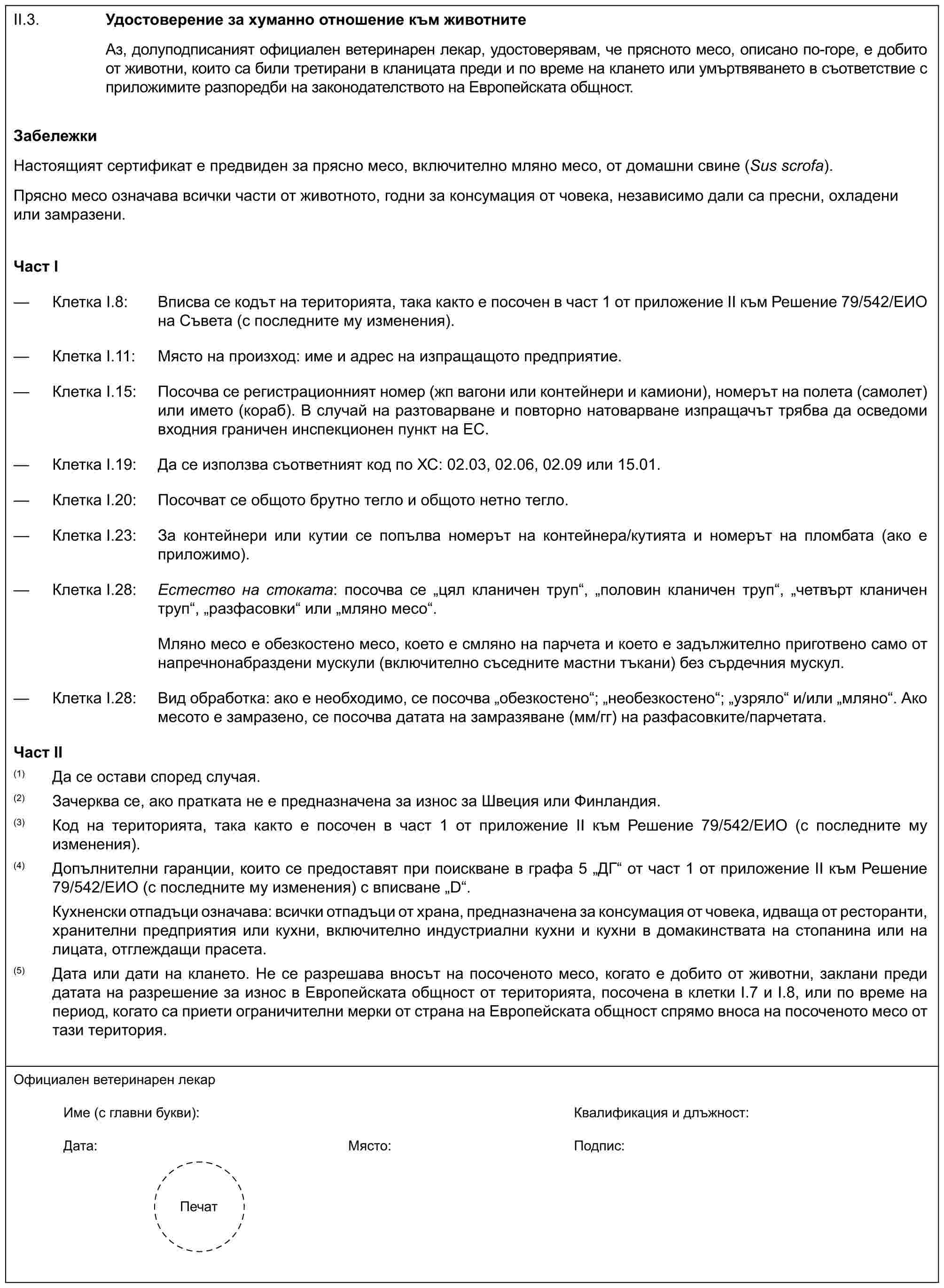 II.3.Удостоверение за хуманно отношение към животнитеАз, долуподписаният официален ветеринарен лекар, удостоверявам, че прясното месо, описано по-горе, е добито от животни, които са били третирани в кланицата преди и по време на клането или умъртвяването в съответствие с приложимите разпоредби на законодателството на Европейската общност.ЗабележкиНастоящият сертификат е предвиден за прясно месо, включително мляно месо, от домашни свине (Sus scrofa).Прясно месо означава всички части от животното, годни за консумация от човека, независимо дали са пресни, охладени или замразени.Част I— Клетка I.8: Вписва се кодът на територията, така както е посочен в част 1 от приложение II към Решение 79/542/ЕИО на Съвета (с последните му изменения).— Клетка I.11: Място на произход: име и адрес на изпращащото предприятие.— Клетка I.15: Посочва се регистрационният номер (жп вагони или контейнери и камиони), номерът на полета (самолет) или името (кораб). В случай на разтоварване и повторно натоварване изпращачът трябва да осведоми входния граничен инспекционен пункт на ЕС.— Клетка I.19: Да се използва съответният код по ХС: 02.03, 02.06, 02.09 или 15.01.— Клетка I.20: Посочват се общото брутно тегло и общото нетно тегло.— Клетка I.23: За контейнери или кутии се попълва номерът на контейнера/кутията и номерът на пломбата (ако е приложимо).— Клетка I.28: Естество на стоката: посочва се „цял кланичен труп“, „половин кланичен труп“, „четвърт кланичен труп“, „разфасовки“ или „мляно месо“.Мляно месо е обезкостено месо, което е смляно на парчета и което е задължително приготвено само от напречнонабраздени мускули (включително съседните мастни тъкани) без сърдечния мускул.— Клетка I.28: Вид обработка: ако е необходимо, се посочва „обезкостено“; „необезкостено“; „узряло“ и/или „мляно“. Ако месото е замразено, се посочва датата на замразяване (мм/гг) на разфасовките/парчетата.Част II(1) Да се остави според случая.(2) Зачерква се, ако пратката не е предназначена за износ за Швеция или Финландия.(3) Код на територията, така както е посочен в част 1 от приложение II към Решение 79/542/ЕИО (с последните му изменения).(4) Допълнителни гаранции, които се предоставят при поискване в графа 5 „ДГ“ от част 1 от приложение II към Решение 79/542/ЕИО (с последните му изменения) с вписване „D“.Кухненски отпадъци означава: всички отпадъци от храна, предназначена за консумация от човека, идваща от ресторанти, хранителни предприятия или кухни, включително индустриални кухни и кухни в домакинствата на стопанина или на лицата, отглеждащи прасета.(5) Дата или дати на клането. Не се разрешава вносът на посоченото месо, когато е добито от животни, заклани преди датата на разрешение за износ в Европейската общност от територията, посочена в клетки I.7 и I.8, или по време на период, когато са приети ограничителни мерки от страна на Европейската общност спрямо вноса на посоченото месо от тази територия.Официален ветеринарен лекарИме (с главни букви):Квалификация и длъжност:Дата:Място:Подпис:Печат