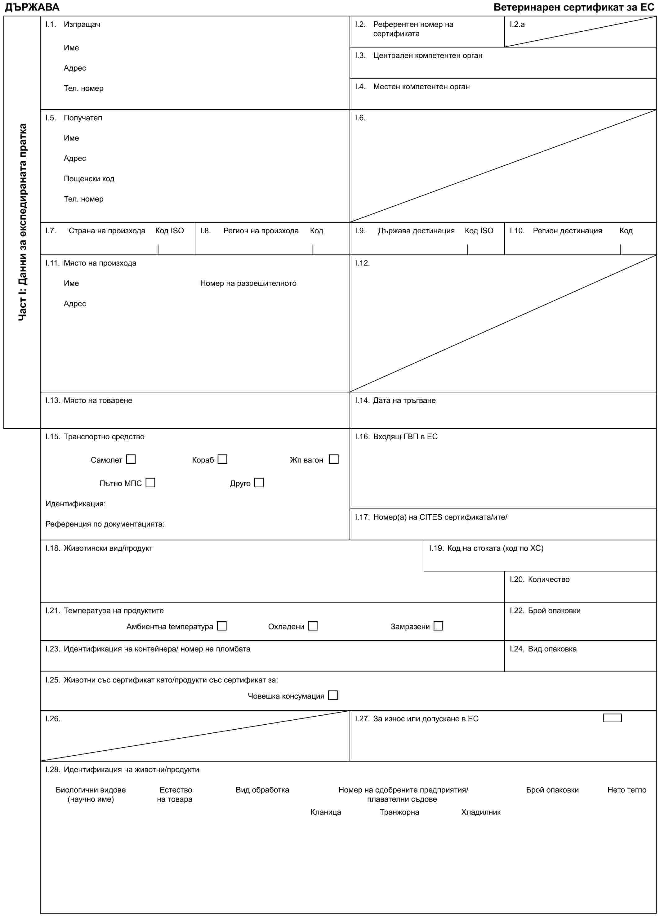 ДЪРЖАВАВетеринарен сертификат за ЕСЧаст I: Данни за експедираната праткаI.1. ИзпращачИмеАдресТел. номерI.2. Референтен номер на сертификатаI.2.aI.3. Централен компетентен органI.4. Местен компетентен органI.5. ПолучателИмеАдресПощенски кодТел. номерI.6.I.7. Страна на произходаКод IЅОI.8. Регион на произходаКодI.9. Държава дестинацияКод IЅОI.10. Регион дестинацияКодI.11. Място на произходаИмеАдресНомер на разрешителнотоI.12.I.13. Място на товаренеI.14. Дата на тръгванеI.15. Транспортно средствоСамолетКорабЖп вагонПътно МПСДругоИдентификация:Референция по документацията:I.16. Входящ ГВП в ЕСI.17. Номер(а) на CITES сертификата/итe/I.18. Животински вид/продуктI.19. Код на стоката (код по ХС)I.20. КоличествоI.21. Температура на продуктитеАмбиентна tемператураОхладениЗамразениI.22. Брой опаковкиI.23. Идентификация на контейнера/ номер на пломбатаI.24. Вид опаковкаI.25. Животни със сертификат като/продукти със сертификат за:Човешка консумацияI.26.I.27. За износ или допускане в ЕСI.28. Идентификация на животни/продуктиБиологични видовеЕстествоВид обработкаНомер на одобрените предприятия/Брой опаковкиНето тегло(научно име)на товарплавателни съдовеКланицаТранжорнаХладилник