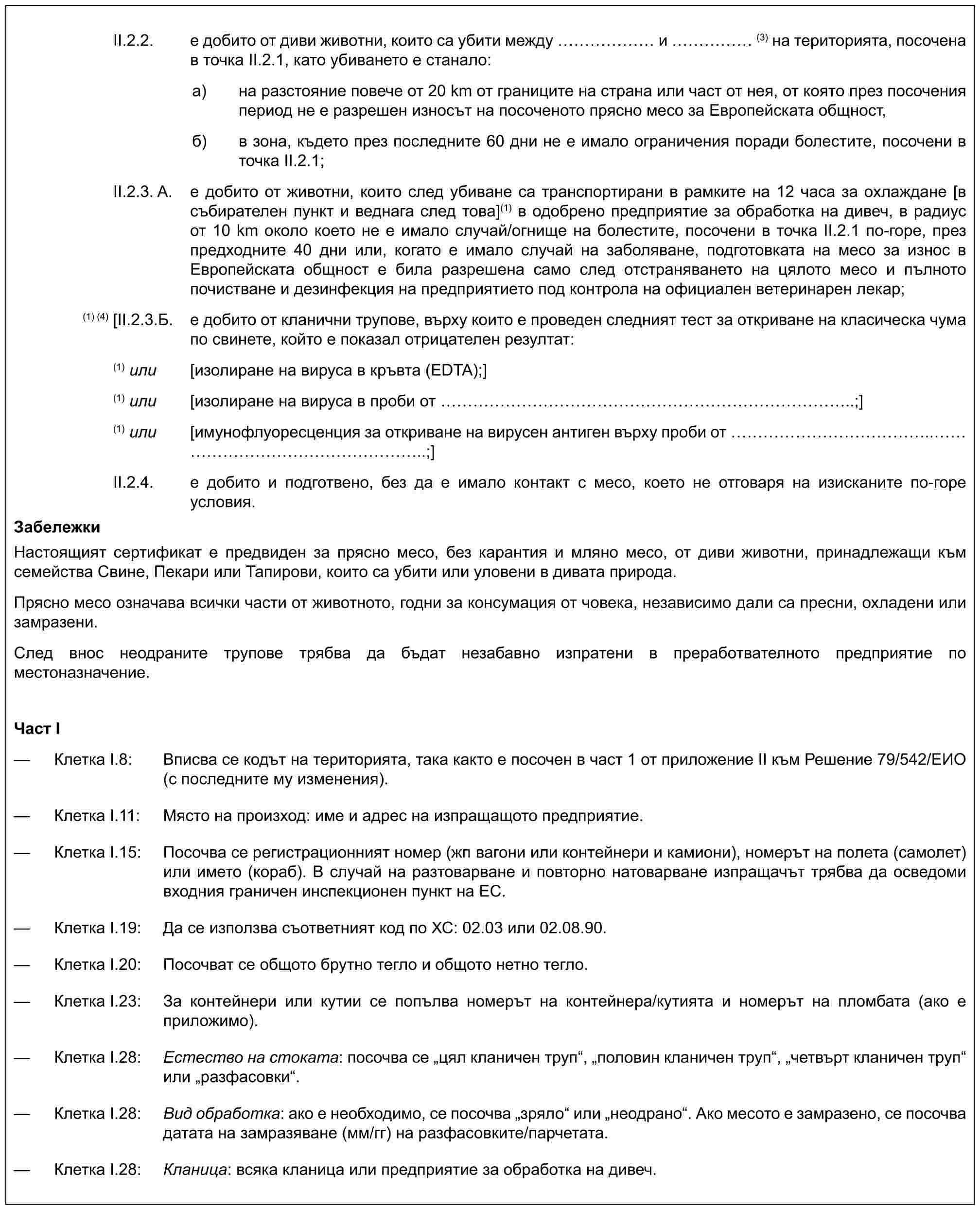 II.2.2. е добито от диви животни, които са убити между …… и …… (3) на територията, посочена в точка II.2.1, като убиването е станало:a) на разстояние повече от 20 km от границите на страна или част от нея, от която през посочения период не е разрешен износът на посоченото прясно месо за Европейската общност,б) в зона, където през последните 60 дни не е имало ограничения поради болестите, посочени в точка II.2.1;II.2.3. A. е добито от животни, които след убиване са транспортирани в рамките на 12 часа за охлаждане [в събирателен пункт и веднага след това](1) в одобрено предприятие за обработка на дивеч, в радиус от 10 km около което не е имало случай/огнище на болестите, посочени в точка II.2.1 по-горе, през предходните 40 дни или, когато е имало случай на заболяване, подготовката на месо за износ в Европейската общност е била разрешена само след отстраняването на цялото месо и пълното почистване и дезинфекция на предприятието под контрола на официален ветеринарен лекар;(1) (4) [II.2.3.Б. е добито от кланични трупове, върху които е проведен следният тест за откриване на класическа чума по свинете, който е показал отрицателен резултат:(1) или [изолиране на вируса в кръвта (EDTA);](1) или [изолиране на вируса в проби от …………………………..;](1) или [имунофлуоресценция за откриване на вирусен антиген върху проби от …………….. ………………..;]II.2.4. е добито и подготвено, без да е имало контакт с месо, което не отговаря на изисканите по-горе условия.ЗабележкиНастоящият сертификат е предвиден за прясно месо, без карантия и мляно месо, от диви животни, принадлежащи към семейства Свине, Пекари или Тапирови, които са убити или уловени в дивата природа.Прясно месо означава всички части от животното, годни за консумация от човека, независимо дали са пресни, охладени или замразени.След внос неодраните трупове трябва да бъдат незабавно изпратени в преработвателното предприятие по местоназначение.Част I— Клетка I.8: Вписва се кодът на територията, така както е посочен в част 1 от приложение II към Решение 79/542/ЕИО (с последните му изменения).— Клетка I.11: Място на произход: име и адрес на изпращащото предприятие.— Клетка I.15: Посочва се регистрационният номер (жп вагони или контейнери и камиони), номерът на полета (самолет) или името (кораб). В случай на разтоварване и повторно натоварване изпращачът трябва да осведоми входния граничен инспекционен пункт на ЕС.— Клетка I.19: Да се използва съответният код по ХС: 02.03 или 02.08.90.— Клетка I.20: Посочват се общото брутно тегло и общото нетно тегло.— Клетка I.23: За контейнери или кутии се попълва номерът на контейнера/кутията и номерът на пломбата (ако е приложимо).— Клетка I.28: Естество на стоката: посочва се „цял кланичен труп“, „половин кланичен труп“, „четвърт кланичен труп“ или „разфасовки“.— Клетка I.28: Вид обработка: ако е необходимо, се посочва „зряло“ или „неодрано“. Ако месото е замразено, се посочва датата на замразяване (мм/гг) на разфасовките/парчетата.— Клетка I.28: Кланица: всяка кланица или предприятие за обработка на дивеч.