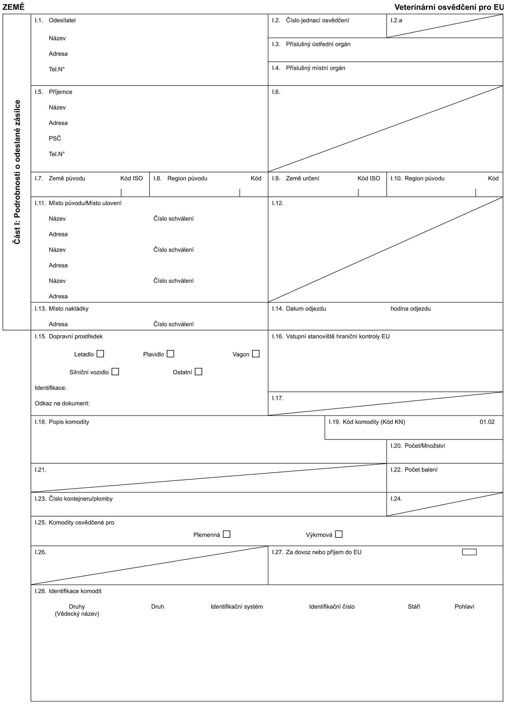 ZEMĚVeterinární osvědčení pro EUČást I: Podrobnosti o odeslané zásilceI.1. OdesílatelNázevAdresaTel.N°I.2. Číslo jednací osvědčeníI.2.aI.3. Příslušný ústřední orgánI.4. Příslušný místní orgánI.5. PříjemceNázevAdresaPSČTel.N°I.6.I.7. Země původu Kód ISOI.8. Region původu KódI.9. Země určení Kód ISOI.10. Region původu KódI.11. Místo původu/Místo uloveníNázevAdresaNázevAdresaNázevAdresaČíslo schváleníČíslo schváleníČíslo schváleníI.12.I.13. Místo nakládkyAdresaČíslo schváleníI.14. Datum odjezduhodina odjezduI.15. Dopravní prostředekLetadloPlavidloVagonSilniční vozidloOstatníIdentifikace:Odkaz na dokument:I.16. Vstupní stanoviště hraniční kontroly EUI.17.I.18. Popis komodityI.19. Kód komodity (Kód KN)01.02I.20. Počet/MnožstvíI.21.I.22. Počet baleníI.23. Číslo kontejneru/plombyI.24.I.25. Komodity osvědčené proPlemennáVýkrmováI.26.I.27. Za dovoz nebo příjem do EUI.28. Identifikace komoditDruhyDruhIdentifikační systémIdentifikační čísloStáříPohlaví(Vědecký název)