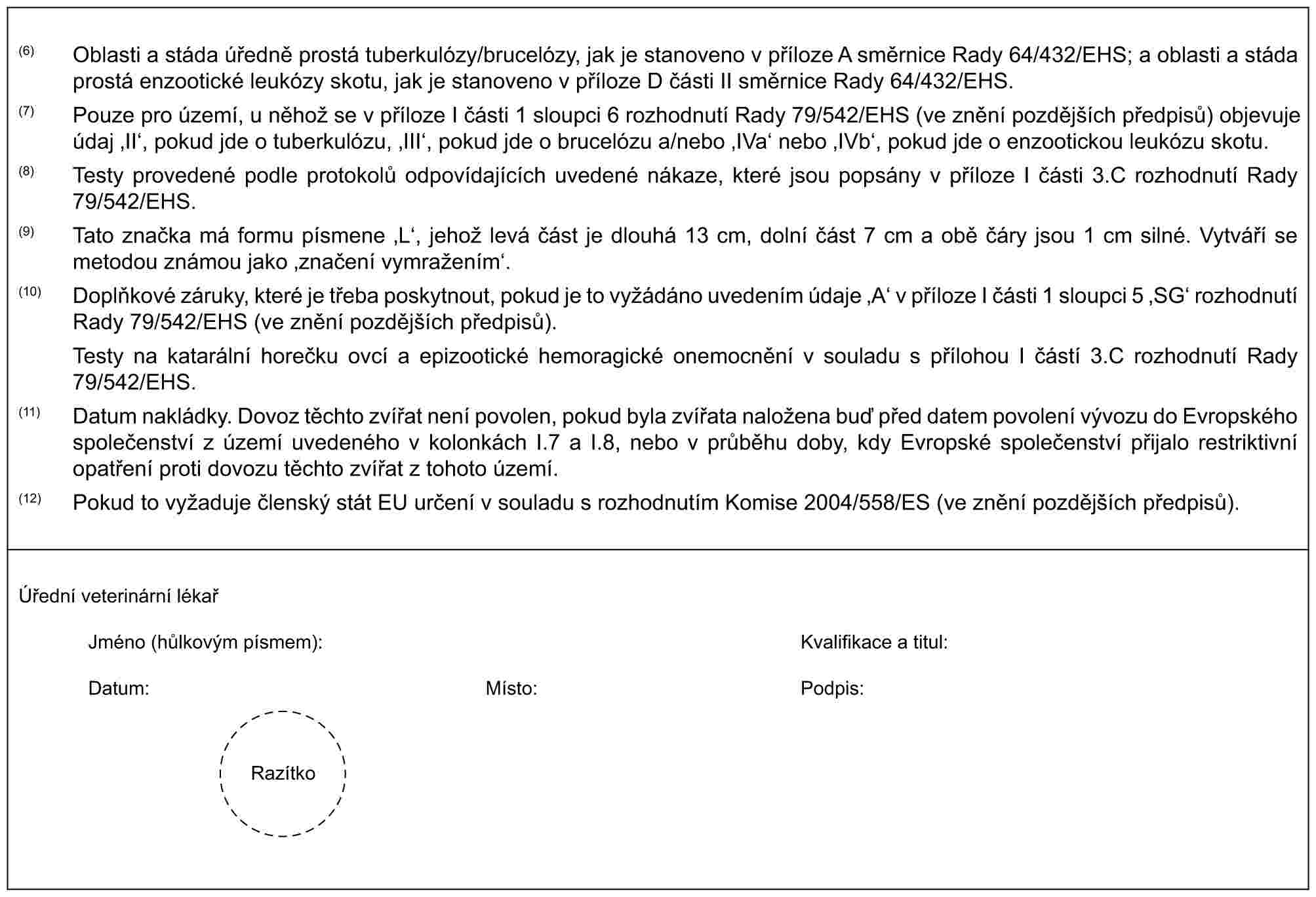 (6) Oblasti a stáda úředně prostá tuberkulózy/brucelózy, jak je stanoveno v příloze A směrnice Rady 64/432/EHS; a oblasti a stáda prostá enzootické leukózy skotu, jak je stanoveno v příloze D části II směrnice Rady 64/432/EHS.(7) Pouze pro území, u něhož se v příloze I části 1 sloupci 6 rozhodnutí Rady 79/542/EHS (ve znění pozdějších předpisů) objevuje údaj ‚II‘, pokud jde o tuberkulózu, ‚III‘, pokud jde o brucelózu a/nebo ‚IVa‘ nebo ‚IVb‘, pokud jde o enzootickou leukózu skotu.(8) Testy provedené podle protokolů odpovídajících uvedené nákaze, které jsou popsány v příloze I části 3.C rozhodnutí Rady 79/542/EHS.(9) Tato značka má formu písmene ‚L‘, jehož levá část je dlouhá 13 cm, dolní část 7 cm a obě čáry jsou 1 cm silné. Vytváří se metodou známou jako ‚značení vymražením‘.(10) Doplňkové záruky, které je třeba poskytnout, pokud je to vyžádáno uvedením údaje ‚A‘ v příloze I části 1 sloupci 5 ‚SG‘ rozhodnutí Rady 79/542/EHS (ve znění pozdějších předpisů).Testy na katarální horečku ovcí a epizootické hemoragické onemocnění v souladu s přílohou I částí 3.C rozhodnutí Rady 79/542/EHS.(11) Datum nakládky. Dovoz těchto zvířat není povolen, pokud byla zvířata naložena buď před datem povolení vývozu do Evropského společenství z území uvedeného v kolonkách I.7 a I.8, nebo v průběhu doby, kdy Evropské společenství přijalo restriktivní opatření proti dovozu těchto zvířat z tohoto území.(12) Pokud to vyžaduje členský stát EU určení v souladu s rozhodnutím Komise 2004/558/ES (ve znění pozdějších předpisů).Úřední veterinární lékařJméno (hůlkovým písmem):Kvalifikace a titul:Datum:Místo:Podpis:Razítko