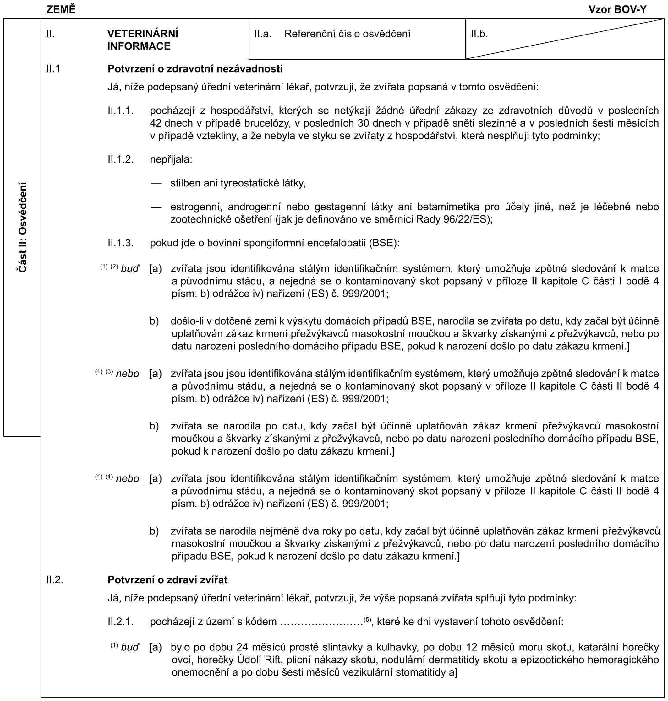 ZEMĚVzor BOV-YČást II: OsvědčeníII. VETERINÁRNÍ INFORMACEII.a. Referenční číslo osvědčeníII.b.II.1 Potvrzení o zdravotní nezávadnostiJá, níže podepsaný úřední veterinární lékař, potvrzuji, že zvířata popsaná v tomto osvědčení:II.1.1. pocházejí z hospodářství, kterých se netýkají žádné úřední zákazy ze zdravotních důvodů v posledních 42 dnech v případě brucelózy, v posledních 30 dnech v případě sněti slezinné a v posledních šesti měsících v případě vztekliny, a že nebyla ve styku se zvířaty z hospodářství, která nesplňují tyto podmínky;II.1.2. nepřijala:— stilben ani tyreostatické látky,— estrogenní, androgenní nebo gestagenní látky ani betamimetika pro účely jiné, než je léčebné nebo zootechnické ošetření (jak je definováno ve směrnici Rady 96/22/ES);II.1.3. pokud jde o bovinní spongiformní encefalopatii (BSE):(1) (2) buď [a) zvířata jsou identifikována stálým identifikačním systémem, který umožňuje zpětné sledování k matce a původnímu stádu, a nejedná se o kontaminovaný skot popsaný v příloze II kapitole C části I bodě 4 písm. b) odrážce iv) nařízení (ES) č. 999/2001;b) došlo-li v dotčené zemi k výskytu domácích případů BSE, narodila se zvířata po datu, kdy začal být účinně uplatňován zákaz krmení přežvýkavců masokostní moučkou a škvarky získanými z přežvýkavců, nebo po datu narození posledního domácího případu BSE, pokud k narození došlo po datu zákazu krmení.](1) (3) nebo [a) zvířata jsou jsou identifikována stálým identifikačním systémem, který umožňuje zpětné sledování k matce a původnímu stádu, a nejedná se o kontaminovaný skot popsaný v příloze II kapitole C části II bodě 4 písm. b) odrážce iv) nařízení (ES) č. 999/2001;b) zvířata se narodila po datu, kdy začal být účinně uplatňován zákaz krmení přežvýkavců masokostní moučkou a škvarky získanými z přežvýkavců, nebo po datu narození posledního domácího případu BSE, pokud k narození došlo po datu zákazu krmení.](1) (4) nebo [a) zvířata jsou identifikována stálým identifikačním systémem, který umožňuje zpětné sledování k matce a původnímu stádu, a nejedná se o kontaminovaný skot popsaný v příloze II kapitole C části II bodě 4 písm. b) odrážce iv) nařízení (ES) č. 999/2001;b) zvířata se narodila nejméně dva roky po datu, kdy začal být účinně uplatňován zákaz krmení přežvýkavců masokostní moučkou a škvarky získanými z přežvýkavců, nebo po datu narození posledního domácího případu BSE, pokud k narození došlo po datu zákazu krmení.]II.2. Potvrzení o zdraví zvířatJá, níže podepsaný úřední veterinární lékař, potvrzuji, že výše popsaná zvířata splňují tyto podmínky:II.2.1. pocházejí z území s kódem ………(5), které ke dni vystavení tohoto osvědčení:(1) buď [a) bylo po dobu 24 měsíců prosté slintavky a kulhavky, po dobu 12 měsíců moru skotu, katarální horečky ovcí, horečky Údolí Rift, plicní nákazy skotu, nodulární dermatitidy skotu a epizootického hemoragického onemocnění a po dobu šesti měsíců vezikulární stomatitidy a]