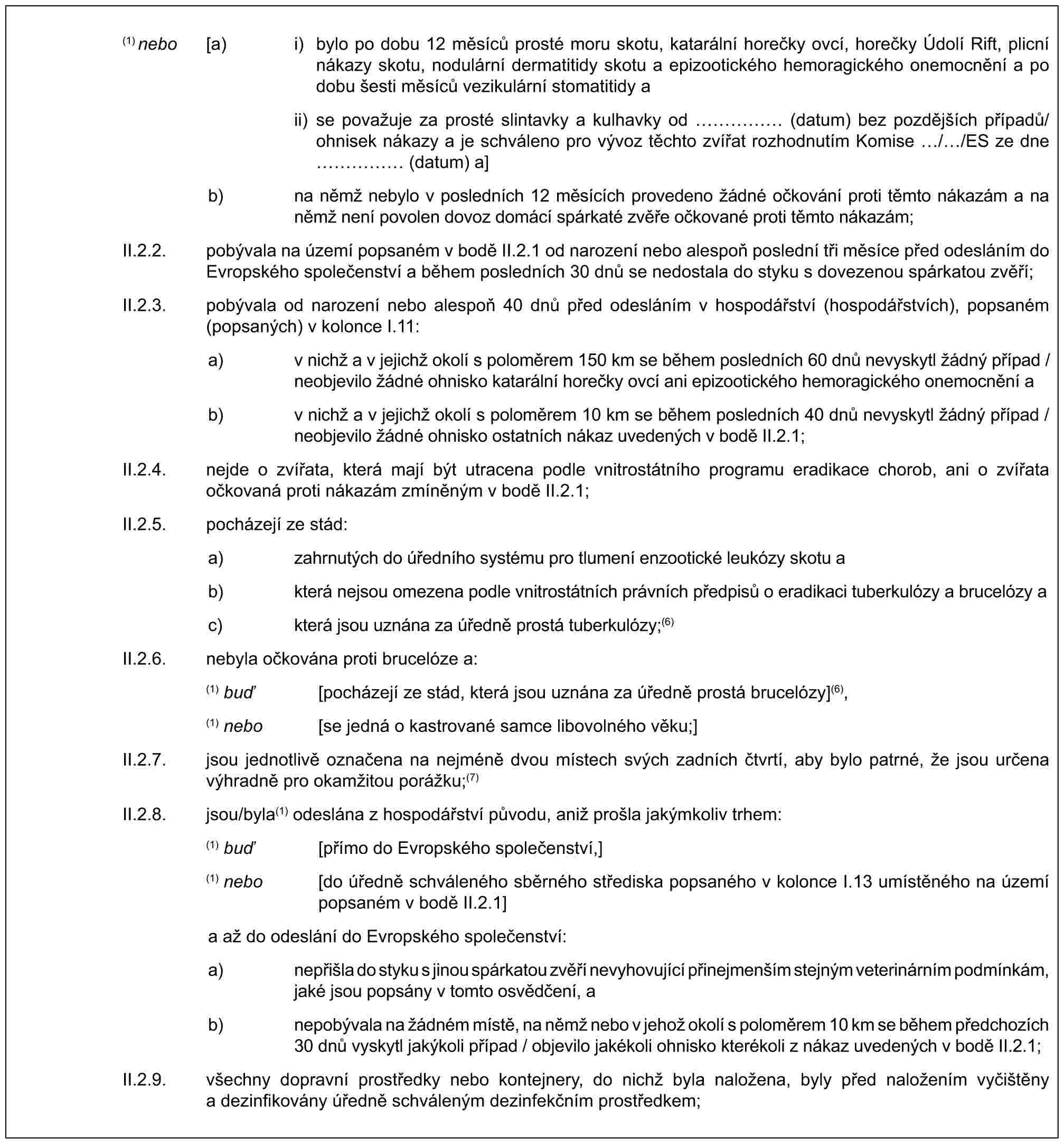 (1) nebo [a) i) bylo po dobu 12 měsíců prosté moru skotu, katarální horečky ovcí, horečky Údolí Rift, plicní nákazy skotu, nodulární dermatitidy skotu a epizootického hemoragického onemocnění a po dobu šesti měsíců vezikulární stomatitidy aii) se považuje za prosté slintavky a kulhavky od …… (datum) bez pozdějších případů/ohnisek nákazy a je schváleno pro vývoz těchto zvířat rozhodnutím Komise / /ES ze dne …… (datum) a]b) na němž nebylo v posledních 12 měsících provedeno žádné očkování proti těmto nákazám a na němž není povolen dovoz domácí spárkaté zvěře očkované proti těmto nákazám;II.2.2. pobývala na území popsaném v bodě II.2.1 od narození nebo alespoň poslední tři měsíce před odesláním do Evropského společenství a během posledních 30 dnů se nedostala do styku s dovezenou spárkatou zvěří;II.2.3. pobývala od narození nebo alespoň 40 dnů před odesláním v hospodářství (hospodářstvích), popsaném (popsaných) v kolonce I.11:a) v nichž a v jejichž okolí s poloměrem 150 km se během posledních 60 dnů nevyskytl žádný případ / neobjevilo žádné ohnisko katarální horečky ovcí ani epizootického hemoragického onemocnění ab) v nichž a v jejichž okolí s poloměrem 10 km se během posledních 40 dnů nevyskytl žádný případ / neobjevilo žádné ohnisko ostatních nákaz uvedených v bodě II.2.1;II.2.4. nejde o zvířata, která mají být utracena podle vnitrostátního programu eradikace chorob, ani o zvířata očkovaná proti nákazám zmíněným v bodě II.2.1;II.2.5. pocházejí ze stád:a) zahrnutých do úředního systému pro tlumení enzootické leukózy skotu ab) která nejsou omezena podle vnitrostátních právních předpisů o eradikaci tuberkulózy a brucelózy ac) která jsou uznána za úředně prostá tuberkulózy;(6)II.2.6. nebyla očkována proti brucelóze a:(1) buď [pocházejí ze stád, která jsou uznána za úředně prostá brucelózy](6),(1) nebo [se jedná o kastrované samce libovolného věku;]II.2.7. jsou jednotlivě označena na nejméně dvou místech svých zadních čtvrtí, aby bylo patrné, že jsou určena výhradně pro okamžitou porážku;(7)II.2.8. jsou/byla(1) odeslána z hospodářství původu, aniž prošla jakýmkoliv trhem:(1) buď [přímo do Evropského společenství,](1) nebo [do úředně schváleného sběrného střediska popsaného v kolonce I.13 umístěného na území popsaném v bodě II.2.1]a až do odeslání do Evropského společenství:a) nepřišla do styku s jinou spárkatou zvěří nevyhovující přinejmenším stejným veterinárním podmínkám, jaké jsou popsány v tomto osvědčení, ab) nepobývala na žádném místě, na němž nebo v jehož okolí s poloměrem 10 km se během předchozích 30 dnů vyskytl jakýkoli případ / objevilo jakékoli ohnisko kterékoli z nákaz uvedených v bodě II.2.1;II.2.9. všechny dopravní prostředky nebo kontejnery, do nichž byla naložena, byly před naložením vyčištěny a dezinfikovány úředně schváleným dezinfekčním prostředkem;