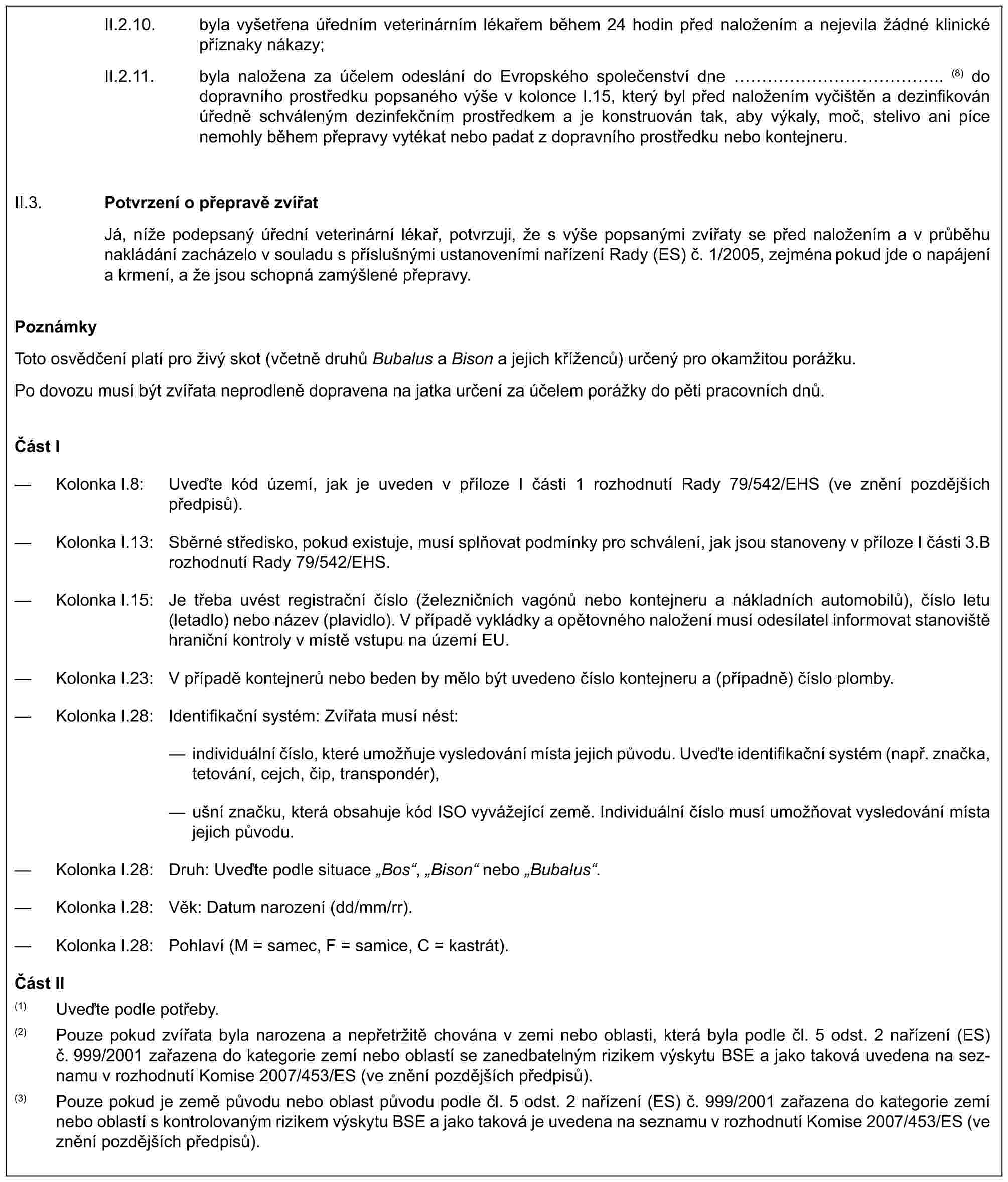 II.2.10. byla vyšetřena úředním veterinárním lékařem během 24 hodin před naložením a nejevila žádné klinické příznaky nákazy;II.2.11. byla naložena za účelem odeslání do Evropského společenství dne …………….. (8) do dopravního prostředku popsaného výše v kolonce I.15, který byl před naložením vyčištěn a dezinfikován úředně schváleným dezinfekčním prostředkem a je konstruován tak, aby výkaly, moč, stelivo ani píce nemohly během přepravy vytékat nebo padat z dopravního prostředku nebo kontejneru.II.3.Potvrzení o přepravě zvířatJá, níže podepsaný úřední veterinární lékař, potvrzuji, že s výše popsanými zvířaty se před naložením a v průběhu nakládání zacházelo v souladu s příslušnými ustanoveními nařízení Rady (ES) č. 1/2005, zejména pokud jde o napájení a krmení, a že jsou schopná zamýšlené přepravy.PoznámkyToto osvědčení platí pro živý skot (včetně druhů Bubalus a Bison a jejich kříženců) určený pro okamžitou porážku.Po dovozu musí být zvířata neprodleně dopravena na jatka určení za účelem porážky do pěti pracovních dnů.Část I— Kolonka I.8: Uveďte kód území, jak je uveden v příloze I části 1 rozhodnutí Rady 79/542/EHS (ve znění pozdějších předpisů).— Kolonka I.13: Sběrné středisko, pokud existuje, musí splňovat podmínky pro schválení, jak jsou stanoveny v příloze I části 3.B rozhodnutí Rady 79/542/EHS.— Kolonka I.15: Je třeba uvést registrační číslo (železničních vagónů nebo kontejneru a nákladních automobilů), číslo letu (letadlo) nebo název (plavidlo). V případě vykládky a opětovného naložení musí odesílatel informovat stanoviště hraniční kontroly v místě vstupu na území EU.— Kolonka I.23: V případě kontejnerů nebo beden by mělo být uvedeno číslo kontejneru a (případně) číslo plomby.— Kolonka I.28: Identifikační systém: Zvířata musí nést:— individuální číslo, které umožňuje vysledování místa jejich původu. Uveďte identifikační systém (např. značka, tetování, cejch, čip, transpondér),— ušní značku, která obsahuje kód ISO vyvážející země. Individuální číslo musí umožňovat vysledování místa jejich původu.— Kolonka I.28: Druh: Uveďte podle situace „Bos“, „Bison“ nebo „Bubalus“.— Kolonka I.28: Věk: Datum narození (dd/mm/rr).— Kolonka I.28: Pohlaví (M = samec, F = samice, C = kastrát).Část II(1) Uveďte podle potřeby.(2) Pouze pokud zvířata byla narozena a nepřetržitě chována v zemi nebo oblasti, která byla podle čl. 5 odst. 2 nařízení (ES) č. 999/2001 zařazena do kategorie zemí nebo oblastí se zanedbatelným rizikem výskytu BSE a jako taková uvedena na seznamu v rozhodnutí Komise 2007/453/ES (ve znění pozdějších předpisů).(3) Pouze pokud je země původu nebo oblast původu podle čl. 5 odst. 2 nařízení (ES) č. 999/2001 zařazena do kategorie zemí nebo oblastí s kontrolovaným rizikem výskytu BSE a jako taková je uvedena na seznamu v rozhodnutí Komise 2007/453/ES (ve znění pozdějších předpisů).