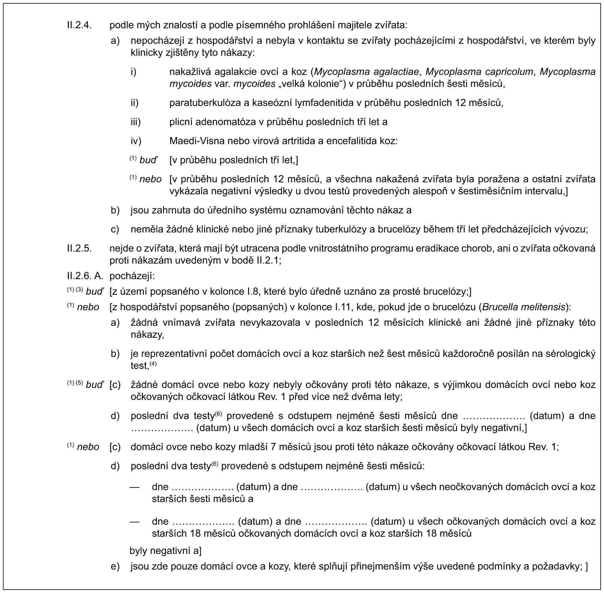 II.2.4. podle mých znalostí a podle písemného prohlášení majitele zvířata:a) nepocházejí z hospodářství a nebyla v kontaktu se zvířaty pocházejícími z hospodářství, ve kterém byly klinicky zjištěny tyto nákazy:i) nakažlivá agalakcie ovcí a koz (Mycoplasma agalactiae, Mycoplasma capricolum, Mycoplasma mycoides var. mycoides „velká kolonie“) v průběhu posledních šesti měsíců,ii) paratuberkulóza a kaseózní lymfadenitida v průběhu posledních 12 měsíců,iii) plicní adenomatóza v průběhu posledních tří let aiv) Maedi-Visna nebo virová artritida a encefalitida koz:(1) buď [v průběhu posledních tří let,](1) nebo [v průběhu posledních 12 měsíců, a všechna nakažená zvířata byla poražena a ostatní zvířata vykázala negativní výsledky u dvou testů provedených alespoň v šestiměsíčním intervalu,]b) jsou zahrnuta do úředního systému oznamování těchto nákaz ac) neměla žádné klinické nebo jiné příznaky tuberkulózy a brucelózy během tří let předcházejících vývozu;II.2.5. nejde o zvířata, která mají být utracena podle vnitrostátního programu eradikace chorob, ani o zvířata očkovaná proti nákazám uvedeným v bodě II.2.1;II.2.6. A. pocházejí:(1) (3) buď [z území popsaného v kolonce I.8, které bylo úředně uznáno za prosté brucelózy;](1) nebo [z hospodářství popsaného (popsaných) v kolonce I.11, kde, pokud jde o brucelózu (Brucella melitensis):a) žádná vnímavá zvířata nevykazovala v posledních 12 měsících klinické ani žádné jiné příznaky této nákazy,b) je reprezentativní počet domácích ovcí a koz starších než šest měsíců každoročně posílán na sérologický test,(4)(1) (5) buď [c) žádné domácí ovce nebo kozy nebyly očkovány proti této nákaze, s výjimkou domácích ovcí nebo koz očkovaných očkovací látkou Rev. 1 před více než dvěma lety;d) poslední dva testy(6) provedené s odstupem nejméně šesti měsíců dne ……. (datum) a dne ……. (datum) u všech domácích ovcí a koz starších šesti měsíců byly negativní,](1) nebo [c) domácí ovce nebo kozy mladší 7 měsíců jsou proti této nákaze očkovány očkovací látkou Rev. 1;d) poslední dva testy(6) provedené s odstupem nejméně šesti měsíců:— dne ……. (datum) a dne ……. (datum) u všech neočkovaných domácích ovcí a koz starších šesti měsíců a— dne ……. (datum) a dne ……. (datum) u všech očkovaných domácích ovcí a koz starších 18 měsíců očkovaných domácích ovcí a koz starších 18 měsícůbyly negativní a]e) jsou zde pouze domácí ovce a kozy, které splňují přinejmenším výše uvedené podmínky a požadavky; ]