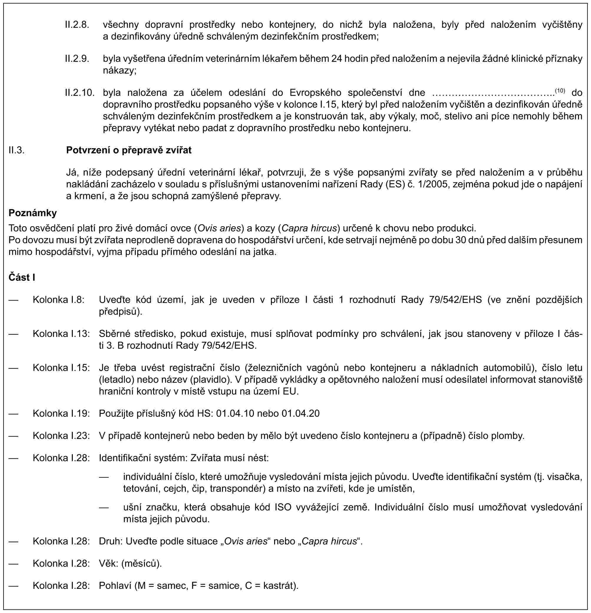 II.2.8. všechny dopravní prostředky nebo kontejnery, do nichž byla naložena, byly před naložením vyčištěny a dezinfikovány úředně schváleným dezinfekčním prostředkem;II.2.9. byla vyšetřena úředním veterinárním lékařem během 24 hodin před naložením a nejevila žádné klinické příznaky nákazy;II.2.10. byla naložena za účelem odeslání do Evropského společenství dne ……………..(10) do dopravního prostředku popsaného výše v kolonce I.15, který byl před naložením vyčištěn a dezinfikován úředně schváleným dezinfekčním prostředkem a je konstruován tak, aby výkaly, moč, stelivo ani píce nemohly během přepravy vytékat nebo padat z dopravního prostředku nebo kontejneru.II.3. Potvrzení o přepravě zvířatJá, níže podepsaný úřední veterinární lékař, potvrzuji, že s výše popsanými zvířaty se před naložením a v průběhu nakládání zacházelo v souladu s příslušnými ustanoveními nařízení Rady (ES) č. 1/2005, zejména pokud jde o napájení a krmení, a že jsou schopná zamýšlené přepravy.PoznámkyToto osvědčení platí pro živé domácí ovce (Ovis aries) a kozy (Capra hircus) určené k chovu nebo produkci.Po dovozu musí být zvířata neprodleně dopravena do hospodářství určení, kde setrvají nejméně po dobu 30 dnů před dalším přesunem mimo hospodářství, vyjma případu přímého odeslání na jatka.Část I— Kolonka I.8: Uveďte kód území, jak je uveden v příloze I části 1 rozhodnutí Rady 79/542/EHS (ve znění pozdějších předpisů).— Kolonka I.13: Sběrné středisko, pokud existuje, musí splňovat podmínky pro schválení, jak jsou stanoveny v příloze I části 3. B rozhodnutí Rady 79/542/EHS.— Kolonka I.15: Je třeba uvést registrační číslo (železničních vagónů nebo kontejneru a nákladních automobilů), číslo letu (letadlo) nebo název (plavidlo). V případě vykládky a opětovného naložení musí odesílatel informovat stanoviště hraniční kontroly v místě vstupu na území EU.— Kolonka I.19: Použijte příslušný kód HS: 01.04.10 nebo 01.04.20— Kolonka I.23: V případě kontejnerů nebo beden by mělo být uvedeno číslo kontejneru a (případně) číslo plomby.— Kolonka I.28: Identifikační systém: Zvířata musí nést:— individuální číslo, které umožňuje vysledování místa jejich původu. Uveďte identifikační systém (tj. visačka, tetování, cejch, čip, transpondér) a místo na zvířeti, kde je umístěn,— ušní značku, která obsahuje kód ISO vyvážející země. Individuální číslo musí umožňovat vysledování místa jejich původu.— Kolonka I.28: Druh: Uveďte podle situace „Ovis aries“ nebo „Capra hircus“.— Kolonka I.28: Věk: (měsíců).— Kolonka I.28: Pohlaví (M = samec, F = samice, C = kastrát).