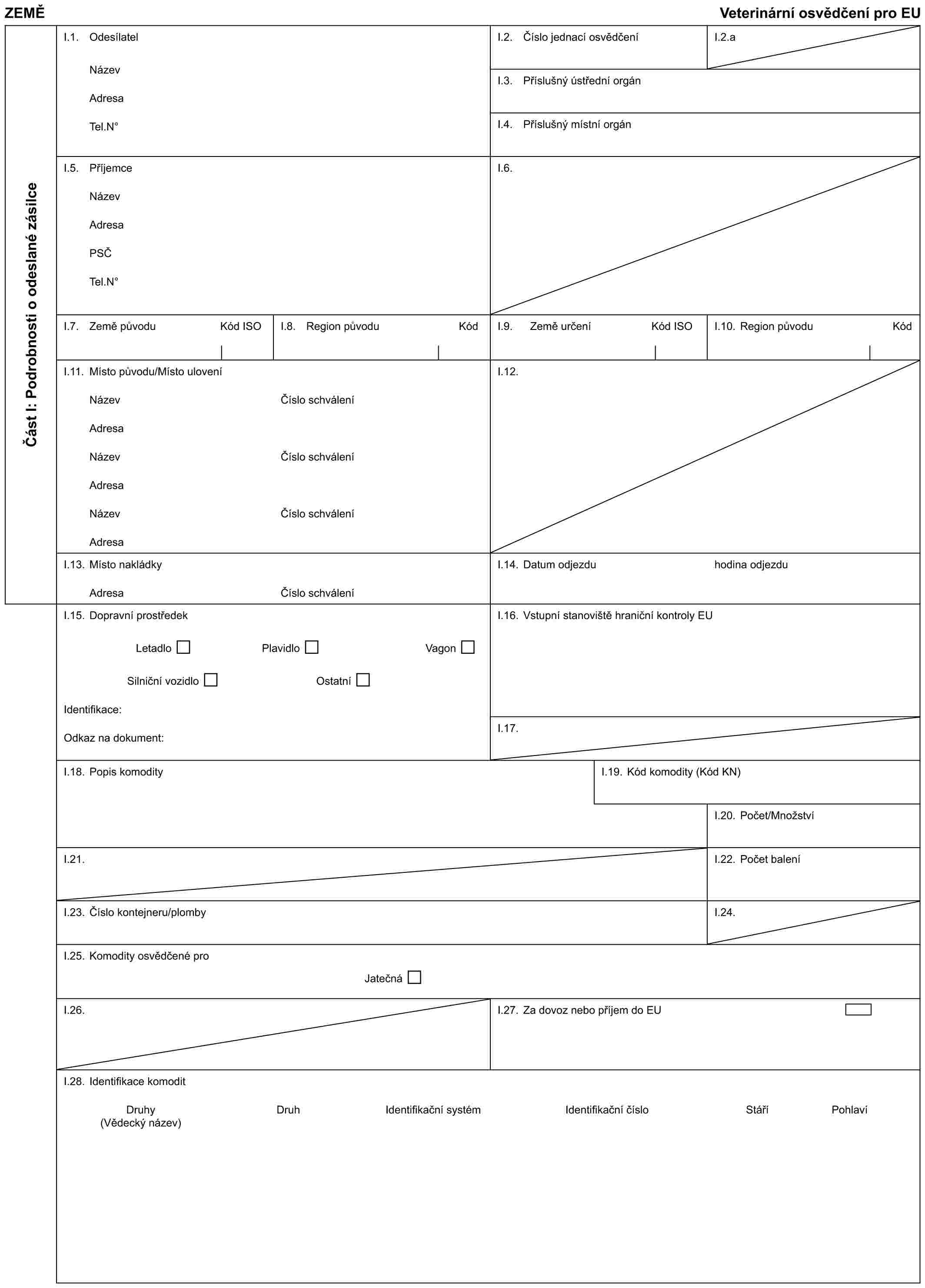 ZEMĚVeterinární osvědčení pro EUČást I: Podrobnosti o odeslané zásilceI.1. OdesílatelNázevAdresaTel.N°I.2. Číslo jednací osvědčeníI.2.aI.3. Příslušný ústřední orgánI.4. Příslušný místní orgánI.5. PříjemceNázevAdresaPSČTel.N°I.6.I.7. Země původu Kód ISOI.8. Region původu KódI.9. Země určení Kód ISOI.10. Region původu KódI.11. Místo původu/Místo uloveníNázevAdresaNázevAdresaNázevAdresaČíslo schváleníČíslo schváleníČíslo schváleníI.12.I.13. Místo nakládkyAdresaČíslo schváleníI.14. Datum odjezduhodina odjezduI.15. Dopravní prostředekLetadloPlavidloVagonSilniční vozidloOstatníIdentifikace:Odkaz na dokument:I.16. Vstupní stanoviště hraniční kontroly EUI.17.I.18. Popis komodityI.19. Kód komodity (Kód KN)I.20. Počet/MnožstvíI.21.I.22. Počet baleníI.23. Číslo kontejneru/plombyI.24.I.25. Komodity osvědčené proJatečnáI.26.I.27. Za dovoz nebo příjem do EUI.28. Identifikace komoditDruhyDruhIdentifikační systémIdentifikační čísloStáříPohlaví(Vědecký název)