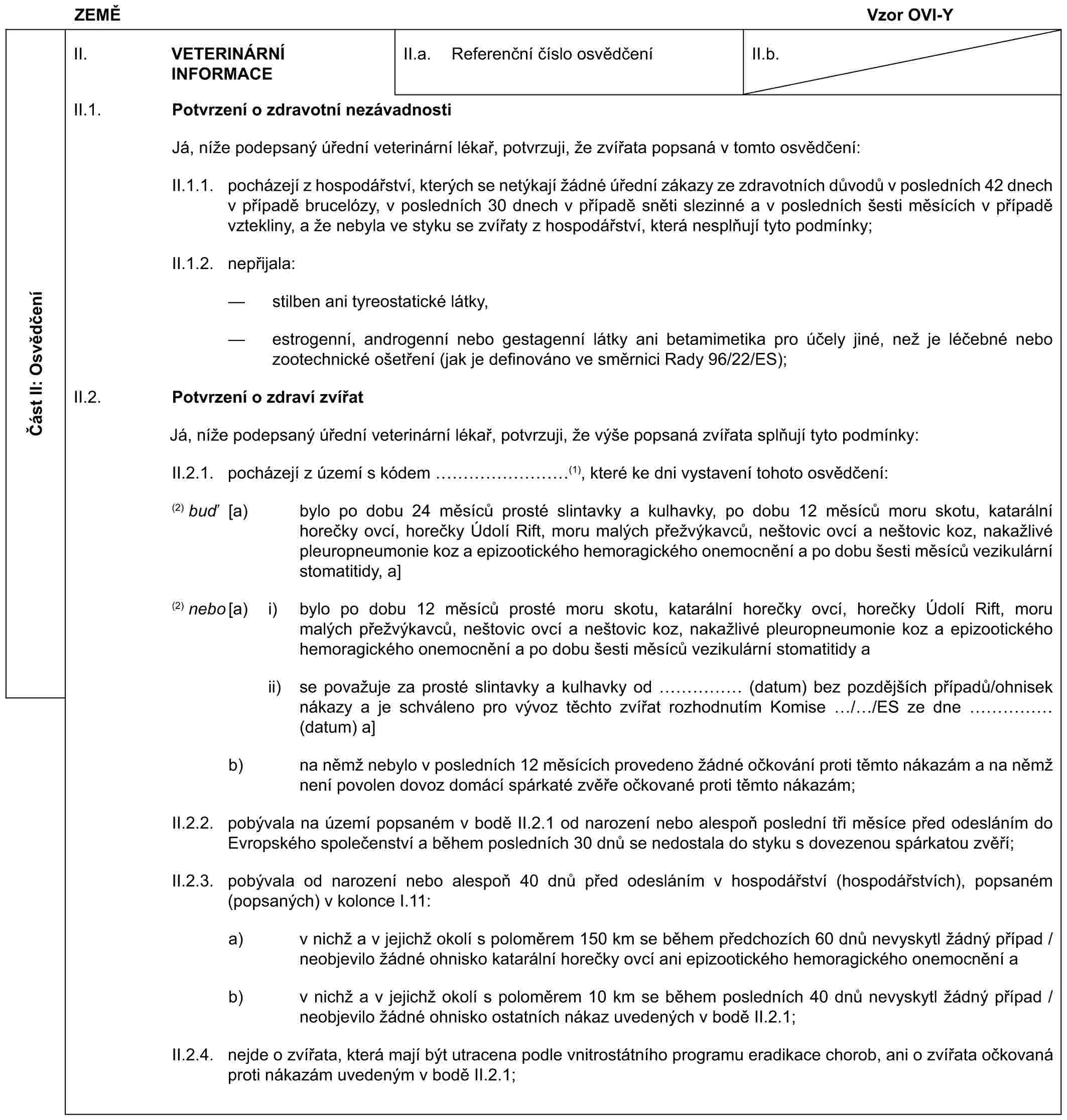 ZEMĚVzor OVI-YČást II: OsvědčeníII. VETERINÁRNÍ INFORMACEII.a. Referenční číslo osvědčeníII.b.II.1. Potvrzení o zdravotní nezávadnostiJá, níže podepsaný úřední veterinární lékař, potvrzuji, že zvířata popsaná v tomto osvědčení:II.1.1. pocházejí z hospodářství, kterých se netýkají žádné úřední zákazy ze zdravotních důvodů v posledních 42 dnech v případě brucelózy, v posledních 30 dnech v případě sněti slezinné a v posledních šesti měsících v případě vztekliny, a že nebyla ve styku se zvířaty z hospodářství, která nesplňují tyto podmínky;II.1.2. nepřijala:— stilben ani tyreostatické látky,— estrogenní, androgenní nebo gestagenní látky ani betamimetika pro účely jiné, než je léčebné nebo zootechnické ošetření (jak je definováno ve směrnici Rady 96/22/ES);II.2. Potvrzení o zdraví zvířatJá, níže podepsaný úřední veterinární lékař, potvrzuji, že výše popsaná zvířata splňují tyto podmínky:II.2.1. pocházejí z území s kódem ………(1), které ke dni vystavení tohoto osvědčení:(2) buď [a) bylo po dobu 24 měsíců prosté slintavky a kulhavky, po dobu 12 měsíců moru skotu, katarální horečky ovcí, horečky Údolí Rift, moru malých přežvýkavců, neštovic ovcí a neštovic koz, nakažlivé pleuropneumonie koz a epizootického hemoragického onemocnění a po dobu šesti měsíců vezikulární stomatitidy, a](2) nebo [a) i) bylo po dobu 12 měsíců prosté moru skotu, katarální horečky ovcí, horečky Údolí Rift, moru malých přežvýkavců, neštovic ovcí a neštovic koz, nakažlivé pleuropneumonie koz a epizootického hemoragického onemocnění a po dobu šesti měsíců vezikulární stomatitidy aii) se považuje za prosté slintavky a kulhavky od …… (datum) bez pozdějších případů/ohnisek nákazy a je schváleno pro vývoz těchto zvířat rozhodnutím Komise / /ES ze dne …… (datum) a]b) na němž nebylo v posledních 12 měsících provedeno žádné očkování proti těmto nákazám a na němž není povolen dovoz domácí spárkaté zvěře očkované proti těmto nákazám;II.2.2. pobývala na území popsaném v bodě II.2.1 od narození nebo alespoň poslední tři měsíce před odesláním do Evropského společenství a během posledních 30 dnů se nedostala do styku s dovezenou spárkatou zvěří;II.2.3. pobývala od narození nebo alespoň 40 dnů před odesláním v hospodářství (hospodářstvích), popsaném (popsaných) v kolonce I.11:a) v nichž a v jejichž okolí s poloměrem 150 km se během předchozích 60 dnů nevyskytl žádný případ / neobjevilo žádné ohnisko katarální horečky ovcí ani epizootického hemoragického onemocnění ab) v nichž a v jejichž okolí s poloměrem 10 km se během posledních 40 dnů nevyskytl žádný případ / neobjevilo žádné ohnisko ostatních nákaz uvedených v bodě II.2.1;II.2.4. nejde o zvířata, která mají být utracena podle vnitrostátního programu eradikace chorob, ani o zvířata očkovaná proti nákazám uvedeným v bodě II.2.1;