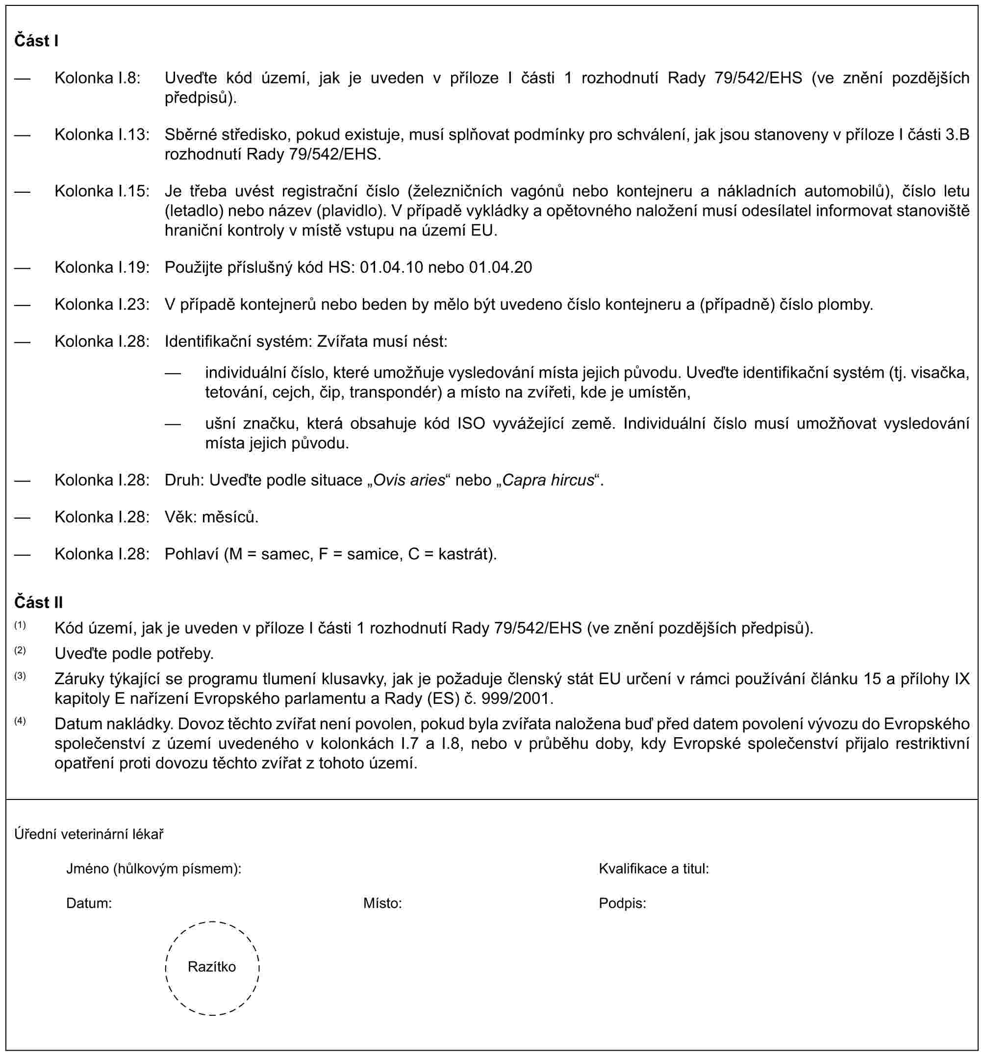 Část I— Kolonka I.8: Uveďte kód území, jak je uveden v příloze I části 1 rozhodnutí Rady 79/542/EHS (ve znění pozdějších předpisů).— Kolonka I.13: Sběrné středisko, pokud existuje, musí splňovat podmínky pro schválení, jak jsou stanoveny v příloze I části 3.B rozhodnutí Rady 79/542/EHS.— Kolonka I.15: Je třeba uvést registrační číslo (železničních vagónů nebo kontejneru a nákladních automobilů), číslo letu (letadlo) nebo název (plavidlo). V případě vykládky a opětovného naložení musí odesílatel informovat stanoviště hraniční kontroly v místě vstupu na území EU.— Kolonka I.19: Použijte příslušný kód HS: 01.04.10 nebo 01.04.20— Kolonka I.23: V případě kontejnerů nebo beden by mělo být uvedeno číslo kontejneru a (případně) číslo plomby.— Kolonka I.28: Identifikační systém: Zvířata musí nést:— individuální číslo, které umožňuje vysledování místa jejich původu. Uveďte identifikační systém (tj. visačka, tetování, cejch, čip, transpondér) a místo na zvířeti, kde je umístěn,— ušní značku, která obsahuje kód ISO vyvážející země. Individuální číslo musí umožňovat vysledování místa jejich původu.— Kolonka I.28: Druh: Uveďte podle situace „Ovis aries“ nebo „Capra hircus“.— Kolonka I.28: Věk: měsíců.— Kolonka I.28: Pohlaví (M = samec, F = samice, C = kastrát).Část II(1) Kód území, jak je uveden v příloze I části 1 rozhodnutí Rady 79/542/EHS (ve znění pozdějších předpisů).(2) Uveďte podle potřeby.(3) Záruky týkající se programu tlumení klusavky, jak je požaduje členský stát EU určení v rámci používání článku 15 a přílohy IX kapitoly E nařízení Evropského parlamentu a Rady (ES) č. 999/2001.(4) Datum nakládky. Dovoz těchto zvířat není povolen, pokud byla zvířata naložena buď před datem povolení vývozu do Evropského společenství z území uvedeného v kolonkách I.7 a I.8, nebo v průběhu doby, kdy Evropské společenství přijalo restriktivní opatření proti dovozu těchto zvířat z tohoto území.Úřední veterinární lékařJméno (hůlkovým písmem): Kvalifikace a titul:Datum:Místo:Podpis:Razítko