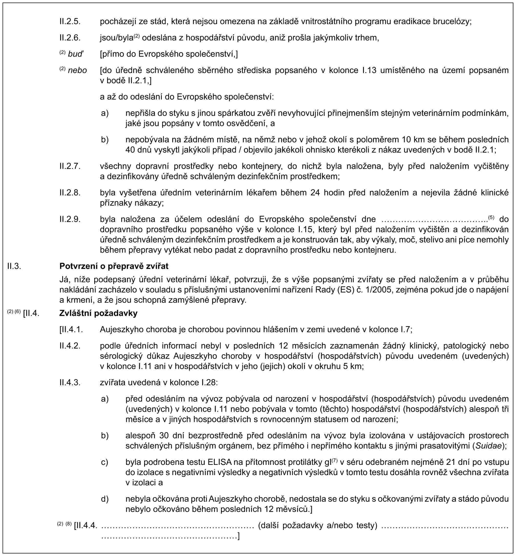 II.2.5. pocházejí ze stád, která nejsou omezena na základě vnitrostátního programu eradikace brucelózy;II.2.6. jsou/byla(2) odeslána z hospodářství původu, aniž prošla jakýmkoliv trhem,(2) buď [přímo do Evropského společenství,](2) nebo [do úředně schváleného sběrného střediska popsaného v kolonce I.13 umístěného na území popsaném v bodě II.2.1,]a až do odeslání do Evropského společenství:a) nepřišla do styku s jinou spárkatou zvěří nevyhovující přinejmenším stejným veterinárním podmínkám, jaké jsou popsány v tomto osvědčení, ab) nepobývala na žádném místě, na němž nebo v jehož okolí s poloměrem 10 km se během posledních 40 dnů vyskytl jakýkoli případ / objevilo jakékoli ohnisko kterékoli z nákaz uvedených v bodě II.2.1;II.2.7. všechny dopravní prostředky nebo kontejnery, do nichž byla naložena, byly před naložením vyčištěny a dezinfikovány úředně schváleným dezinfekčním prostředkem;II.2.8. byla vyšetřena úředním veterinárním lékařem během 24 hodin před naložením a nejevila žádné klinické příznaky nákazy;II.2.9. byla naložena za účelem odeslání do Evropského společenství dne ……………..(5) do dopravního prostředku popsaného výše v kolonce I.15, který byl před naložením vyčištěn a dezinfikován úředně schváleným dezinfekčním prostředkem a je konstruován tak, aby výkaly, moč, stelivo ani píce nemohly během přepravy vytékat nebo padat z dopravního prostředku nebo kontejneru.II.3. Potvrzení o přepravě zvířatJá, níže podepsaný úřední veterinární lékař, potvrzuji, že s výše popsanými zvířaty se před naložením a v průběhu nakládání zacházelo v souladu s příslušnými ustanoveními nařízení Rady (ES) č. 1/2005, zejména pokud jde o napájení a krmení, a že jsou schopná zamýšlené přepravy.(2) (6) [II.4. Zvláštní požadavky[II.4.1. Aujeszkyho choroba je chorobou povinnou hlášením v zemi uvedené v kolonce I.7;II.4.2. podle úředních informací nebyl v posledních 12 měsících zaznamenán žádný klinický, patologický nebo sérologický důkaz Aujeszkyho choroby v hospodářství (hospodářstvích) původu uvedeném (uvedených) v kolonce I.11 ani v hospodářstvích v jeho (jejich) okolí v okruhu 5 km;II.4.3. zvířata uvedená v kolonce I.28:a) před odesláním na vývoz pobývala od narození v hospodářství (hospodářstvích) původu uvedeném (uvedených) v kolonce I.11 nebo pobývala v tomto (těchto) hospodářství (hospodářstvích) alespoň tři měsíce a v jiných hospodářstvích s rovnocenným statusem od narození;b) alespoň 30 dní bezprostředně před odesláním na vývoz byla izolována v ustájovacích prostorech schválených příslušným orgánem, bez přímého i nepřímého kontaktu s jinými prasatovitými (Suidae);c) byla podrobena testu ELISA na přítomnost protilátky gI(7) v séru odebraném nejméně 21 dní po vstupu do izolace s negativními výsledky a negativních výsledků v tomto testu dosáhla rovněž všechna zvířata v izolaci ad) nebyla očkována proti Aujeszkyho chorobě, nedostala se do styku s očkovanými zvířaty a stádo původu nebylo očkováno během posledních 12 měvsíců.](2) (8) [II.4.4. …………………… (další požadavky a/nebo testy) …………………………………]