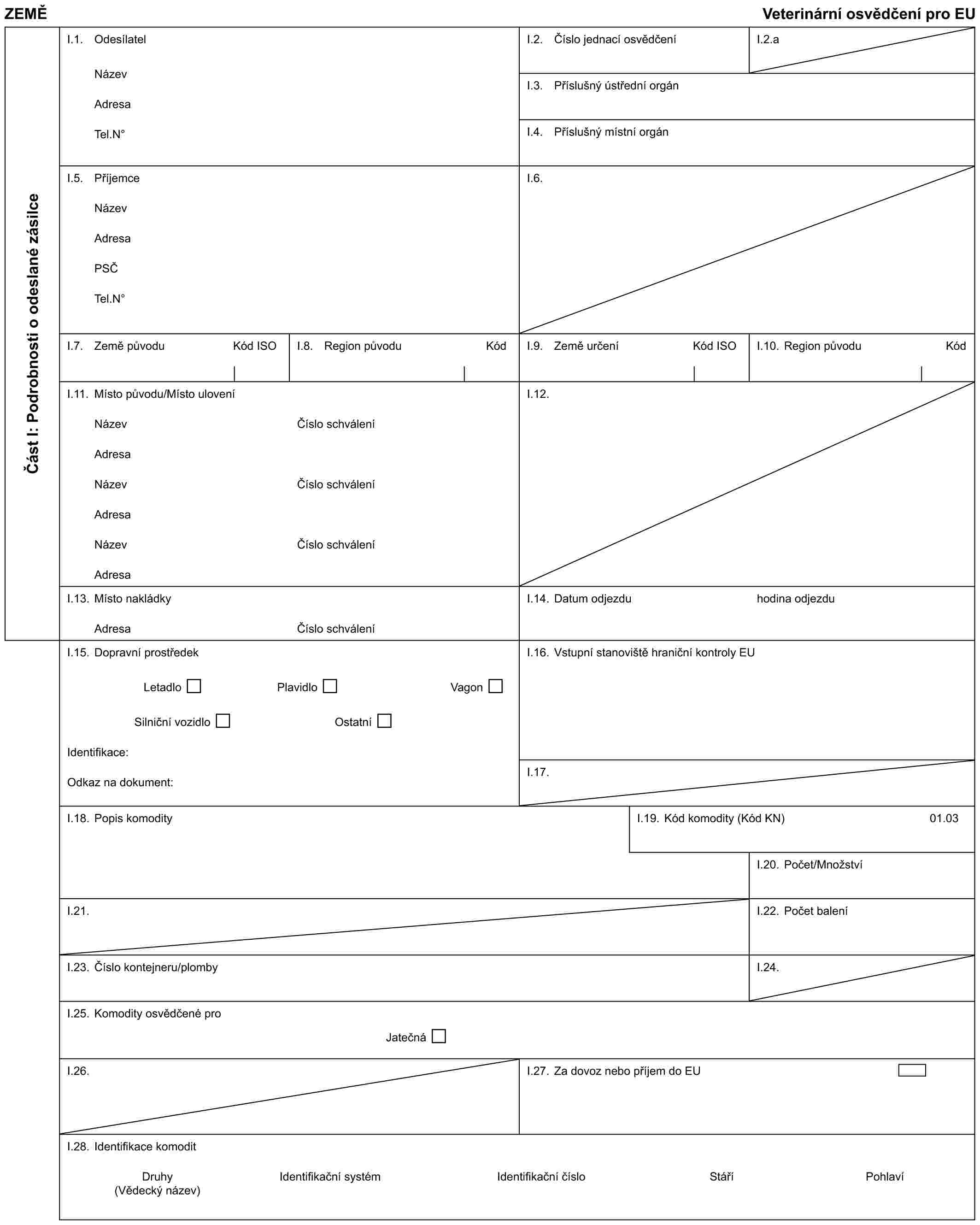 ZEMĚ Veterinární osvědčení pro EUČást I: Podrobnosti o odeslané zásilceI.1. OdesílatelNázevAdresaTel.N°I.2. Číslo jednací osvědčeníI.2.aI.3. Příslušný ústřední orgánI.4. Příslušný místní orgánI.5. PříjemceNázevAdresaPSČTel.N°I.6.I.7. Země původu Kód ISOI.8. Region původu KódI.9. Země určení Kód ISOI.10. Region původu KódI.11. Místo původu/Místo uloveníNázevAdresaNázevAdresaNázevAdresaČíslo schváleníČíslo schváleníČíslo schváleníI.12.I.13. Místo nakládkyAdresaČíslo schváleníI.14. Datum odjezduhodina odjezduI.15. Dopravní prostředekLetadlo Plavidlo VagonSilniční vozidlo OstatníIdentifikace:Odkaz na dokument:I.16. Vstupní stanoviště hraniční kontroly EUI.17.I.18. Popis komodityI.19. Kód komodity (Kód KN)01.03I.20. Počet/MnožstvíI.21.I.22. Počet baleníI.23. Číslo kontejneru/plombyI.24.I.25. Komodity osvědčené proJatečnáI.26.I.27. Za dovoz nebo příjem do EUI.28. Identifikace komoditDruhy Identifikační systém Identifikační číslo Stáří Pohlaví (Vědecký název)