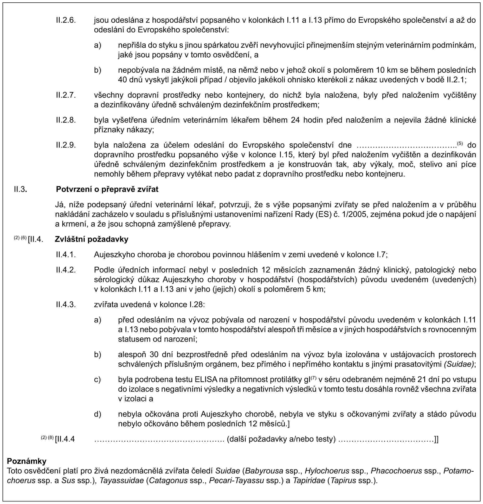 II.2.6. jsou odeslána z hospodářství popsaného v kolonkách I.11 a I.13 přímo do Evropského společenství a až do odeslání do Evropského společenství:a) nepřišla do styku s jinou spárkatou zvěří nevyhovující přinejmenším stejným veterinárním podmínkám, jaké jsou popsány v tomto osvědčení, ab) nepobývala na žádném místě, na němž nebo v jehož okolí s poloměrem 10 km se během posledních 40 dnů vyskytl jakýkoli případ / objevilo jakékoli ohnisko kterékoli z nákaz uvedených v bodě II.2.1;II.2.7. všechny dopravní prostředky nebo kontejnery, do nichž byla naložena, byly před naložením vyčištěny a dezinfikovány úředně schváleným dezinfekčním prostředkem;II.2.8. byla vyšetřena úředním veterinárním lékařem během 24 hodin před naložením a nejevila žádné klinické příznaky nákazy;II.2.9. byla naložena za účelem odeslání do Evropského společenství dne ……………..(5) do dopravního prostředku popsaného výše v kolonce I.15, který byl před naložením vyčištěn a dezinfikován úředně schváleným dezinfekčním prostředkem a je konstruován tak, aby výkaly, moč, stelivo ani píce nemohly během přepravy vytékat nebo padat z dopravního prostředku nebo kontejneru.II.3. Potvrzení o přepravě zvířatJá, níže podepsaný úřední veterinární lékař, potvrzuji, že s výše popsanými zvířaty se před naložením a v průběhu nakládání zacházelo v souladu s příslušnými ustanoveními nařízení Rady (ES) č. 1/2005, zejména pokud jde o napájení a krmení, a že jsou schopná zamýšlené přepravy.(2) (6) [II.4. Zvláštní požadavkyII.4.1. Aujeszkyho choroba je chorobou povinnou hlášením v zemi uvedené v kolonce I.7;II.4.2. Podle úředních informací nebyl v posledních 12 měsících zaznamenán žádný klinický, patologický nebo sérologický důkaz Aujeszkyho choroby v hospodářství (hospodářstvích) původu uvedeném (uvedených) v kolonkách I.11 a I.13 ani v jeho (jejich) okolí s poloměrem 5 km;II.4.3. zvířata uvedená v kolonce I.28:a) před odesláním na vývoz pobývala od narození v hospodářství původu uvedeném v kolonkách I.11 a I.13 nebo pobývala v tomto hospodářství alespoň tři měsíce a v jiných hospodářstvích s rovnocenným statusem od narození;b) alespoň 30 dní bezprostředně před odesláním na vývoz byla izolována v ustájovacích prostorech schválených příslušným orgánem, bez přímého i nepřímého kontaktu s jinými prasatovitými (Suidae);c) byla podrobena testu ELISA na přítomnost protilátky gI(7) v séru odebraném nejméně 21 dní po vstupu do izolace s negativními výsledky a negativních výsledků v tomto testu dosáhla rovněž všechna zvířata v izolaci ad) nebyla očkována proti Aujeszkyho chorobě, nebyla ve styku s očkovanými zvířaty a stádo původu nebylo očkováno během posledních 12 měsíců.](2) (8) [II.4.4 ………………. (další požadavky a/nebo testy) ……………]]PoznámkyToto osvědčení platí pro živá nezdomácnělá zvířata čeledí Suidae (Babyrousa ssp., Hylochoerus ssp., Phacochoerus ssp., Potamochoerus ssp. a Sus ssp.), Tayassuidae (Catagonus ssp., Pecari-Tayassu ssp.) a Tapiridae (Tapirus ssp.).