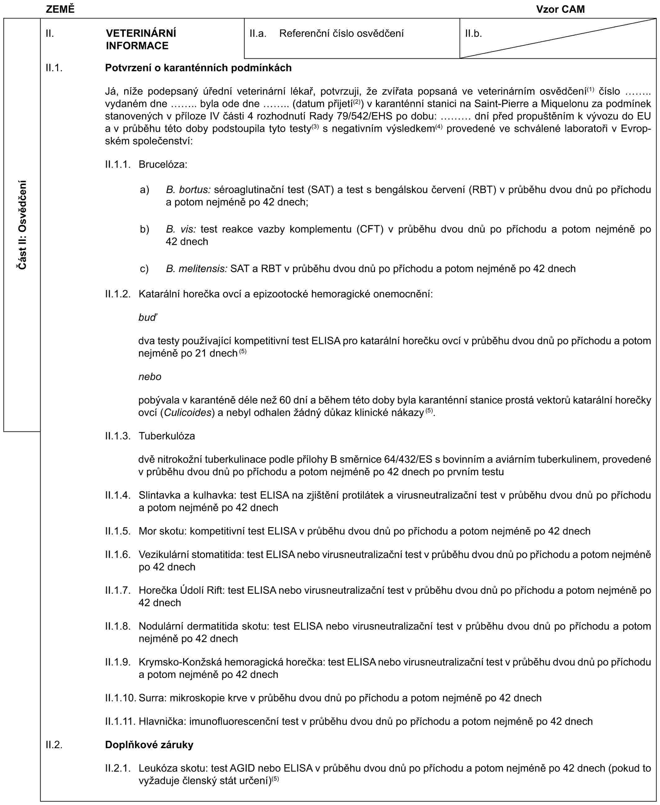 ZEMĚ Vzor CAMČást II: OsvědčeníII. VETERINÁRNÍ INFORMACEII.a. Referenční číslo osvědčeníII.b.II.1. Potvrzení o karanténních podmínkáchJá, níže podepsaný úřední veterinární lékař, potvrzuji, že zvířata popsaná ve veterinárním osvědčení(1) číslo .. vydaném dne .. byla ode dne .. (datum přijetí(2)) v karanténní stanici na Saint-Pierre a Miquelonu za podmínek stanovených v příloze IV části 4 rozhodnutí Rady 79/542/EHS po dobu: … dní před propuštěním k vývozu do EU a v průběhu této doby podstoupila tyto testy(3) s negativním výsledkem(4) provedené ve schválené laboratoři v Evropském společenství:II.1.1. Brucelóza:a) B. bortus: séroaglutinační test (SAT) a test s bengálskou červení (RBT) v průběhu dvou dnů po příchodu a potom nejméně po 42 dnech;b) B. vis: test reakce vazby komplementu (CFT) v průběhu dvou dnů po příchodu a potom nejméně po 42 dnechc) B. melitensis: SAT a RBT v průběhu dvou dnů po příchodu a potom nejméně po 42 dnechII.1.2. Katarální horečka ovcí a epizootocké hemoragické onemocnění:buďdva testy používající kompetitivní test ELISA pro katarální horečku ovcí v průběhu dvou dnů po příchodu a potom nejméně po 21 dnech (5)nebopobývala v karanténě déle než 60 dní a během této doby byla karanténní stanice prostá vektorů katarální horečky ovcí (Culicoides) a nebyl odhalen žádný důkaz klinické nákazy (5).II.1.3. Tuberkulózadvě nitrokožní tuberkulinace podle přílohy B směrnice 64/432/ES s bovinním a aviárním tuberkulinem, provedené v průběhu dvou dnů po příchodu a potom nejméně po 42 dnech po prvním testuII.1.4. Slintavka a kulhavka: test ELISA na zjištění protilátek a virusneutralizační test v průběhu dvou dnů po příchodu a potom nejméně po 42 dnechII.1.5. Mor skotu: kompetitivní test ELISA v průběhu dvou dnů po příchodu a potom nejméně po 42 dnechII.1.6. Vezikulární stomatitida: test ELISA nebo virusneutralizační test v průběhu dvou dnů po příchodu a potom nejméně po 42 dnechII.1.7. Horečka Údolí Rift: test ELISA nebo virusneutralizační test v průběhu dvou dnů po příchodu a potom nejméně po 42 dnechII.1.8. Nodulární dermatitida skotu: test ELISA nebo virusneutralizační test v průběhu dvou dnů po příchodu a potom nejméně po 42 dnechII.1.9. Krymsko-Konžská hemoragická horečka: test ELISA nebo virusneutralizační test v průběhu dvou dnů po příchodu a potom nejméně po 42 dnechII.1.10. Surra: mikroskopie krve v průběhu dvou dnů po příchodu a potom nejméně po 42 dnechII.1.11. Hlavnička: imunofluorescenční test v průběhu dvou dnů po příchodu a potom nejméně po 42 dnechII.2. Doplňkové zárukyII.2.1. Leukóza skotu: test AGID nebo ELISA v průběhu dvou dnů po příchodu a potom nejméně po 42 dnech (pokud to vyžaduje členský stát určení)(5)