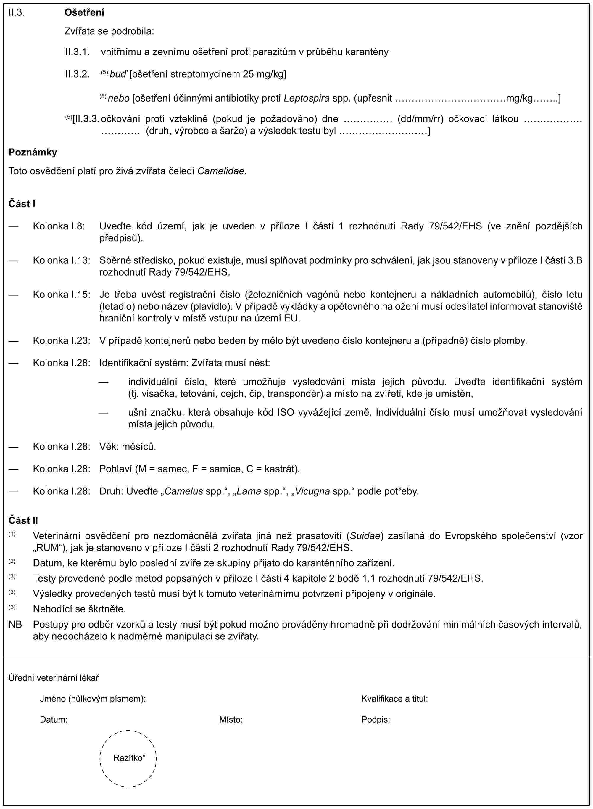 II.3. OšetřeníZvířata se podrobila:II.3.1. vnitřnímu a zevnímu ošetření proti parazitům v průběhu karantényII.3.2. (5) buď [ošetření streptomycinem 25 mg/kg](5) nebo [ošetření účinnými antibiotiky proti Leptospira spp. (upřesnit …….……mg/kg..](5)[II.3.3. očkování proti vzteklině (pokud je požadováno) dne …… (dd/mm/rr) očkovací látkou ………… (druh, výrobce a šarže) a výsledek testu byl …………]PoznámkyToto osvědčení platí pro živá zvířata čeledi Camelidae.Část I— Kolonka I.8: Uveďte kód území, jak je uveden v příloze I části 1 rozhodnutí Rady 79/542/EHS (ve znění pozdějších předpisů).— Kolonka I.13: Sběrné středisko, pokud existuje, musí splňovat podmínky pro schválení, jak jsou stanoveny v příloze I části 3.B rozhodnutí Rady 79/542/EHS.— Kolonka I.15: Je třeba uvést registrační číslo (železničních vagónů nebo kontejneru a nákladních automobilů), číslo letu (letadlo) nebo název (plavidlo). V případě vykládky a opětovného naložení musí odesílatel informovat stanoviště hraniční kontroly v místě vstupu na území EU.— Kolonka I.23: V případě kontejnerů nebo beden by mělo být uvedeno číslo kontejneru a (případně) číslo plomby.— Kolonka I.28: Identifikační systém: Zvířata musí nést:— individuální číslo, které umožňuje vysledování místa jejich původu. Uveďte identifikační systém (tj. visačka, tetování, cejch, čip, transpondér) a místo na zvířeti, kde je umístěn,— ušní značku, která obsahuje kód ISO vyvážející země. Individuální číslo musí umožňovat vysledování místa jejich původu.— Kolonka I.28: Věk: měsíců.— Kolonka I.28: Pohlaví (M = samec, F = samice, C = kastrát).— Kolonka I.28: Druh: Uveďte „Camelus spp.“, „Lama spp.“, „Vicugna spp.“ podle potřeby.Část II(1) Veterinární osvědčení pro nezdomácnělá zvířata jiná než prasatovití (Suidae) zasílaná do Evropského společenství (vzor „RUM“), jak je stanoveno v příloze I části 2 rozhodnutí Rady 79/542/EHS.(2) Datum, ke kterému bylo poslední zvíře ze skupiny přijato do karanténního zařízení.(3) Testy provedené podle metod popsaných v příloze I části 4 kapitole 2 bodě 1.1 rozhodnutí 79/542/EHS.(3) Výsledky provedených testů musí být k tomuto veterinárnímu potvrzení připojeny v originále.(3) Nehodící se škrtněte.NB Postupy pro odběr vzorků a testy musí být pokud možno prováděny hromadně při dodržování minimálních časových intervalů, aby nedocházelo k nadměrné manipulaci se zvířaty.Úřední veterinární lékařJméno (hůlkovým písmem): Kvalifikace a titul:Datum: Místo: Podpis:Razítko