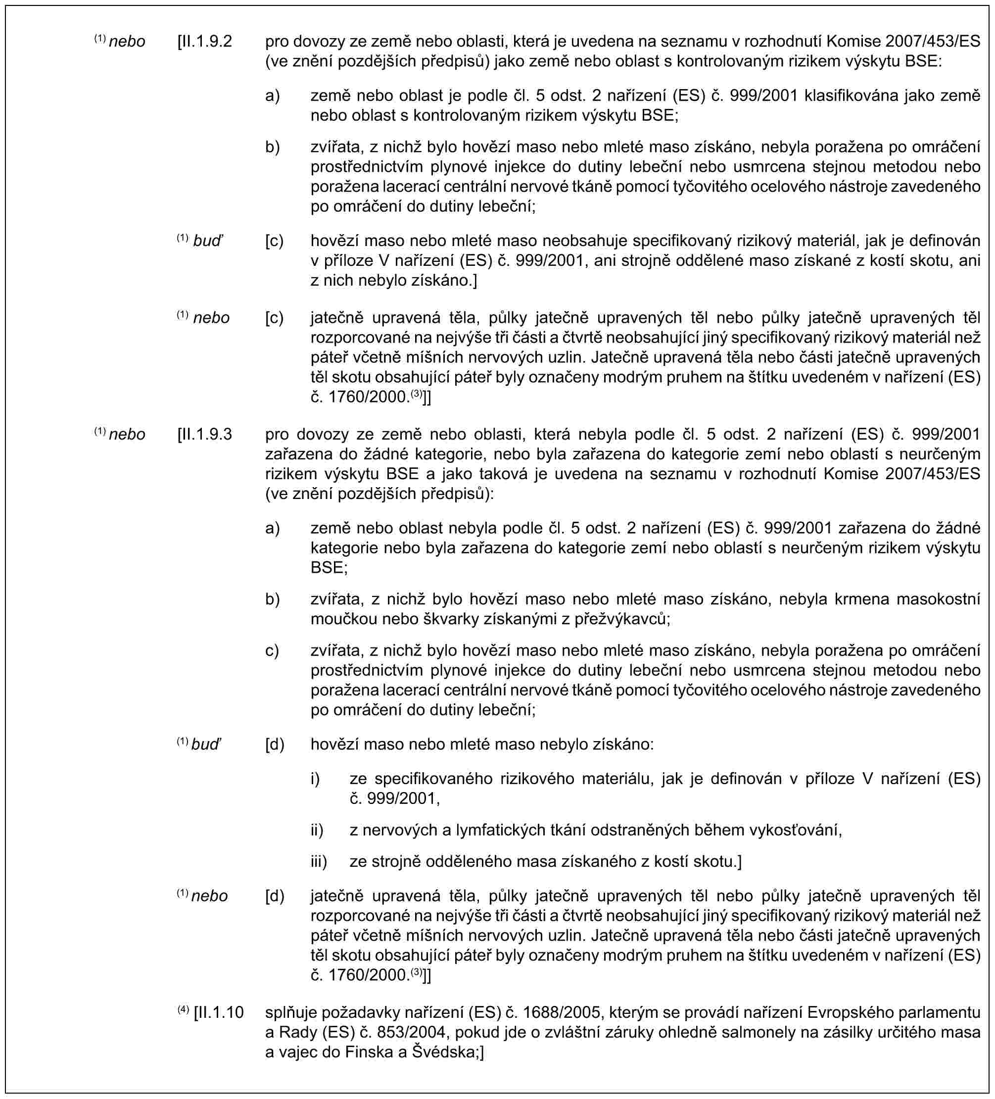 (1) nebo [II.1.9.2 pro dovozy ze země nebo oblasti, která je uvedena na seznamu v rozhodnutí Komise 2007/453/ES (ve znění pozdějších předpisů) jako země nebo oblast s kontrolovaným rizikem výskytu BSE:a) země nebo oblast je podle čl. 5 odst. 2 nařízení (ES) č. 999/2001 klasifikována jako země nebo oblast s kontrolovaným rizikem výskytu BSE;b) zvířata, z nichž bylo hovězí maso nebo mleté maso získáno, nebyla poražena po omráčení prostřednictvím plynové injekce do dutiny lebeční nebo usmrcena stejnou metodou nebo poražena lacerací centrální nervové tkáně pomocí tyčovitého ocelového nástroje zavedeného po omráčení do dutiny lebeční;(1) buď [c) hovězí maso nebo mleté maso neobsahuje specifikovaný rizikový materiál, jak je definován v příloze V nařízení (ES) č. 999/2001, ani strojně oddělené maso získané z kostí skotu, ani nich nebylo získáno.](1) nebo [c) jatečně upravená těla, půlky jatečně upravených těl nebo půlky jatečně upravených těl rozporcované na nejvýše tři části a čtvrtě neobsahující jiný specifikovaný rizikový materiál než páteř včetně míšních nervových uzlin. Jatečně upravená těla nebo části jatečně upravených těl skotu obsahující páteř byly označeny modrým pruhem na štítku uvedeném v nařízení (ES) č. 1760/2000.(3)]](1) nebo [II.1.9.3 pro dovozy ze země nebo oblasti, která nebyla podle čl. 5 odst. 2 nařízení (ES) č. 999/2001 zařazena do žádné kategorie, nebo byla zařazena do kategorie zemí nebo oblastí s neurčeným rizikem výskytu BSE a jako taková je uvedena na seznamu v rozhodnutí Komise 2007/453/ES (ve znění pozdějších předpisů):a) země nebo oblast nebyla podle čl. 5 odst. 2 nařízení (ES) č. 999/2001 zařazena do žádné kategorie nebo byla zařazena do kategorie zemí nebo oblastí s neurčeným rizikem výskytu BSE;b) zvířata, z nichž bylo hovězí maso nebo mleté maso získáno, nebyla krmena masokostní moučkou nebo škvarky získanými z přežvýkavců;c) zvířata, z nichž bylo hovězí maso nebo mleté maso získáno, nebyla poražena po omráčení prostřednictvím plynové injekce do dutiny lebeční nebo usmrcena stejnou metodou nebo poražena lacerací centrální nervové tkáně pomocí tyčovitého ocelového nástroje zavedeného po omráčení do dutiny lebeční;(1) buď [d) hovězí maso nebo mleté maso nebylo získáno:i) ze specifikovaného rizikového materiálu, jak je definován v příloze V nařízení (ES) č. 999/2001,ii) z nervových a lymfatických tkání odstraněných během vykosťování,iii) ze strojně odděleného masa získaného z kostí skotu.](1) nebo [d) jatečně upravená těla, půlky jatečně upravených těl nebo půlky jatečně upravených těl rozporcované na nejvýše tři části a čtvrtě neobsahující jiný specifikovaný rizikový materiál než páteř včetně míšních nervových uzlin. Jatečně upravená těla nebo části jatečně upravených těl skotu obsahující páteř byly označeny modrým pruhem na štítku uvedeném v nařízení (ES) č. 1760/2000.(3)]](4) [II.1.10 splňuje požadavky nařízení (ES) č. 1688/2005, kterým se provádí nařízení Evropského parlamentu a Rady (ES) č. 853/2004, pokud jde o zvláštní záruky ohledně salmonely na zásilky určitého masa a vajec do Finska a Švédska;]