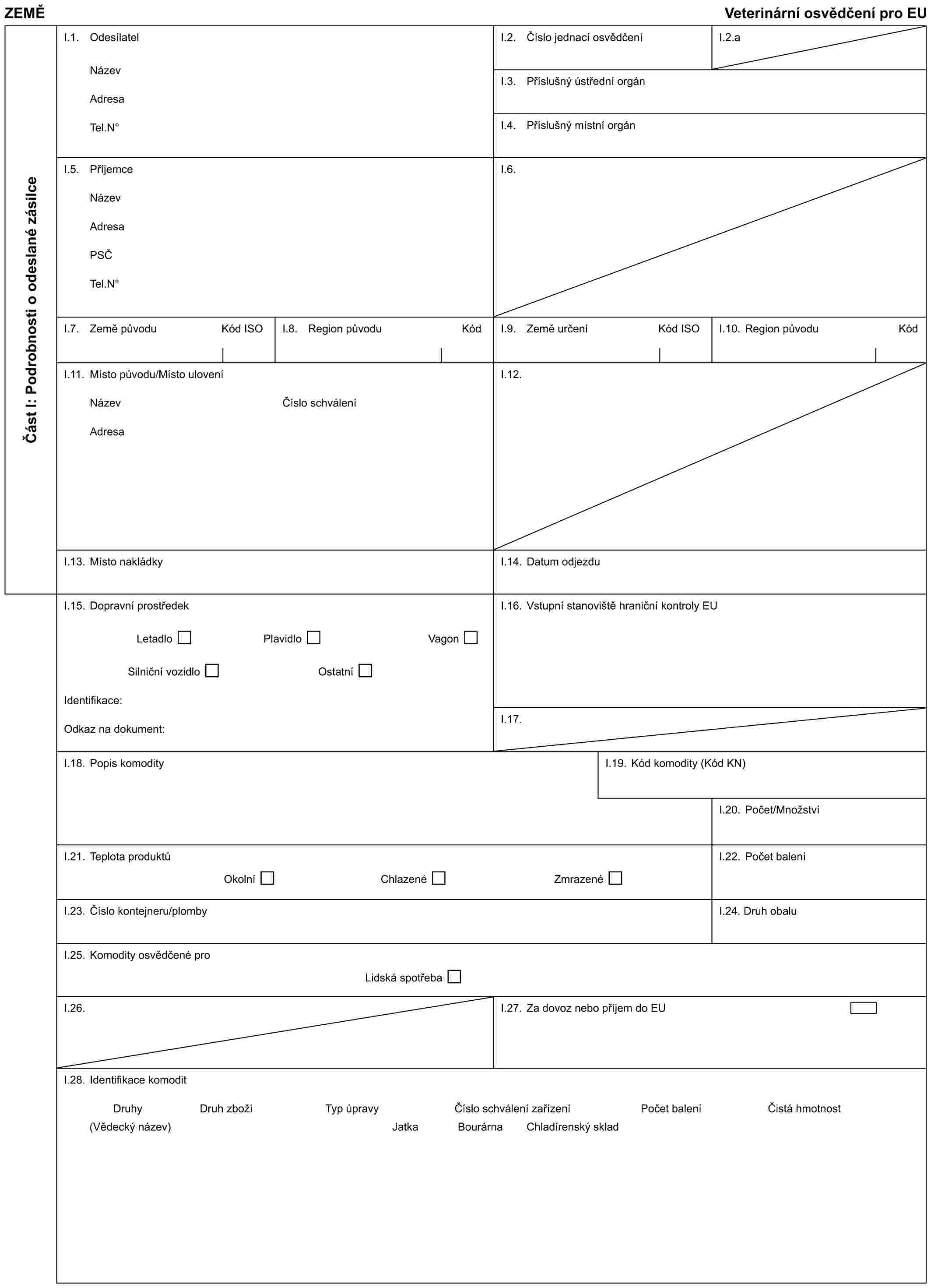 ZEMĚ Veterinární osvědčení pro EUČást I: Podrobnosti o odeslané zásilceI.1. OdesílatelNázevAdresaTel.N°I.2. Číslo jednací osvědčeníI.2.aI.3. Příslušný ústřední orgánI.4. Příslušný místní orgánI.5. PříjemceNázevAdresaPSČTel.N°I.6.I.7. Země původu Kód ISOI.8. Region původu KódI.9. Země určení Kód ISOI.10. Region původu KódI.11. Místo původu/Místo uloveníNázevAdresaČíslo schváleníI.12.I.13. Místo nakládkyI.14. Datum odjezduI.15. Dopravní prostředekLetadlo Plavidlo VagonSilniční vozidlo OstatníIdentifikace:Odkaz na dokument:I.16. Vstupní stanoviště hraniční kontroly EUI.17.I.18. Popis komodityI.19. Kód komodity (Kód KN)I.20. Počet/MnožstvíI.21. Teplota produktůOkolní Chlazené ZmrazenéI.22. Počet baleníI.23. Číslo kontejneru/plombyI.24. Druh obaluI.25. Komodity osvědčené proLidská spotřebaI.26.I.27. Za dovoz nebo příjem do EUI.28. Identifikace komoditDruhy (Vědecký název)Druh zbožíTyp úpravyČíslo schválení zařízeníPočet baleníČistá hmotnostJatkaBourárnaChladírenský sklad