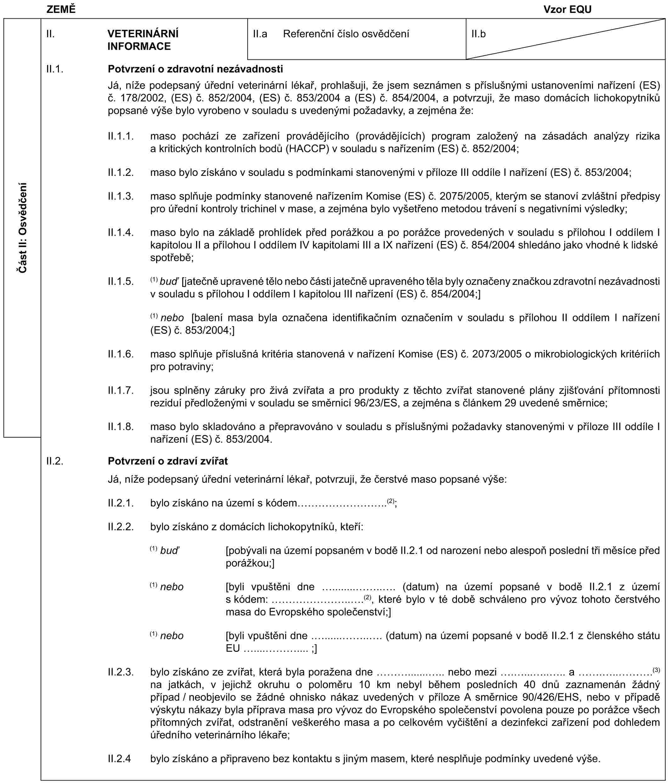 ZEMĚ Vzor EQUČást II: OsvědčeníII. VETERINÁRNÍ INFORMACEII.a Referenční číslo osvědčeníII.bII.1. Potvrzení o zdravotní nezávadnostiJá, níže podepsaný úřední veterinární lékař, prohlašuji, že jsem seznámen s příslušnými ustanoveními nařízení (ES) č. 178/2002, (ES) č. 852/2004, (ES) č. 853/2004 a (ES) č. 854/2004, a potvrzuji, že maso domácích lichokopytníků popsané výše bylo vyrobeno v souladu s uvedenými požadavky, a zejména že:II.1.1. maso pochází ze zařízení provádějícího (provádějících) program založený na zásadách analýzy rizika a kritických kontrolních bodů (HACCP) v souladu s nařízením (ES) č. 852/2004;II.1.2. maso bylo získáno v souladu s podmínkami stanovenými v příloze III oddíle I nařízení (ES) č. 853/2004;II.1.3. maso splňuje podmínky stanovené nařízením Komise (ES) č. 2075/2005, kterým se stanoví zvláštní předpisy pro úřední kontroly trichinel v mase, a zejména bylo vyšetřeno metodou trávení s negativními výsledky;II.1.4. maso bylo na základě prohlídek před porážkou a po porážce provedených v souladu s přílohou I oddílem I kapitolou II a přílohou I oddílem IV kapitolami III a IX nařízení (ES) č. 854/2004 shledáno jako vhodné k lidské spotřebě;II.1.5. (1) buď [jatečně upravené tělo nebo části jatečně upraveného těla byly označeny značkou zdravotní nezávadnosti v souladu s přílohou I oddílem I kapitolou III nařízení (ES) č. 854/2004;](1) nebo [balení masa byla označena identifikačním označením v souladu s přílohou II oddílem I nařízení (ES) č. 853/2004;]II.1.6. maso splňuje příslušná kritéria stanovená v nařízení Komise (ES) č. 2073/2005 o mikrobiologických kritériích pro potraviny;II.1.7. jsou splněny záruky pro živá zvířata a pro produkty z těchto zvířat stanovené plány zjišťování přítomnosti reziduí předloženými v souladu se směrnicí 96/23/ES, a zejména s článkem 29 uvedené směrnice;II.1.8. maso bylo skladováno a přepravováno v souladu s příslušnými požadavky stanovenými v příloze III oddíle I nařízení (ES) č. 853/2004.II.2. Potvrzení o zdraví zvířatJá, níže podepsaný úřední veterinární lékař, potvrzuji, že čerstvé maso popsané výše:II.2.1. bylo získáno na území s kódem ………..(2);II.2.2. bylo získáno z domácích lichokopytníků, kteří:(1) buď [pobývali na území popsaném v bodě II.2.1 od narození nebo alespoň poslední tři měsíce před porážkou;](1) nebo [byli vpuštěni dne ........ .. . (datum) na území popsané v bodě II.2.1 z území s kódem: ……...(2), které bylo v té době schváleno pro vývoz tohoto čerstvého masa do Evropského společenství;](1) nebo [byli vpuštěni dne . ...... .. . (datum) na území popsané v bodě II.2.1 z členského státu EU .... ….... ;]II.2.3. bylo získáno ze zvířat, která byla poražena dne …......... nebo mezi ........ a ...….(3) na jatkách, v jejichž okruhu o poloměru 10 km nebyl během posledních 40 dnů zaznamenán žádný případ / neobjevilo se žádné ohnisko nákaz uvedených v příloze A směrnice 90/426/EHS, nebo v případě výskytu nákazy byla příprava masa pro vývoz do Evropského společenství povolena pouze po porážce všech přítomných zvířat, odstranění veškerého masa a po celkovém vyčištění a dezinfekci zařízení pod dohledem úředního veterinárního lékaře;II.2.4 bylo získáno a připraveno bez kontaktu s jiným masem, které nesplňuje podmínky uvedené výše.