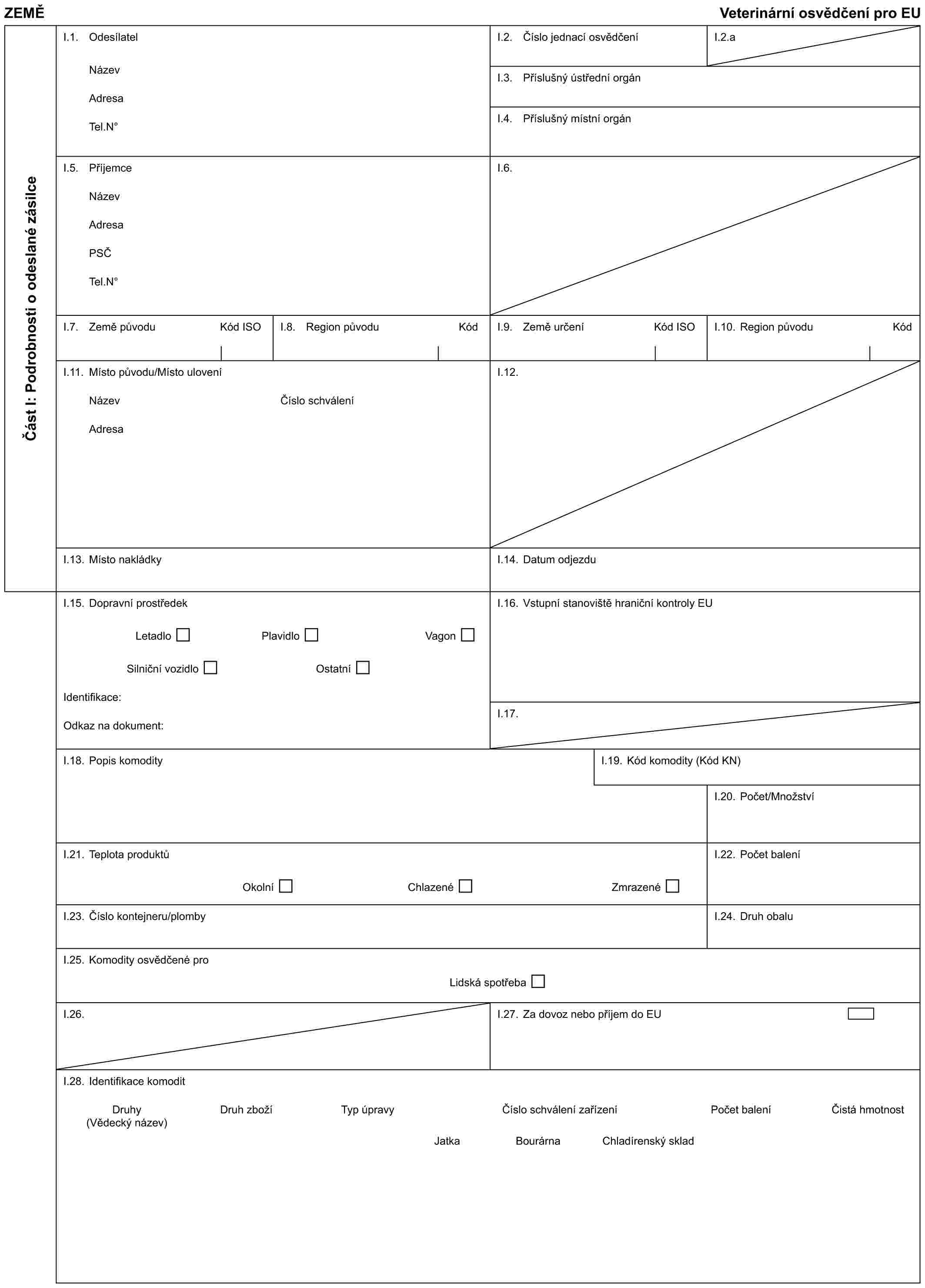 ZEMĚVeterinární osvědčení pro EUČást I: Podrobnosti o odeslané zásilceI.1. OdesílatelNázevAdresaTel.N°I.2. Číslo jednací osvědčeníI.2.aI.3. Příslušný ústřední orgánI.4. Příslušný místní orgánI.5. PříjemceNázevAdresaPSČTel.N°I.6.I.7. Země původu Kód ISOI.8. Region původu KódI.9. Země určení Kód ISOI.10. Region původu KódI.11. Místo původu/Místo uloveníNázevAdresaČíslo schváleníI.12.I.13. Místo nakládkyI.14. Datum odjezduI.15. Dopravní prostředekLetadlo Plavidlo VagonSilniční vozidlo OstatníIdentifikace:Odkaz na dokument:I.16. Vstupní stanoviště hraniční kontroly EUI.17.I.18. Popis komodityI.19. Kód komodity (Kód KN)I.20. Počet/MnožstvíI.21. Teplota produktůOkolní Chlazené ZmrazenéI.22. Počet baleníI.23. Číslo kontejneru/plombyI.24. Druh obaluI.25. Komodity osvědčené proLidská spotřebaI.26.I.27. Za dovoz nebo příjem do EUI.28. Identifikace komoditDruhy (Vědecký název)Druh zbožíTyp úpravyČíslo schválení zařízeníPočet baleníČistá hmotnostJatkaBourárnaChladírenský sklad