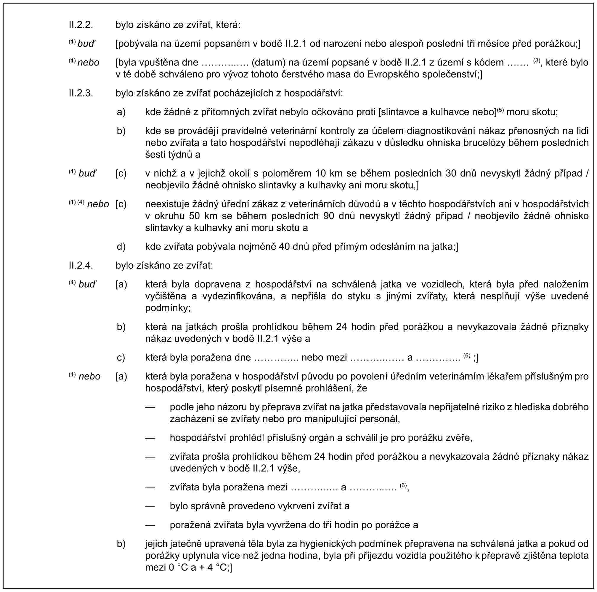 II.2.2. bylo získáno ze zvířat, která:(1) buď [pobývala na území popsaném v bodě II.2.1 od narození nebo alespoň poslední tři měsíce před porážkou;](1) nebo [byla vpuštěna dne …... (datum) na území popsané v bodě II.2.1 z území s kódem . (3), které bylo v té době schváleno pro vývoz tohoto čerstvého masa do Evropského společenství;]II.2.3. bylo získáno ze zvířat pocházejících z hospodářství:a) kde žádné z přítomných zvířat nebylo očkováno proti [slintavce a kulhavce nebo](5) moru skotu;b) kde se provádějí pravidelné veterinární kontroly za účelem diagnostikování nákaz přenosných na lidi nebo zvířata a tato hospodářství nepodléhají zákazu v důsledku ohniska brucelózy během posledních šesti týdnů a(1) buď [c) v nichž a v jejichž okolí s poloměrem 10 km se během posledních 30 dnů nevyskytl žádný případ / neobjevilo žádné ohnisko slintavky a kulhavky ani moru skotu,](1) (4) nebo [c) neexistuje žádný úřední zákaz z veterinárních důvodů a v těchto hospodářstvích ani v hospodářstvích v okruhu 50 km se během posledních 90 dnů nevyskytl žádný případ / neobjevilo žádné ohnisko slintavky a kulhavky ani moru skotu ad) kde zvířata pobývala nejméně 40 dnů před přímým odesláním na jatka;]II.2.4. bylo získáno ze zvířat:(1) buď [a) která byla dopravena z hospodářství na schválená jatka ve vozidlech, která byla před naložením vyčištěna a vydezinfikována, a nepřišla do styku s jinými zvířaty, která nesplňují výše uvedené podmínky;b) která na jatkách prošla prohlídkou během 24 hodin před porážkou a nevykazovala žádné příznaky nákaz uvedených v bodě II.2.1 výše ac) která byla poražena dne ….. nebo mezi ….. a ….. (6) ;](1) nebo [a) která byla poražena v hospodářství původu po povolení úředním veterinárním lékařem příslušným pro hospodářství, který poskytl písemné prohlášení, že— podle jeho názoru by přeprava zvířat na jatka představovala nepřijatelné riziko z hlediska dobrého zacházení se zvířaty nebo pro manipulující personál,— hospodářství prohlédl příslušný orgán a schválil je pro porážku zvěře,— zvířata prošla prohlídkou během 24 hodin před porážkou a nevykazovala žádné příznaky nákaz uvedených v bodě II.2.1 výše,— zvířata byla poražena mezi …... a …... (6),— bylo správně provedeno vykrvení zvířat a— poražená zvířata byla vyvržena do tří hodin po porážce ab) jejich jatečně upravená těla byla za hygienických podmínek přepravena na schválená jatka a pokud od porážky uplynula více než jedna hodina, byla při příjezdu vozidla použitého k přepravě zjištěna teplota mezi 0 °C a + 4 °C;]