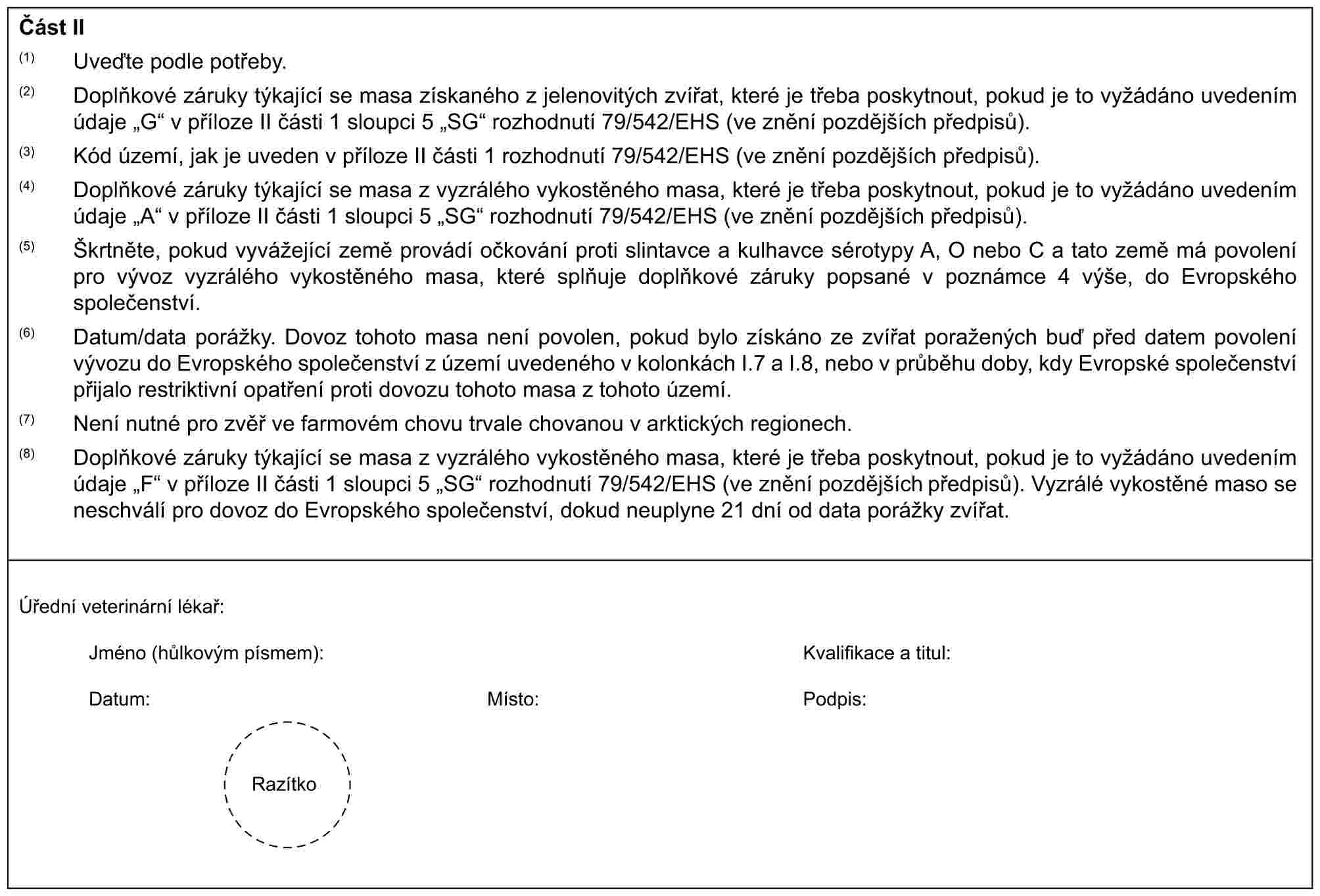 Část II(1) Uveďte podle potřeby.(2) Doplňkové záruky týkající se masa získaného z jelenovitých zvířat, které je třeba poskytnout, pokud je to vyžádáno uvedením údaje „G“ v příloze II části 1 sloupci 5 „SG“ rozhodnutí 79/542/EHS (ve znění pozdějších předpisů).(3) Kód území, jak je uveden v příloze II části 1 rozhodnutí 79/542/EHS (ve znění pozdějších předpisů).(4) Doplňkové záruky týkající se masa z vyzrálého vykostěného masa, které je třeba poskytnout, pokud je to vyžádáno uvedením údaje „A“ v příloze II části 1 sloupci 5 „SG“ rozhodnutí 79/542/EHS (ve znění pozdějších předpisů).(5) Škrtněte, pokud vyvážející země provádí očkování proti slintavce a kulhavce sérotypy A, O nebo C a tato země má povolení pro vývoz vyzrálého vykostěného masa, které splňuje doplňkové záruky popsané v poznámce 4 výše, do Evropského společenství.(6) Datum/data porážky. Dovoz tohoto masa není povolen, pokud bylo získáno ze zvířat poražených buď před datem povolení vývozu do Evropského společenství z území uvedeného v kolonkách I.7 a I.8, nebo v průběhu doby, kdy Evropské společenství přijalo restriktivní opatření proti dovozu tohoto masa z tohoto území.(7) Není nutné pro zvěř ve farmovém chovu trvale chovanou v arktických regionech.(8) Doplňkové záruky týkající se masa z vyzrálého vykostěného masa, které je třeba poskytnout, pokud je to vyžádáno uvedením údaje „F“ v příloze II části 1 sloupci 5 „SG“ rozhodnutí 79/542/EHS (ve znění pozdějších předpisů). Vyzrálé vykostěné maso se neschválí pro dovoz do Evropského společenství, dokud neuplyne 21 dní od data porážky zvířat.Úřední veterinární lékař:Jméno (hůlkovým písmem):Kvalifikace a titul:Datum:Místo:Podpis:Razítko