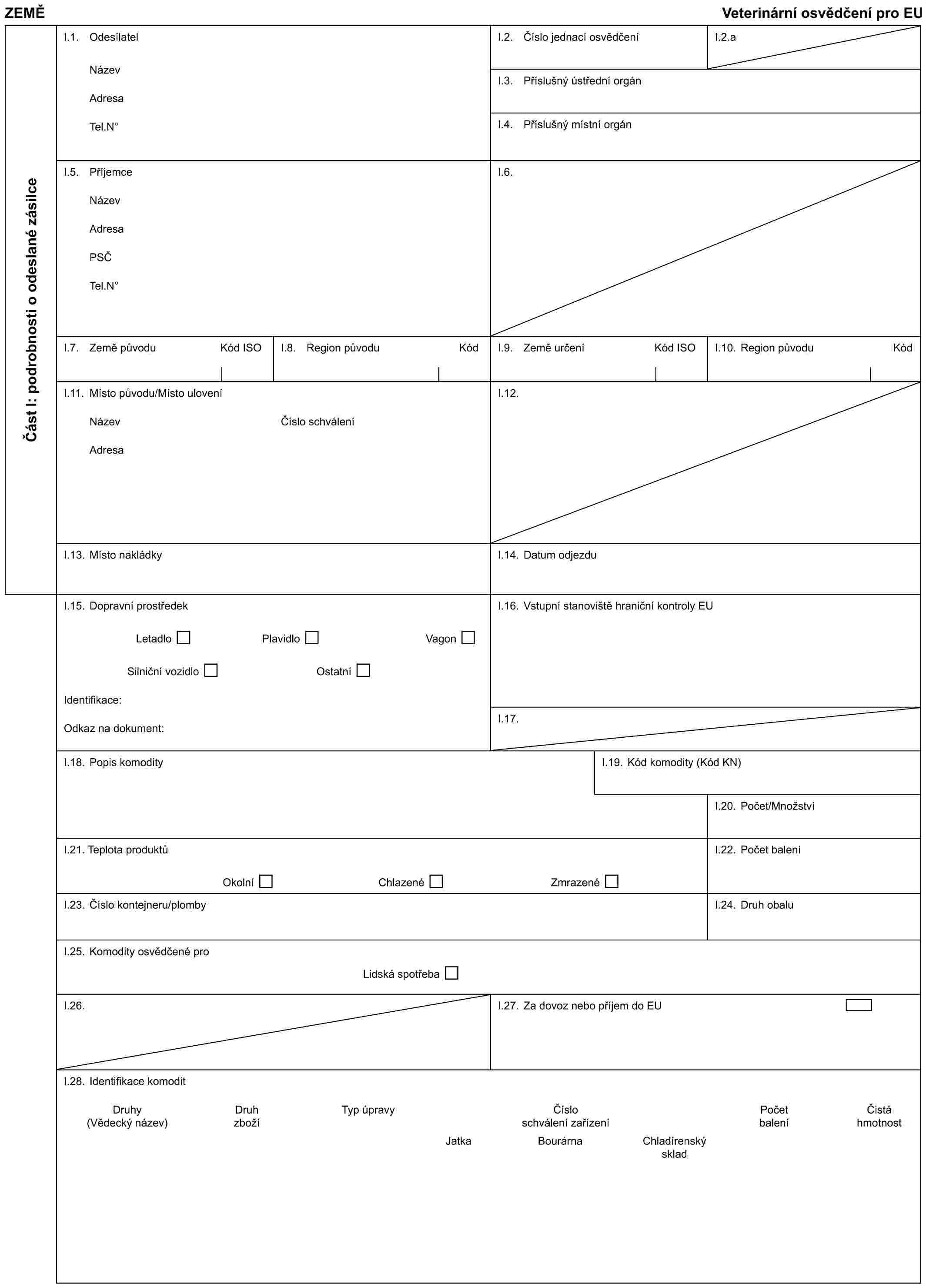 ZEMĚVeterinární osvědčení pro EUČást I: podrobnosti o odeslané zásilceI.1. OdesílatelNázevAdresaTel.N°I.2. Číslo jednací osvědčeníI.2.aI.3. Příslušný ústřední orgánI.4. Příslušný místní orgánI.5. PříjemceNázevAdresaPSČTel.N°I.6.I.7. Země původuKód ISOI.8. Region původuKódI.9. Země určeníKód ISOI.10. Region původuKódI.11. Místo původu/Místo uloveníNázevAdresaČíslo schváleníI.12.I.13. Místo nakládkyI.14. Datum odjezduI.15. Dopravní prostředekLetadloPlavidloVagonSilniční vozidloOstatníIdentifikace:Odkaz na dokument:I.16. Vstupní stanoviště hraniční kontroly EUI.17.I.18. Popis komodityI.19. Kód komodity (Kód KN)I.20. Počet/MnožstvíI.21. Teplota produktůOkolníChlazenéZmrazenéI.22. Počet baleníI.23. Číslo kontejneru/plombyI.24. Druh obaluI.25. Komodity osvědčené proLidská spotřebaI.26.I.27. Za dovoz nebo příjem do EUI.28. Identifikace komoditDruhyDruhTyp úpravyČísloPočetČistá(Vědecký název)zbožíschválení zařízeníbaleníhmotnostJatkaBourárnaChladírenskýsklad