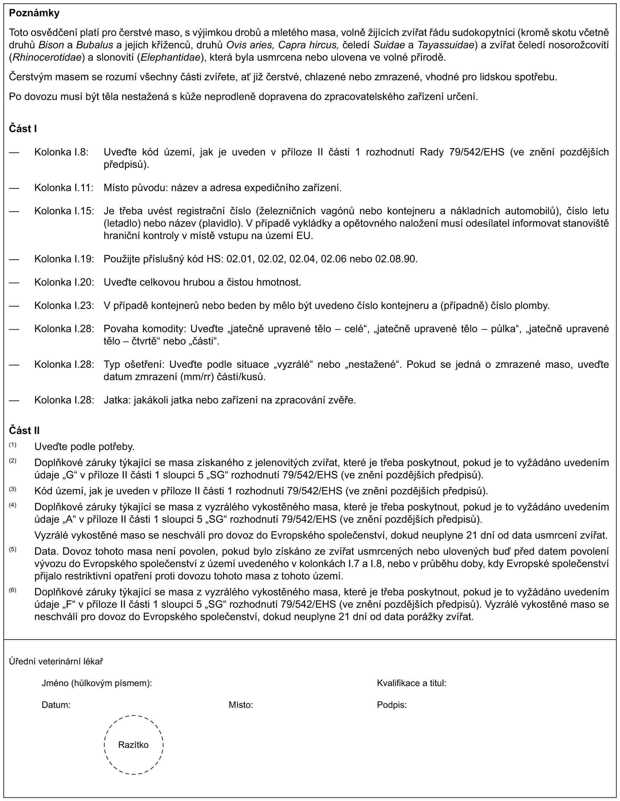 PoznámkyToto osvědčení platí pro čerstvé maso, s výjimkou drobů a mletého masa, volně žijících zvířat řádu sudokopytníci (kromě skotu včetně druhů Bison a Bubalus a jejich kříženců, druhů Ovis aries, Capra hircus, čeledí Suidae a Tayassuidae) a zvířat čeledí nosorožcovití (Rhinocerotidae) a slonovití (Elephantidae), která byla usmrcena nebo ulovena ve volné přírodě.Čerstvým masem se rozumí všechny části zvířete, ať již čerstvé, chlazené nebo zmrazené, vhodné pro lidskou spotřebu.Po dovozu musí být těla nestažená s kůže neprodleně dopravena do zpracovatelského zařízení určení.Část I— Kolonka I.8: Uveďte kód území, jak je uveden v příloze II části 1 rozhodnutí Rady 79/542/EHS (ve znění pozdějších předpisů).— Kolonka I.11: Místo původu: název a adresa expedičního zařízení.— Kolonka I.15: Je třeba uvést registrační číslo (železničních vagónů nebo kontejneru a nákladních automobilů), číslo letu (letadlo) nebo název (plavidlo). V případě vykládky a opětovného naložení musí odesílatel informovat stanoviště hraniční kontroly v místě vstupu na území EU.— Kolonka I.19: Použijte příslušný kód HS: 02.01, 02.02, 02.04, 02.06 nebo 02.08.90.— Kolonka I.20: Uveďte celkovou hrubou a čistou hmotnost.— Kolonka I.23: V případě kontejnerů nebo beden by mělo být uvedeno číslo kontejneru a (případně) číslo plomby.— Kolonka I.28: Povaha komodity: Uveďte „jatečně upravené tělo – celé“, „jatečně upravené tělo – půlka“, „jatečně upravené tělo – čtvrtě“ nebo „části“.— Kolonka I.28: Typ ošetření: Uveďte podle situace „vyzrálé“ nebo „nestažené“. Pokud se jedná o zmrazené maso, uveďte datum zmrazení (mm/rr) částí/kusů.— Kolonka I.28: Jatka: jakákoli jatka nebo zařízení na zpracování zvěře.Část II(1) Uveďte podle potřeby.(2) Doplňkové záruky týkající se masa získaného z jelenovitých zvířat, které je třeba poskytnout, pokud je to vyžádáno uvedením údaje „G“ v příloze II části 1 sloupci 5 „SG“ rozhodnutí 79/542/EHS (ve znění pozdějších předpisů).(3) Kód území, jak je uveden v příloze II části 1 rozhodnutí 79/542/EHS (ve znění pozdějších předpisů).(4) Doplňkové záruky týkající se masa z vyzrálého vykostěného masa, které je třeba poskytnout, pokud je to vyžádáno uvedením údaje „A“ v příloze II části 1 sloupci 5 „SG“ rozhodnutí 79/542/EHS (ve znění pozdějších předpisů).Vyzrálé vykostěné maso se neschválí pro dovoz do Evropského společenství, dokud neuplyne 21 dní od data usmrcení zvířat.(5) Data. Dovoz tohoto masa není povolen, pokud bylo získáno ze zvířat usmrcených nebo ulovených buď před datem povolení vývozu do Evropského společenství z území uvedeného v kolonkách I.7 a I.8, nebo v průběhu doby, kdy Evropské společenství přijalo restriktivní opatření proti dovozu tohoto masa z tohoto území.(6) Doplňkové záruky týkající se masa z vyzrálého vykostěného masa, které je třeba poskytnout, pokud je to vyžádáno uvedením údaje „F“ v příloze II části 1 sloupci 5 „SG“ rozhodnutí 79/542/EHS (ve znění pozdějších předpisů). Vyzrálé vykostěné maso se neschválí pro dovoz do Evropského společenství, dokud neuplyne 21 dní od data porážky zvířat.Úřední veterinární lékařJméno (hůlkovým písmem):Kvalifikace a titul:Datum:Místo:Podpis:Razítko