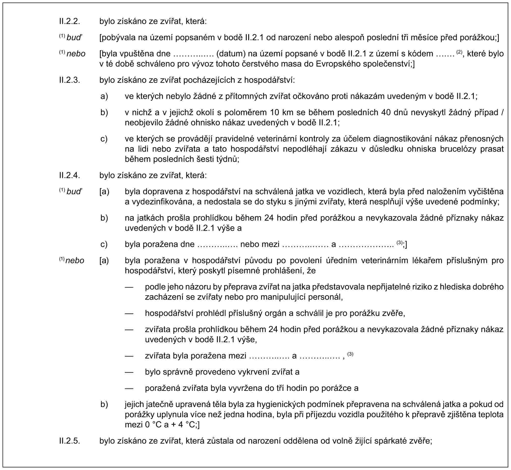 II.2.2. bylo získáno ze zvířat, která:(1) buď [pobývala na území popsaném v bodě II.2.1 od narození nebo alespoň poslední tři měsíce před porážkou;](1) nebo [byla vpuštěna dne …... (datum) na území popsané v bodě II.2.1 z území s kódem . (2), které bylo v té době schváleno pro vývoz tohoto čerstvého masa do Evropského společenství;]II.2.3. bylo získáno ze zvířat pocházejících z hospodářství:a) ve kterých nebylo žádné z přítomných zvířat očkováno proti nákazám uvedeným v bodě II.2.1;b) v nichž a v jejichž okolí s poloměrem 10 km se během posledních 40 dnů nevyskytl žádný případ / neobjevilo žádné ohnisko nákaz uvedených v bodě II.2.1;c) ve kterých se provádějí pravidelné veterinární kontroly za účelem diagnostikování nákaz přenosných na lidi nebo zvířata a tato hospodářství nepodléhají zákazu v důsledku ohniska brucelózy prasat během posledních šesti týdnů;II.2.4. bylo získáno ze zvířat, která:(1) buď [a) byla dopravena z hospodářství na schválená jatka ve vozidlech, která byla před naložením vyčištěna a vydezinfikována, a nedostala se do styku s jinými zvířaty, která nesplňují výše uvedené podmínky;b) na jatkách prošla prohlídkou během 24 hodin před porážkou a nevykazovala žádné příznaky nákaz uvedených v bodě II.2.1 výše ac) byla poražena dne …... nebo mezi ….. a ……….. (3);](1) nebo [a) byla poražena v hospodářství původu po povolení úředním veterinárním lékařem příslušným pro hospodářství, který poskytl písemné prohlášení, že— podle jeho názoru by přeprava zvířat na jatka představovala nepřijatelné riziko z hlediska dobrého zacházení se zvířaty nebo pro manipulující personál,— hospodářství prohlédl příslušný orgán a schválil je pro porážku zvěře,— zvířata prošla prohlídkou během 24 hodin před porážkou a nevykazovala žádné příznaky nákaz uvedených v bodě II.2.1 výše,— zvířata byla poražena mezi …... a …..., (3)— bylo správně provedeno vykrvení zvířat a— poražená zvířata byla vyvržena do tří hodin po porážce ab) jejich jatečně upravená těla byla za hygienických podmínek přepravena na schválená jatka a pokud od porážky uplynula více než jedna hodina, byla při příjezdu vozidla použitého k přepravě zjištěna teplota mezi 0 °C a + 4 °C;]II.2.5. bylo získáno ze zvířat, která zůstala od narození oddělena od volně žijící spárkaté zvěře;