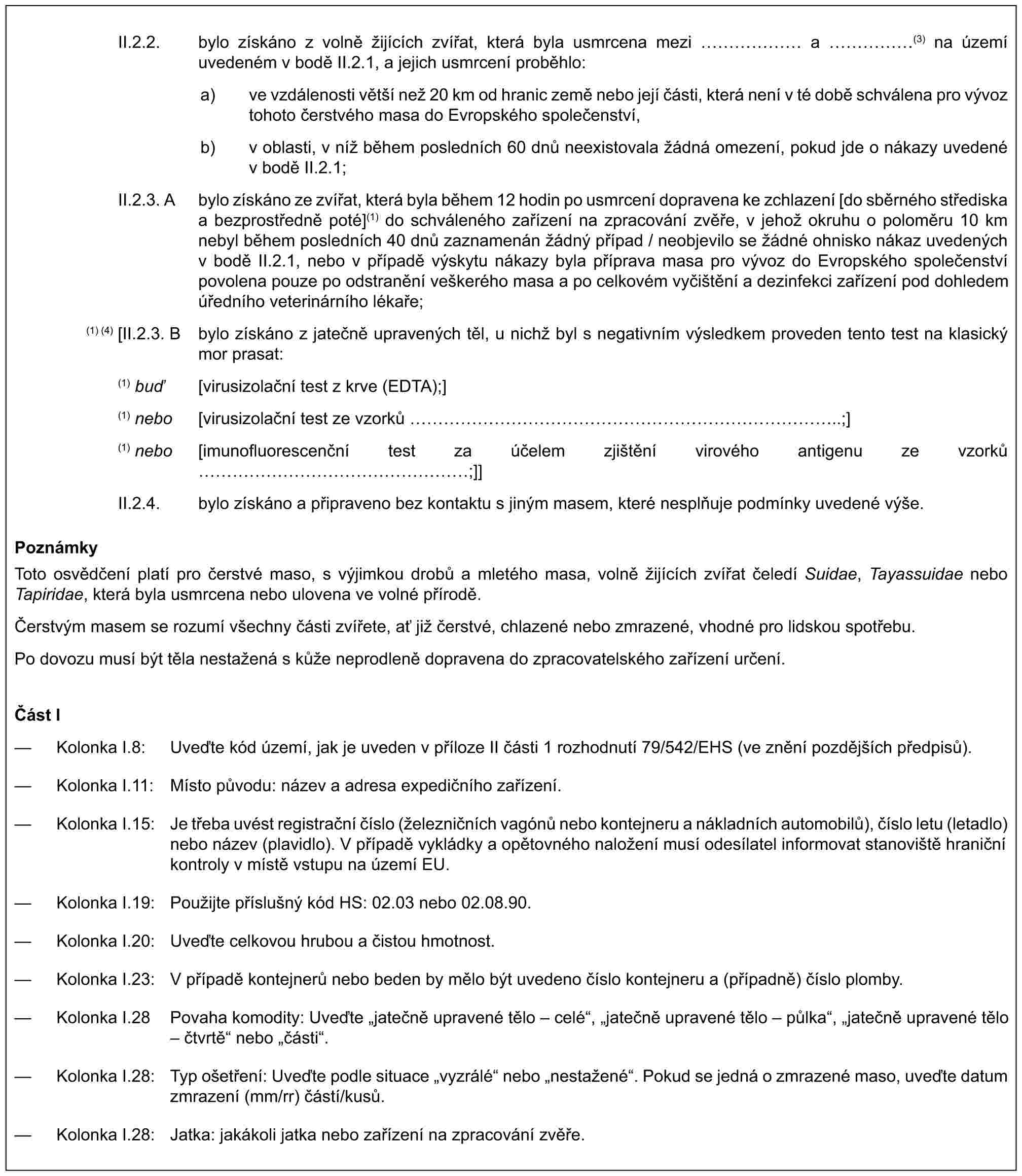 II.2.2. bylo získáno z volně žijících zvířat, která byla usmrcena mezi …… a ……(3) na území uvedeném v bodě II.2.1, a jejich usmrcení proběhlo:a) ve vzdálenosti větší než 20 km od hranic země nebo její části, která není v té době schválena pro vývoz tohoto čerstvého masa do Evropského společenství,b) v oblasti, v níž během posledních 60 dnů neexistovala žádná omezení, pokud jde o nákazy uvedené v bodě II.2.1;II.2.3. A bylo získáno ze zvířat, která byla během 12 hodin po usmrcení dopravena ke zchlazení [do sběrného střediska a bezprostředně poté](1) do schváleného zařízení na zpracování zvěře, v jehož okruhu o poloměru 10 km nebyl během posledních 40 dnů zaznamenán žádný případ / neobjevilo se žádné ohnisko nákaz uvedených v bodě II.2.1, nebo v případě výskytu nákazy byla příprava masa pro vývoz do Evropského společenství povolena pouze po odstranění veškerého masa a po celkovém vyčištění a dezinfekci zařízení pod dohledem úředního veterinárního lékaře;(1) (4) [II.2.3. B bylo získáno z jatečně upravených těl, u nichž byl s negativním výsledkem proveden tento test na klasický mor prasat:(1) buď [virusizolační test z krve (EDTA);](1) nebo [virusizolační test ze vzorků …………………………..;](1) nebo [imunofluorescenční test za účelem zjištění virového antigenu ze vzorků ………………;]]II.2.4. bylo získáno a připraveno bez kontaktu s jiným masem, které nesplňuje podmínky uvedené výše.PoznámkyToto osvědčení platí pro čerstvé maso, s výjimkou drobů a mletého masa, volně žijících zvířat čeledí Suidae, Tayassuidae nebo Tapiridae, která byla usmrcena nebo ulovena ve volné přírodě.Čerstvým masem se rozumí všechny části zvířete, ať již čerstvé, chlazené nebo zmrazené, vhodné pro lidskou spotřebu.Po dovozu musí být těla nestažená s kůže neprodleně dopravena do zpracovatelského zařízení určení.Část I— Kolonka I.8: Uveďte kód území, jak je uveden v příloze II části 1 rozhodnutí 79/542/EHS (ve znění pozdějších předpisů).— Kolonka I.11: Místo původu: název a adresa expedičního zařízení.— Kolonka I.15: Je třeba uvést registrační číslo (železničních vagónů nebo kontejneru a nákladních automobilů), číslo letu (letadlo) nebo název (plavidlo). V případě vykládky a opětovného naložení musí odesílatel informovat stanoviště hraniční kontroly v místě vstupu na území EU.— Kolonka I.19: Použijte příslušný kód HS: 02.03 nebo 02.08.90.— Kolonka I.20: Uveďte celkovou hrubou a čistou hmotnost.— Kolonka I.23: V případě kontejnerů nebo beden by mělo být uvedeno číslo kontejneru a (případně) číslo plomby.— Kolonka I.28 Povaha komodity: Uveďte „jatečně upravené tělo – celé“, „jatečně upravené tělo – půlka“, „jatečně upravené tělo – čtvrtě“ nebo „části“.— Kolonka I.28: Typ ošetření: Uveďte podle situace „vyzrálé“ nebo „nestažené“. Pokud se jedná o zmrazené maso, uveďte datum zmrazení (mm/rr) částí/kusů.— Kolonka I.28: Jatka: jakákoli jatka nebo zařízení na zpracování zvěře.
