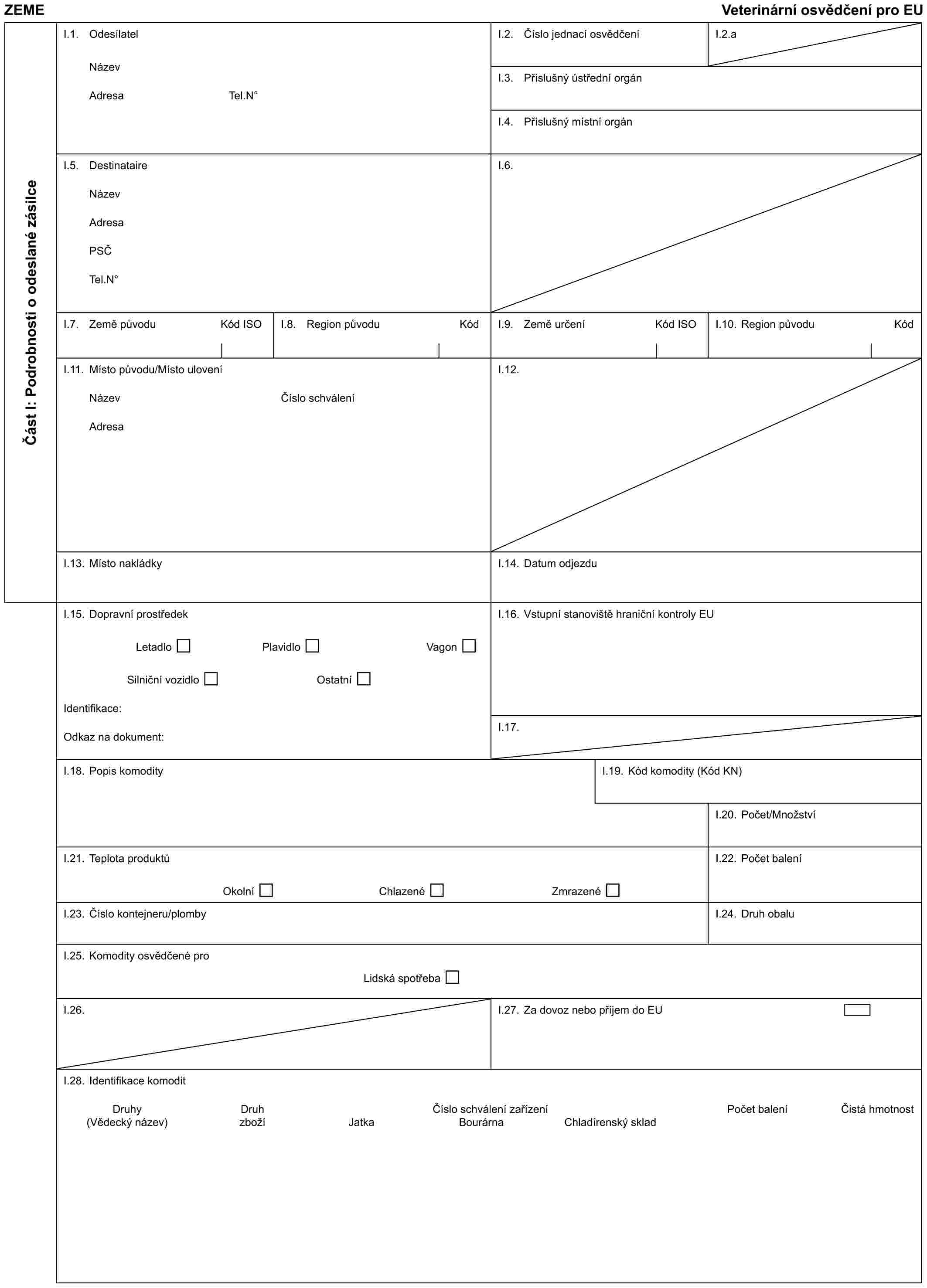 ZEMĚVeterinární osvědčení pro EUČást I: Podrobnosti o odeslané zásilceI.1. OdesílatelNázevAdresaTel.N°I.2. Číslo jednací osvědčeníI.2.aI.3. Příslušný ústřední orgánI.4. Příslušný místní orgánI.5. DestinataireNázevAdresaPSČTel.N°I.6.I.7. Země původuKód ISOI.8. Region původuKódI.9. Země určeníKód ISOI.10. Region původuKódI.11. Místo původu/Místo uloveníNázevAdresaČíslo schváleníI.12.I.13. Místo nakládkyI.14. Datum odjezduI.15. Dopravní prostředekLetadloPlavidloVagonSilniční vozidloOstatníIdentifikace:Odkaz na dokument:I.16. Vstupní stanoviště hraniční kontroly EUI.17.I.18. Popis komodityI.19. Kód komodity (Kód KN)I.20. Počet/MnožstvíI.21. Teplota produktůOkolníChlazenéZmrazenéI.22. Počet baleníI.23. Číslo kontejneru/plombyI.24. Druh obaluI.25. Komodity osvědčené proLidská spotřebaI.26.I.27. Za dovoz nebo příjem do EUI.28. Identifikace komoditDruhyDruhČíslo schválení zařízeníPočet baleníČistá hmotnost(Vědecký název)zbožíJatkaBourárnaChladírenský sklad