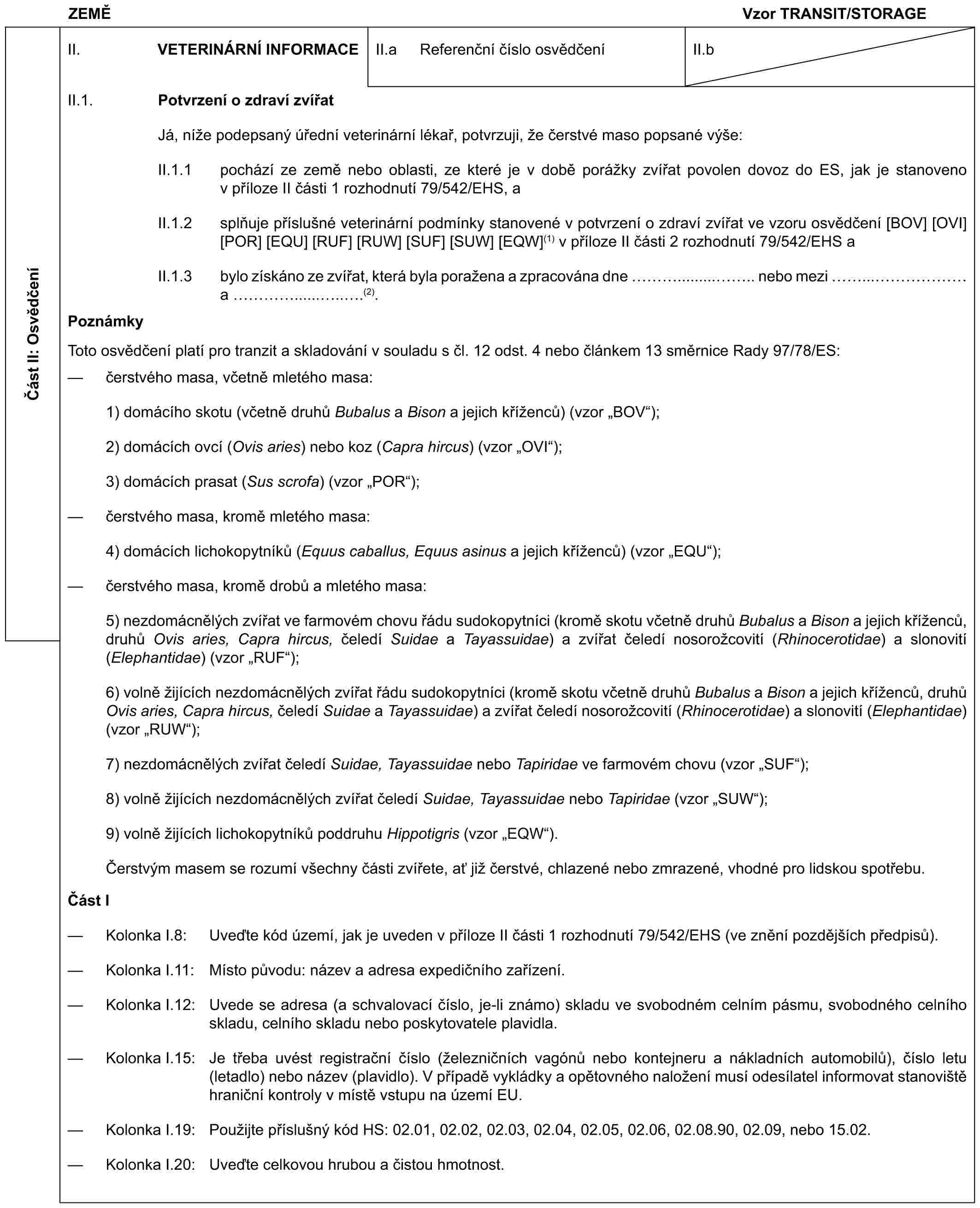 ZEMĚVzor TRANSIT/STORAGEČást II: OsvědčeníII. VETERINÁRNÍ INFORMACEII.a Referenční číslo osvědčeníII.bII.1. Potvrzení o zdraví zvířatJá, níže podepsaný úřední veterinární lékař, potvrzuji, že čerstvé maso popsané výše:II.1.1 pochází ze země nebo oblasti, ze které je v době porážky zvířat povolen dovoz do ES, jak je stanoveno v příloze II části 1 rozhodnutí 79/542/EHS, aII.1.2 splňuje příslušné veterinární podmínky stanovené v potvrzení o zdraví zvířat ve vzoru osvědčení [BOV] [OVI] [POR] [EQU] [RUF] [RUW] [SUF] [SUW] [EQW](1) v příloze II části 2 rozhodnutí 79/542/EHS aII.1.3 bylo získáno ze zvířat, která byla poražena a zpracována dne …........... nebo mezi ...…… a ….........(2).PoznámkyToto osvědčení platí pro tranzit a skladování v souladu s čl. 12 odst. 4 nebo článkem 13 směrnice Rady 97/78/ES:— čerstvého masa, včetně mletého masa:1) domácího skotu (včetně druhů Bubalus a Bison a jejich kříženců) (vzor „BOV“);2) domácích ovcí (Ovis aries) nebo koz (Capra hircus) (vzor „OVI“);3) domácích prasat (Sus scrofa) (vzor „POR“);— čerstvého masa, kromě mletého masa:4) domácích lichokopytníků (Equus caballus, Equus asinus a jejich kříženců) (vzor „EQU“);— čerstvého masa, kromě drobů a mletého masa:5) nezdomácnělých zvířat ve farmovém chovu řádu sudokopytníci (kromě skotu včetně druhů Bubalus a Bison a jejich kříženců, druhů Ovis aries, Capra hircus, čeledí Suidae a Tayassuidae) a zvířat čeledí nosorožcovití (Rhinocerotidae) a slonovití (Elephantidae) (vzor „RUF“);6) volně žijících nezdomácnělých zvířat řádu sudokopytníci (kromě skotu včetně druhů Bubalus a Bison a jejich kříženců, druhů Ovis aries, Capra hircus, čeledí Suidae a Tayassuidae) a zvířat čeledí nosorožcovití (Rhinocerotidae) a slonovití (Elephantidae) (vzor „RUW“);7) nezdomácnělých zvířat čeledí Suidae, Tayassuidae nebo Tapiridae ve farmovém chovu (vzor „SUF“);8) volně žijících nezdomácnělých zvířat čeledí Suidae, Tayassuidae nebo Tapiridae (vzor „SUW“);9) volně žijících lichokopytníků poddruhu Hippotigris (vzor „EQW“).Čerstvým masem se rozumí všechny části zvířete, ať již čerstvé, chlazené nebo zmrazené, vhodné pro lidskou spotřebu.Část I— Kolonka I.8: Uveďte kód území, jak je uveden v příloze II části 1 rozhodnutí 79/542/EHS (ve znění pozdějších předpisů).— Kolonka I.11: Místo původu: název a adresa expedičního zařízení.— Kolonka I.12: Uvede se adresa (a schvalovací číslo, je-li známo) skladu ve svobodném celním pásmu, svobodného celního skladu, celního skladu nebo poskytovatele plavidla.— Kolonka I.15: Je třeba uvést registrační číslo (železničních vagónů nebo kontejneru a nákladních automobilů), číslo letu (letadlo) nebo název (plavidlo). V případě vykládky a opětovného naložení musí odesílatel informovat stanoviště hraniční kontroly v místě vstupu na území EU.— Kolonka I.19: Použijte příslušný kód HS: 02.01, 02.02, 02.03, 02.04, 02.05, 02.06, 02.08.90, 02.09, nebo 15.02.— Kolonka I.20: Uveďte celkovou hrubou a čistou hmotnost.