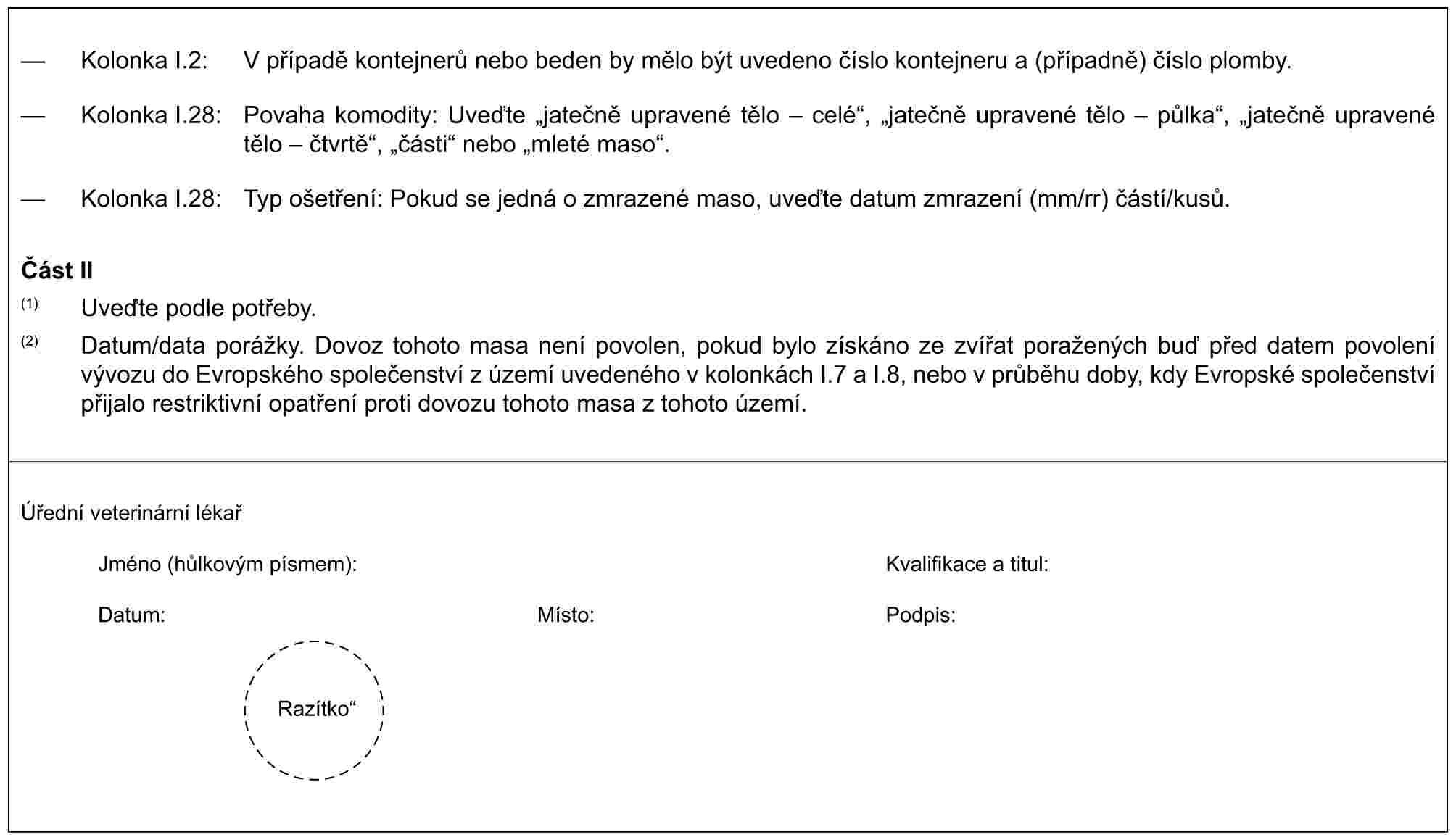 — Kolonka I.2: V případě kontejnerů nebo beden by mělo být uvedeno číslo kontejneru a (případně) číslo plomby.— Kolonka I.28: Povaha komodity: Uveďte „jatečně upravené tělo – celé“, „jatečně upravené tělo – půlka“, „jatečně upravené tělo – čtvrtě“, „části“ nebo „mleté maso“.— Kolonka I.28: Typ ošetření: Pokud se jedná o zmrazené maso, uveďte datum zmrazení (mm/rr) částí/kusů.Část II(1) Uveďte podle potřeby.(2) Datum/data porážky. Dovoz tohoto masa není povolen, pokud bylo získáno ze zvířat poražených buď před datem povolení vývozu do Evropského společenství z území uvedeného v kolonkách I.7 a I.8, nebo v průběhu doby, kdy Evropské společenství přijalo restriktivní opatření proti dovozu tohoto masa z tohoto území.Úřední veterinární lékařJméno (hůlkovým písmem):Kvalifikace a titul:Datum:Místo:Podpis:Razítko