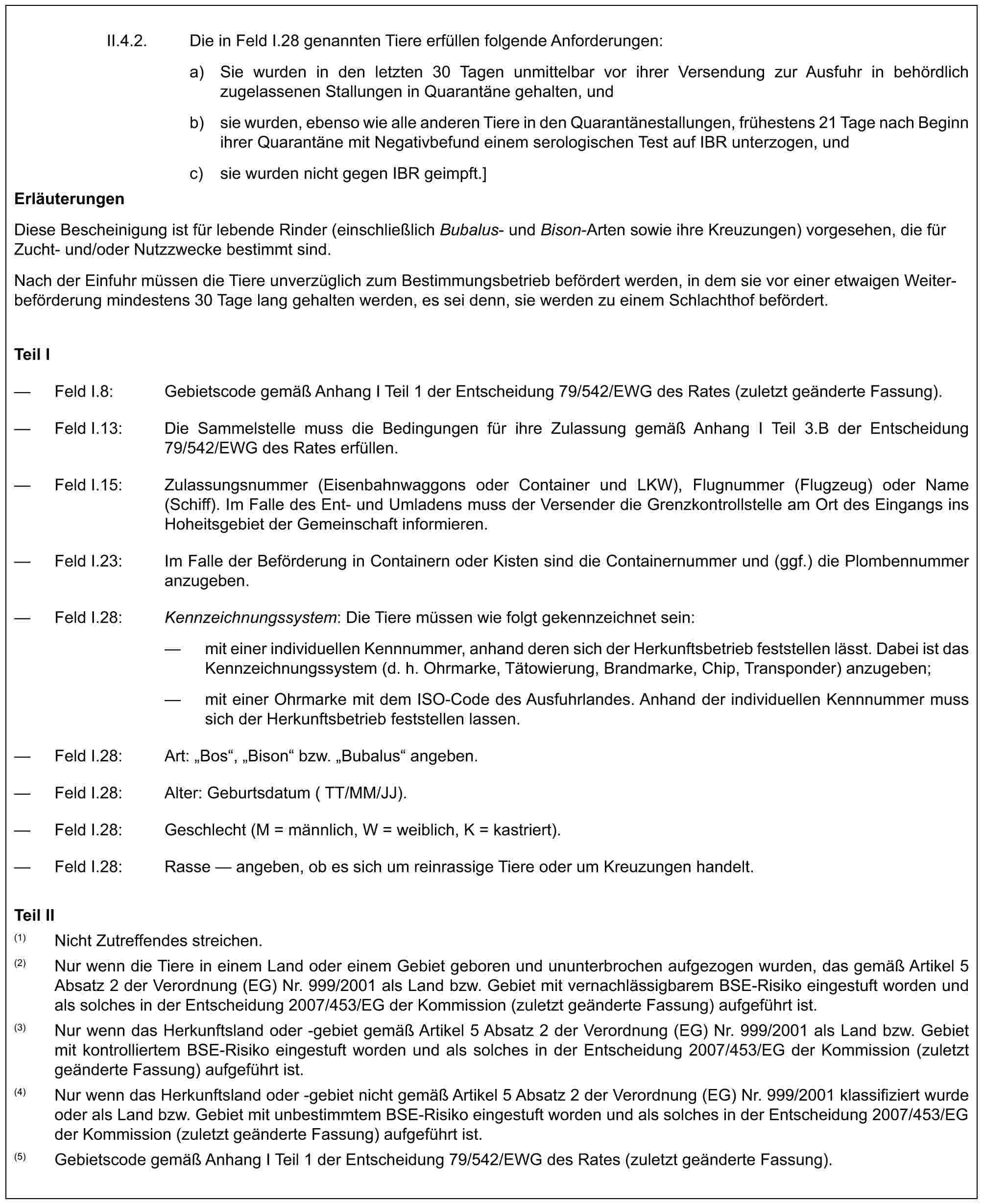 II.4.2. Die in Feld I.28 genannten Tiere erfüllen folgende Anforderungen:a) Sie wurden in den letzten 30 Tagen unmittelbar vor ihrer Versendung zur Ausfuhr in behördlich zugelassenen Stallungen in Quarantäne gehalten, undb) sie wurden, ebenso wie alle anderen Tiere in den Quarantänestallungen, frühestens 21 Tage nach Beginn ihrer Quarantäne mit Negativbefund einem serologischen Test auf IBR unterzogen, undc) sie wurden nicht gegen IBR geimpft.]ErläuterungenDiese Bescheinigung ist für lebende Rinder (einschließlich Bubalus- und Bison-Arten sowie ihre Kreuzungen) vorgesehen, die für Zucht- und/oder Nutzzwecke bestimmt sind.Nach der Einfuhr müssen die Tiere unverzüglich zum Bestimmungsbetrieb befördert werden, in dem sie vor einer etwaigen Weiterbeförderung mindestens 30 Tage lang gehalten werden, es sei denn, sie werden zu einem Schlachthof befördert.Teil I— Feld I.8: Gebietscode gemäß Anhang I Teil 1 der Entscheidung 79/542/EWG des Rates (zuletzt geänderte Fassung).— Feld I.13: Die Sammelstelle muss die Bedingungen für ihre Zulassung gemäß Anhang I Teil 3.B der Entscheidung 79/542/EWG des Rates erfüllen.— Feld I.15: Zulassungsnummer (Eisenbahnwaggons oder Container und LKW), Flugnummer (Flugzeug) oder Name (Schiff). Im Falle des Ent- und Umladens muss der Versender die Grenzkontrollstelle am Ort des Eingangs ins Hoheitsgebiet der Gemeinschaft informieren.— Feld I.23: Im Falle der Beförderung in Containern oder Kisten sind die Containernummer und (ggf.) die Plombennummer anzugeben.— Feld I.28: Kennzeichnungssystem: Die Tiere müssen wie folgt gekennzeichnet sein:— mit einer individuellen Kennnummer, anhand deren sich der Herkunftsbetrieb feststellen lässt. Dabei ist das Kennzeichnungssystem (d. h. Ohrmarke, Tätowierung, Brandmarke, Chip, Transponder) anzugeben;— mit einer Ohrmarke mit dem ISO-Code des Ausfuhrlandes. Anhand der individuellen Kennnummer muss sich der Herkunftsbetrieb feststellen lassen.— Feld I.28: Art: „Bos“, „Bison“ bzw. „Bubalus“ angeben.— Feld I.28: Alter: Geburtsdatum (TT/MM/JJ).— Feld I.28: Geschlecht (M = männlich, W = weiblich, K = kastriert).— Feld I.28: Rasse — angeben, ob es sich um reinrassige Tiere oder um Kreuzungen handelt.Teil II(1) Nicht Zutreffendes streichen.(2) Nur wenn die Tiere in einem Land oder einem Gebiet geboren und ununterbrochen aufgezogen wurden, das gemäß Artikel 5 Absatz 2 der Verordnung (EG) Nr. 999/2001 als Land bzw. Gebiet mit vernachlässigbarem BSE-Risiko eingestuft worden und als solches in der Entscheidung 2007/453/EG der Kommission (zuletzt geänderte Fassung) aufgeführt ist.(3) Nur wenn das Herkunftsland oder -gebiet gemäß Artikel 5 Absatz 2 der Verordnung (EG) Nr. 999/2001 als Land bzw. Gebiet mit kontrolliertem BSE-Risiko eingestuft worden und als solches in der Entscheidung 2007/453/EG der Kommission (zuletzt geänderte Fassung) aufgeführt ist.(4) Nur wenn das Herkunftsland oder -gebiet nicht gemäß Artikel 5 Absatz 2 der Verordnung (EG) Nr. 999/2001 klassifiziert wurde oder als Land bzw. Gebiet mit unbestimmtem BSE-Risiko eingestuft worden und als solches in der Entscheidung 2007/453/EG der Kommission (zuletzt geänderte Fassung) aufgeführt ist.(5) Gebietscode gemäß Anhang I Teil 1 der Entscheidung 79/542/EWG des Rates (zuletzt geänderte Fassung).