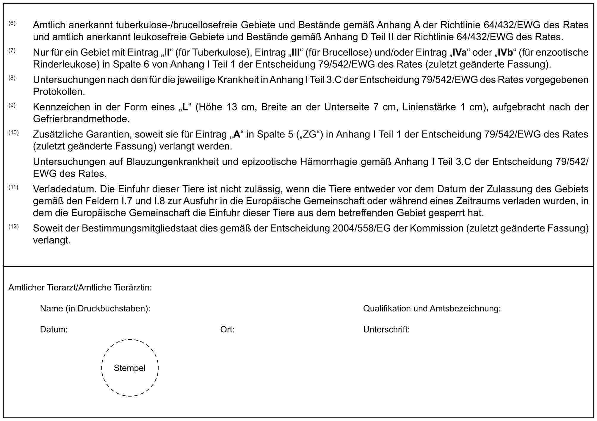 (6) Amtlich anerkannt tuberkulose-/brucellosefreie Gebiete und Bestände gemäß Anhang A der Richtlinie 64/432/EWG des Rates und amtlich anerkannt leukosefreie Gebiete und Bestände gemäß Anhang D Teil II der Richtlinie 64/432/EWG des Rates.(7) Nur für ein Gebiet mit Eintrag „II“ (für Tuberkulose), Eintrag „III“ (für Brucellose) und/oder Eintrag „IVa“ oder „IVb“ (für enzootische Rinderleukose) in Spalte 6 von Anhang I Teil 1 der Entscheidung 79/542/EWG des Rates (zuletzt geänderte Fassung).(8) Untersuchungen nach den für die jeweilige Krankheit in Anhang I Teil 3.C der Entscheidung 79/542/EWG des Rates vorgegebenen Protokollen.(9) Kennzeichen in der Form eines „L“ (Höhe 13 cm, Breite an der Unterseite 7 cm, Linienstärke 1 cm), aufgebracht nach der Gefrierbrandmethode.(10) Zusätzliche Garantien, soweit sie für Eintrag „A“ in Spalte 5 („ZG“) in Anhang I Teil 1 der Entscheidung 79/542/EWG des Rates (zuletzt geänderte Fassung) verlangt werden.Untersuchungen auf Blauzungenkrankheit und epizootische Hämorrhagie gemäß Anhang I Teil 3.C der Entscheidung 79/542/EWG des Rates.(11) Verladedatum. Die Einfuhr dieser Tiere ist nicht zulässig, wenn die Tiere entweder vor dem Datum der Zulassung des Gebiets gemäß den Feldern I.7 und I.8 zur Ausfuhr in die Europäische Gemeinschaft oder während eines Zeitraums verladen wurden, in dem die Europäische Gemeinschaft die Einfuhr dieser Tiere aus dem betreffenden Gebiet gesperrt hat.(12) Soweit der Bestimmungsmitgliedstaat dies gemäß der Entscheidung 2004/558/EG der Kommission (zuletzt geänderte Fassung) verlangt.Amtlicher Tierarzt/Amtliche Tierärztin:Name (in Druckbuchstaben): Qualifikation und Amtsbezeichnung:Datum: Ort: Unterschrift:Stempel