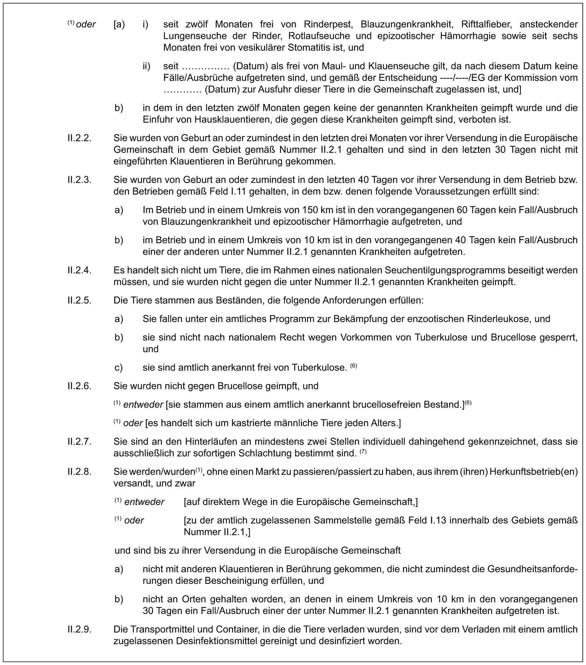 (1) oder [a) i) seit zwölf Monaten frei von Rinderpest, Blauzungenkrankheit, Rifttalfieber, ansteckender Lungenseuche der Rinder, Rotlaufseuche und epizootischer Hämorrhagie sowie seit sechs Monaten frei von vesikulärer Stomatitis ist, undii) seit …… (Datum) als frei von Maul- und Klauenseuche gilt, da nach diesem Datum keine Fälle/Ausbrüche aufgetreten sind, und gemäß der Entscheidung ----/----/EG der Kommission vom … (Datum) zur Ausfuhr dieser Tiere in die Gemeinschaft zugelassen ist, und]b) in dem in den letzten zwölf Monaten gegen keine der genannten Krankheiten geimpft wurde und die Einfuhr von Hausklauentieren, die gegen diese Krankheiten geimpft sind, verboten ist.II.2.2. Sie wurden von Geburt an oder zumindest in den letzten drei Monaten vor ihrer Versendung in die Europäische Gemeinschaft in dem Gebiet gemäß Nummer II.2.1 gehalten und sind in den letzten 30 Tagen nicht mit eingeführten Klauentieren in Berührung gekommen.II.2.3. Sie wurden von Geburt an oder zumindest in den letzten 40 Tagen vor ihrer Versendung in dem Betrieb bzw. den Betrieben gemäß Feld I.11 gehalten, in dem bzw. denen folgende Voraussetzungen erfüllt sind:a) Im Betrieb und in einem Umkreis von 150 km ist in den vorangegangenen 60 Tagen kein Fall/Ausbruch von Blauzungenkrankheit und epizootischer Hämorrhagie aufgetreten, undb) im Betrieb und in einem Umkreis von 10 km ist in den vorangegangenen 40 Tagen kein Fall/Ausbruch einer der anderen unter Nummer II.2.1 genannten Krankheiten aufgetreten.II.2.4. Es handelt sich nicht um Tiere, die im Rahmen eines nationalen Seuchentilgungsprogramms beseitigt werden müssen, und sie wurden nicht gegen die unter Nummer II.2.1 genannten Krankheiten geimpft.II.2.5. Die Tiere stammen aus Beständen, die folgende Anforderungen erfüllen:a) Sie fallen unter ein amtliches Programm zur Bekämpfung der enzootischen Rinderleukose, undb) sie sind nicht nach nationalem Recht wegen Vorkommen von Tuberkulose und Brucellose gesperrt, undc) sie sind amtlich anerkannt frei von Tuberkulose. (6)II.2.6. Sie wurden nicht gegen Brucellose geimpft, und(1) entweder [sie stammen aus einem amtlich anerkannt brucellosefreien Bestand.](6)(1) oder [es handelt sich um kastrierte männliche Tiere jeden Alters.]II.2.7. Sie sind an den Hinterläufen an mindestens zwei Stellen individuell dahingehend gekennzeichnet, dass sie ausschließlich zur sofortigen Schlachtung bestimmt sind. (7)II.2.8. Sie werden/wurden(1), ohne einen Markt zu passieren/passiert zu haben, aus ihrem (ihren) Herkunftsbetrieb(en) versandt, und zwar(1) entweder [auf direktem Wege in die Europäische Gemeinschaft,](1) oder [zu der amtlich zugelassenen Sammelstelle gemäß Feld I.13 innerhalb des Gebiets gemäß Nummer II.2.1,]und sind bis zu ihrer Versendung in die Europäische Gemeinschafta) nicht mit anderen Klauentieren in Berührung gekommen, die nicht zumindest die Gesundheitsanforderungen dieser Bescheinigung erfüllen, undb) nicht an Orten gehalten worden, an denen in einem Umkreis von 10 km in den vorangegangenen 30 Tagen ein Fall/Ausbruch einer der unter Nummer II.2.1 genannten Krankheiten aufgetreten ist.II.2.9. Die Transportmittel und Container, in die die Tiere verladen wurden, sind vor dem Verladen mit einem amtlich zugelassenen Desinfektionsmittel gereinigt und desinfiziert worden.